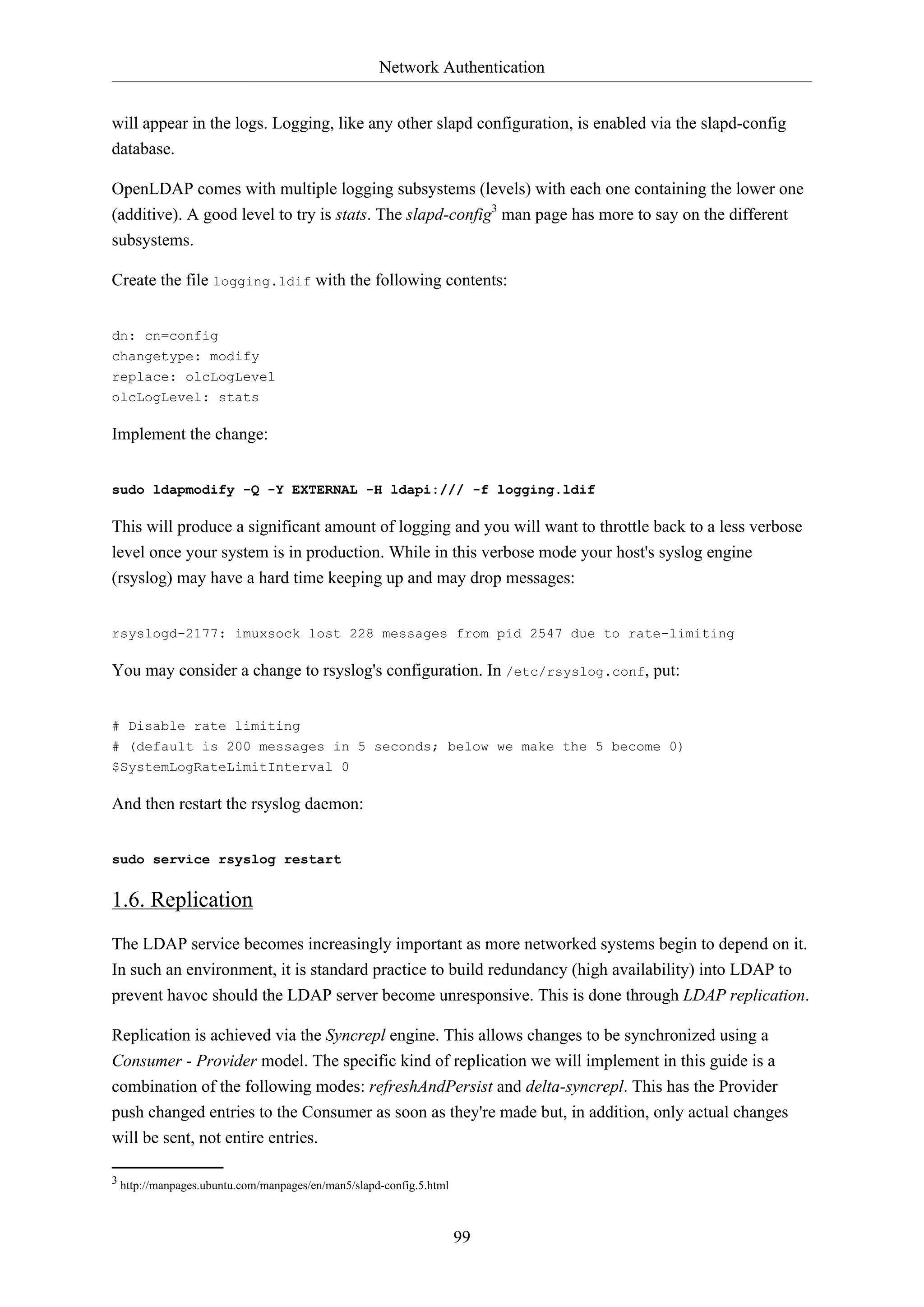 Network Authentication
99
will appear in the logs. Logging, like any other slapd configuration, is enabled via the slapd-config
database.
OpenLDAP comes with multiple logging subsystems (levels) with each one containing the lower one
(additive). A good level to try is stats. The slapd-config3
man page has more to say on the different
subsystems.
Create the file logging.ldif with the following contents:
dn: cn=config
changetype: modify
replace: olcLogLevel
olcLogLevel: stats
Implement the change:
sudo ldapmodify -Q -Y EXTERNAL -H ldapi:/// -f logging.ldif
This will produce a significant amount of logging and you will want to throttle back to a less verbose
level once your system is in production. While in this verbose mode your host's syslog engine
(rsyslog) may have a hard time keeping up and may drop messages:
rsyslogd-2177: imuxsock lost 228 messages from pid 2547 due to rate-limiting
You may consider a change to rsyslog's configuration. In /etc/rsyslog.conf, put:
# Disable rate limiting
# (default is 200 messages in 5 seconds; below we make the 5 become 0)
$SystemLogRateLimitInterval 0
And then restart the rsyslog daemon:
sudo service rsyslog restart
1.6. Replication
The LDAP service becomes increasingly important as more networked systems begin to depend on it.
In such an environment, it is standard practice to build redundancy (high availability) into LDAP to
prevent havoc should the LDAP server become unresponsive. This is done through LDAP replication.
Replication is achieved via the Syncrepl engine. This allows changes to be synchronized using a
Consumer - Provider model. The specific kind of replication we will implement in this guide is a
combination of the following modes: refreshAndPersist and delta-syncrepl. This has the Provider
push changed entries to the Consumer as soon as they're made but, in addition, only actual changes
will be sent, not entire entries.
3 http://manpages.ubuntu.com/manpages/en/man5/slapd-config.5.html
 