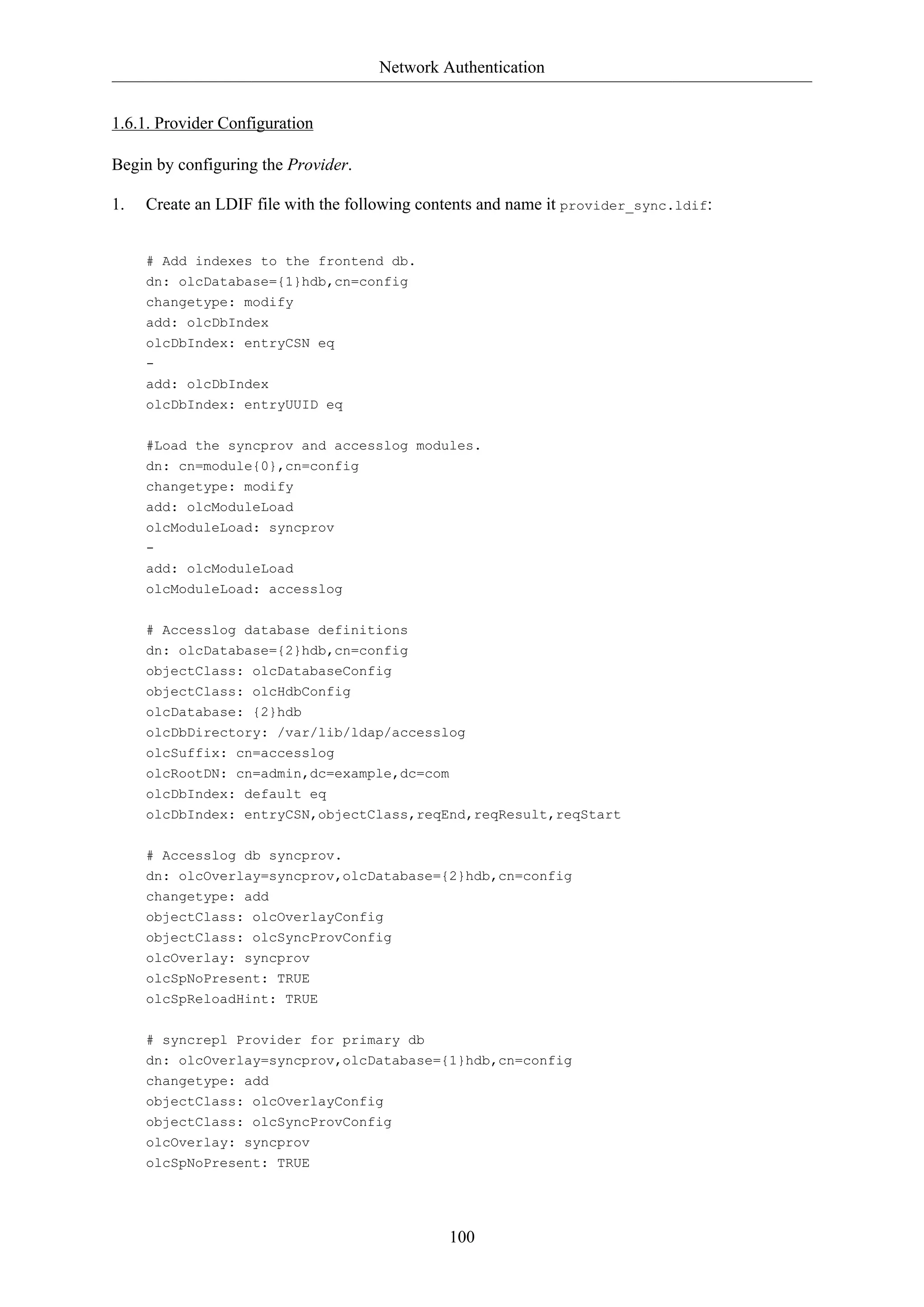 Network Authentication
100
1.6.1. Provider Configuration
Begin by configuring the Provider.
1. Create an LDIF file with the following contents and name it provider_sync.ldif:
# Add indexes to the frontend db.
dn: olcDatabase={1}hdb,cn=config
changetype: modify
add: olcDbIndex
olcDbIndex: entryCSN eq
-
add: olcDbIndex
olcDbIndex: entryUUID eq
#Load the syncprov and accesslog modules.
dn: cn=module{0},cn=config
changetype: modify
add: olcModuleLoad
olcModuleLoad: syncprov
-
add: olcModuleLoad
olcModuleLoad: accesslog
# Accesslog database definitions
dn: olcDatabase={2}hdb,cn=config
objectClass: olcDatabaseConfig
objectClass: olcHdbConfig
olcDatabase: {2}hdb
olcDbDirectory: /var/lib/ldap/accesslog
olcSuffix: cn=accesslog
olcRootDN: cn=admin,dc=example,dc=com
olcDbIndex: default eq
olcDbIndex: entryCSN,objectClass,reqEnd,reqResult,reqStart
# Accesslog db syncprov.
dn: olcOverlay=syncprov,olcDatabase={2}hdb,cn=config
changetype: add
objectClass: olcOverlayConfig
objectClass: olcSyncProvConfig
olcOverlay: syncprov
olcSpNoPresent: TRUE
olcSpReloadHint: TRUE
# syncrepl Provider for primary db
dn: olcOverlay=syncprov,olcDatabase={1}hdb,cn=config
changetype: add
objectClass: olcOverlayConfig
objectClass: olcSyncProvConfig
olcOverlay: syncprov
olcSpNoPresent: TRUE
 