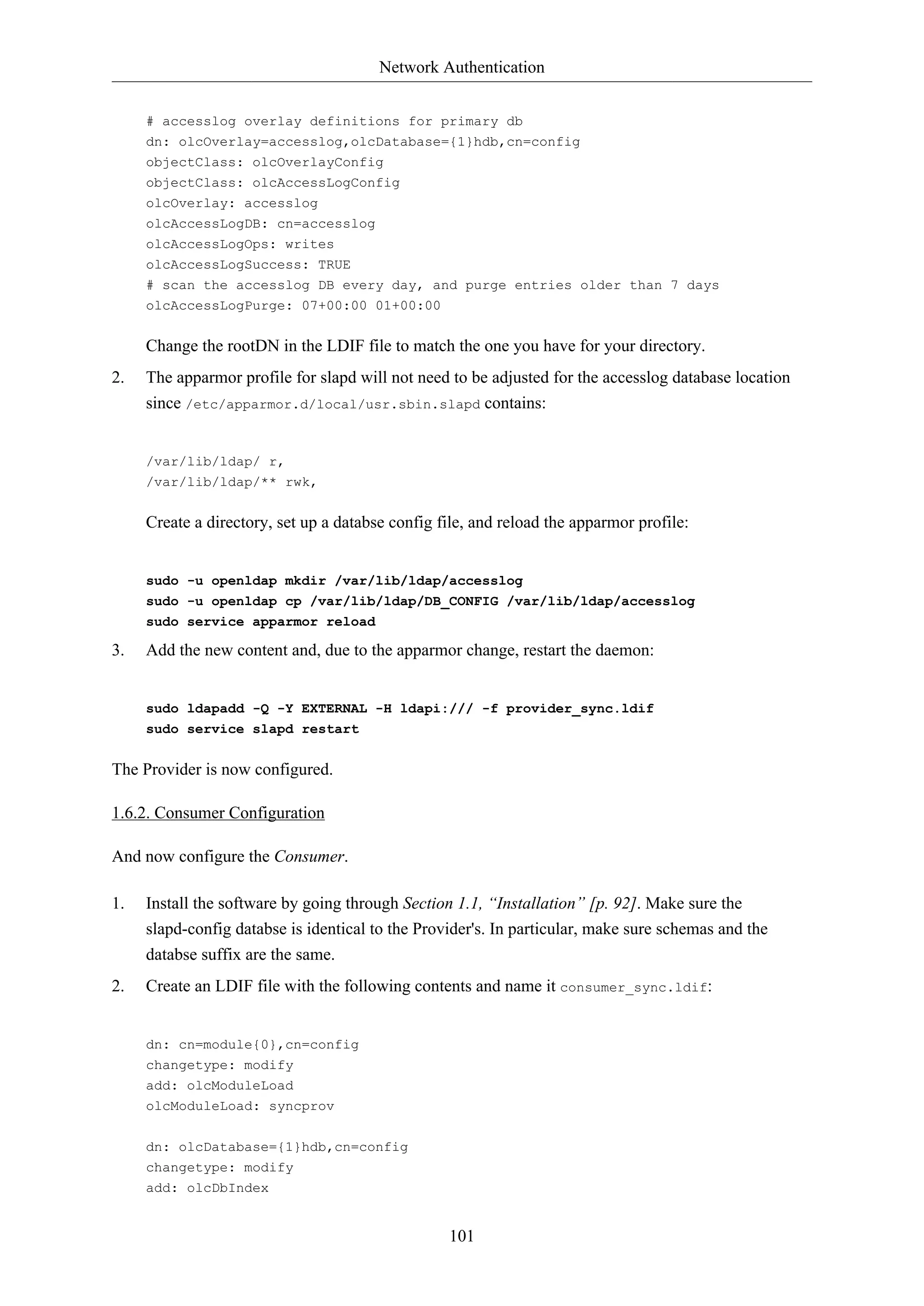 Network Authentication
101
# accesslog overlay definitions for primary db
dn: olcOverlay=accesslog,olcDatabase={1}hdb,cn=config
objectClass: olcOverlayConfig
objectClass: olcAccessLogConfig
olcOverlay: accesslog
olcAccessLogDB: cn=accesslog
olcAccessLogOps: writes
olcAccessLogSuccess: TRUE
# scan the accesslog DB every day, and purge entries older than 7 days
olcAccessLogPurge: 07+00:00 01+00:00
Change the rootDN in the LDIF file to match the one you have for your directory.
2. The apparmor profile for slapd will not need to be adjusted for the accesslog database location
since /etc/apparmor.d/local/usr.sbin.slapd contains:
/var/lib/ldap/ r,
/var/lib/ldap/** rwk,
Create a directory, set up a databse config file, and reload the apparmor profile:
sudo -u openldap mkdir /var/lib/ldap/accesslog
sudo -u openldap cp /var/lib/ldap/DB_CONFIG /var/lib/ldap/accesslog
sudo service apparmor reload
3. Add the new content and, due to the apparmor change, restart the daemon:
sudo ldapadd -Q -Y EXTERNAL -H ldapi:/// -f provider_sync.ldif
sudo service slapd restart
The Provider is now configured.
1.6.2. Consumer Configuration
And now configure the Consumer.
1. Install the software by going through Section 1.1, “Installation” [p. 92]. Make sure the
slapd-config databse is identical to the Provider's. In particular, make sure schemas and the
databse suffix are the same.
2. Create an LDIF file with the following contents and name it consumer_sync.ldif:
dn: cn=module{0},cn=config
changetype: modify
add: olcModuleLoad
olcModuleLoad: syncprov
dn: olcDatabase={1}hdb,cn=config
changetype: modify
add: olcDbIndex
 