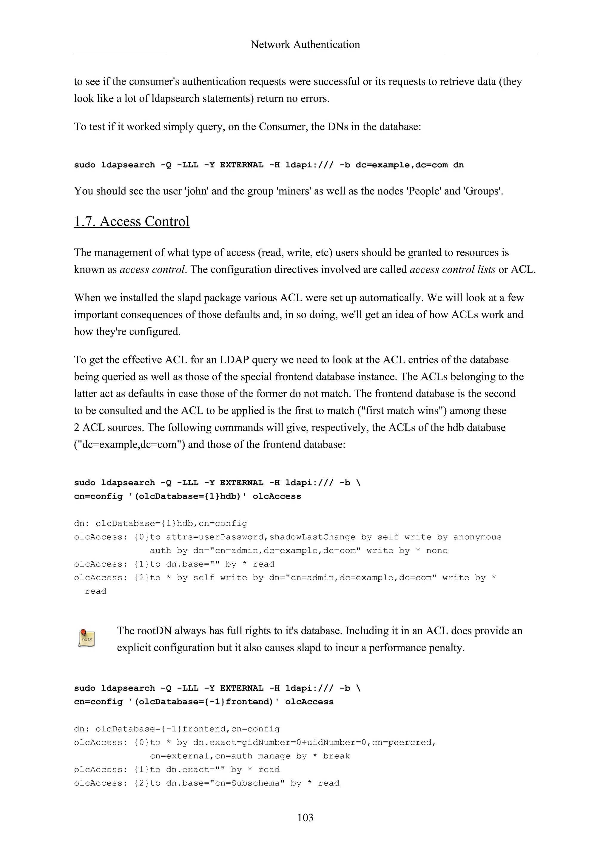Network Authentication
103
to see if the consumer's authentication requests were successful or its requests to retrieve data (they
look like a lot of ldapsearch statements) return no errors.
To test if it worked simply query, on the Consumer, the DNs in the database:
sudo ldapsearch -Q -LLL -Y EXTERNAL -H ldapi:/// -b dc=example,dc=com dn
You should see the user 'john' and the group 'miners' as well as the nodes 'People' and 'Groups'.
1.7. Access Control
The management of what type of access (read, write, etc) users should be granted to resources is
known as access control. The configuration directives involved are called access control lists or ACL.
When we installed the slapd package various ACL were set up automatically. We will look at a few
important consequences of those defaults and, in so doing, we'll get an idea of how ACLs work and
how they're configured.
To get the effective ACL for an LDAP query we need to look at the ACL entries of the database
being queried as well as those of the special frontend database instance. The ACLs belonging to the
latter act as defaults in case those of the former do not match. The frontend database is the second
to be consulted and the ACL to be applied is the first to match ("first match wins") among these
2 ACL sources. The following commands will give, respectively, the ACLs of the hdb database
("dc=example,dc=com") and those of the frontend database:
sudo ldapsearch -Q -LLL -Y EXTERNAL -H ldapi:/// -b 
cn=config '(olcDatabase={1}hdb)' olcAccess
dn: olcDatabase={1}hdb,cn=config
olcAccess: {0}to attrs=userPassword,shadowLastChange by self write by anonymous
auth by dn="cn=admin,dc=example,dc=com" write by * none
olcAccess: {1}to dn.base="" by * read
olcAccess: {2}to * by self write by dn="cn=admin,dc=example,dc=com" write by *
read
The rootDN always has full rights to it's database. Including it in an ACL does provide an
explicit configuration but it also causes slapd to incur a performance penalty.
sudo ldapsearch -Q -LLL -Y EXTERNAL -H ldapi:/// -b 
cn=config '(olcDatabase={-1}frontend)' olcAccess
dn: olcDatabase={-1}frontend,cn=config
olcAccess: {0}to * by dn.exact=gidNumber=0+uidNumber=0,cn=peercred,
cn=external,cn=auth manage by * break
olcAccess: {1}to dn.exact="" by * read
olcAccess: {2}to dn.base="cn=Subschema" by * read
 