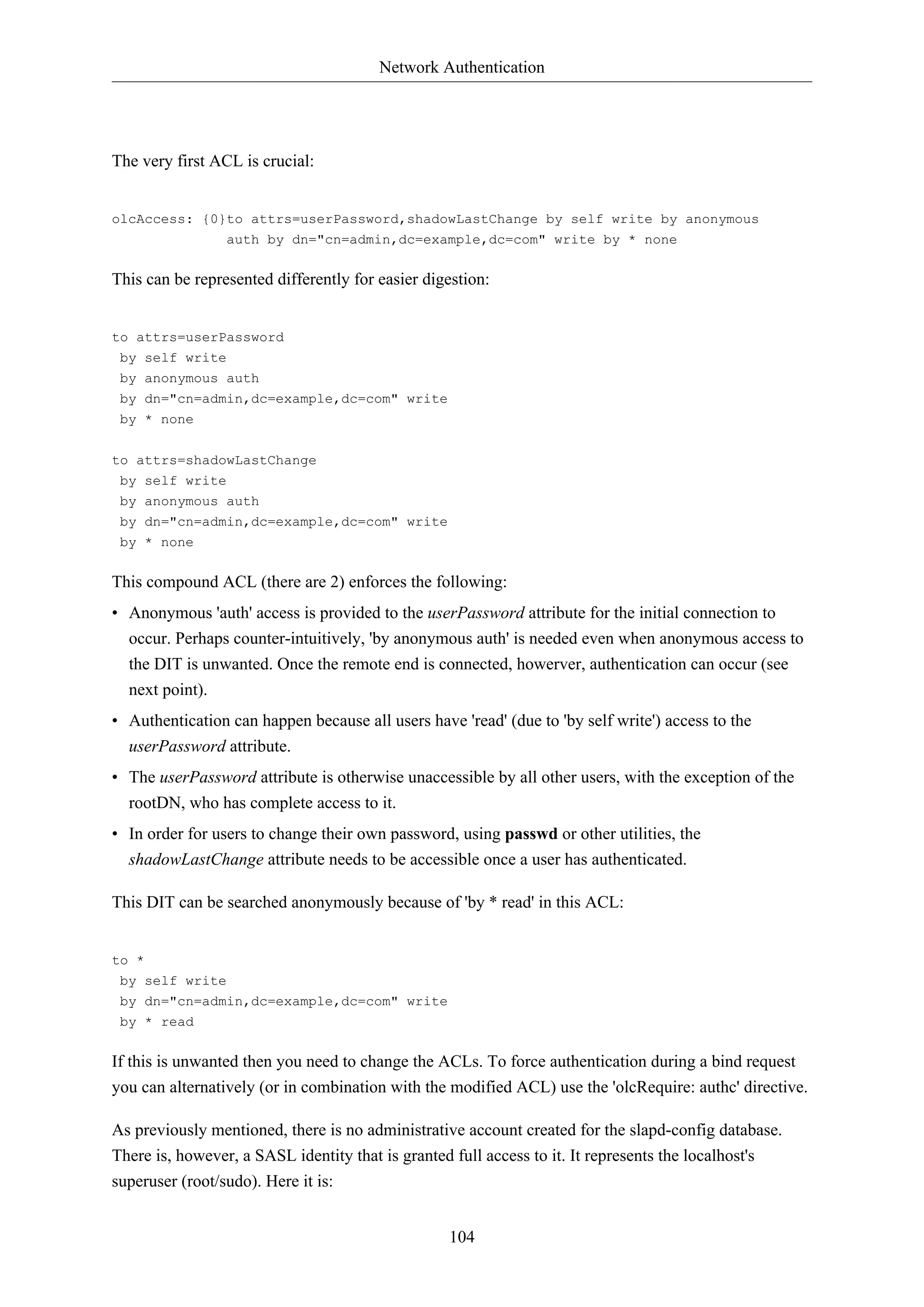 Network Authentication
104
The very first ACL is crucial:
olcAccess: {0}to attrs=userPassword,shadowLastChange by self write by anonymous
auth by dn="cn=admin,dc=example,dc=com" write by * none
This can be represented differently for easier digestion:
to attrs=userPassword
by self write
by anonymous auth
by dn="cn=admin,dc=example,dc=com" write
by * none
to attrs=shadowLastChange
by self write
by anonymous auth
by dn="cn=admin,dc=example,dc=com" write
by * none
This compound ACL (there are 2) enforces the following:
• Anonymous 'auth' access is provided to the userPassword attribute for the initial connection to
occur. Perhaps counter-intuitively, 'by anonymous auth' is needed even when anonymous access to
the DIT is unwanted. Once the remote end is connected, howerver, authentication can occur (see
next point).
• Authentication can happen because all users have 'read' (due to 'by self write') access to the
userPassword attribute.
• The userPassword attribute is otherwise unaccessible by all other users, with the exception of the
rootDN, who has complete access to it.
• In order for users to change their own password, using passwd or other utilities, the
shadowLastChange attribute needs to be accessible once a user has authenticated.
This DIT can be searched anonymously because of 'by * read' in this ACL:
to *
by self write
by dn="cn=admin,dc=example,dc=com" write
by * read
If this is unwanted then you need to change the ACLs. To force authentication during a bind request
you can alternatively (or in combination with the modified ACL) use the 'olcRequire: authc' directive.
As previously mentioned, there is no administrative account created for the slapd-config database.
There is, however, a SASL identity that is granted full access to it. It represents the localhost's
superuser (root/sudo). Here it is:
 