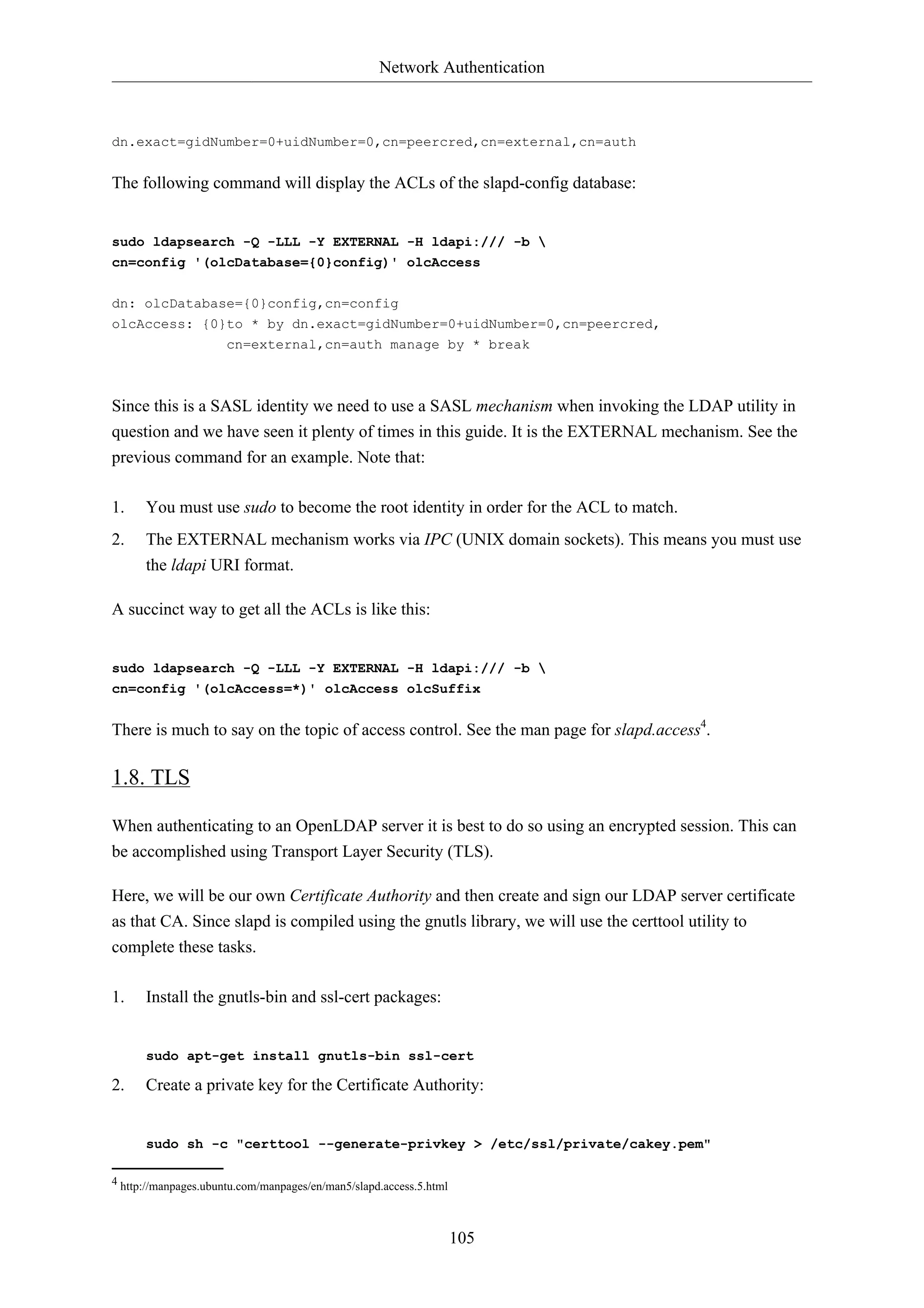 Network Authentication
105
dn.exact=gidNumber=0+uidNumber=0,cn=peercred,cn=external,cn=auth
The following command will display the ACLs of the slapd-config database:
sudo ldapsearch -Q -LLL -Y EXTERNAL -H ldapi:/// -b 
cn=config '(olcDatabase={0}config)' olcAccess
dn: olcDatabase={0}config,cn=config
olcAccess: {0}to * by dn.exact=gidNumber=0+uidNumber=0,cn=peercred,
cn=external,cn=auth manage by * break
Since this is a SASL identity we need to use a SASL mechanism when invoking the LDAP utility in
question and we have seen it plenty of times in this guide. It is the EXTERNAL mechanism. See the
previous command for an example. Note that:
1. You must use sudo to become the root identity in order for the ACL to match.
2. The EXTERNAL mechanism works via IPC (UNIX domain sockets). This means you must use
the ldapi URI format.
A succinct way to get all the ACLs is like this:
sudo ldapsearch -Q -LLL -Y EXTERNAL -H ldapi:/// -b 
cn=config '(olcAccess=*)' olcAccess olcSuffix
There is much to say on the topic of access control. See the man page for slapd.access4
.
1.8. TLS
When authenticating to an OpenLDAP server it is best to do so using an encrypted session. This can
be accomplished using Transport Layer Security (TLS).
Here, we will be our own Certificate Authority and then create and sign our LDAP server certificate
as that CA. Since slapd is compiled using the gnutls library, we will use the certtool utility to
complete these tasks.
1. Install the gnutls-bin and ssl-cert packages:
sudo apt-get install gnutls-bin ssl-cert
2. Create a private key for the Certificate Authority:
sudo sh -c "certtool --generate-privkey > /etc/ssl/private/cakey.pem"
4 http://manpages.ubuntu.com/manpages/en/man5/slapd.access.5.html
 