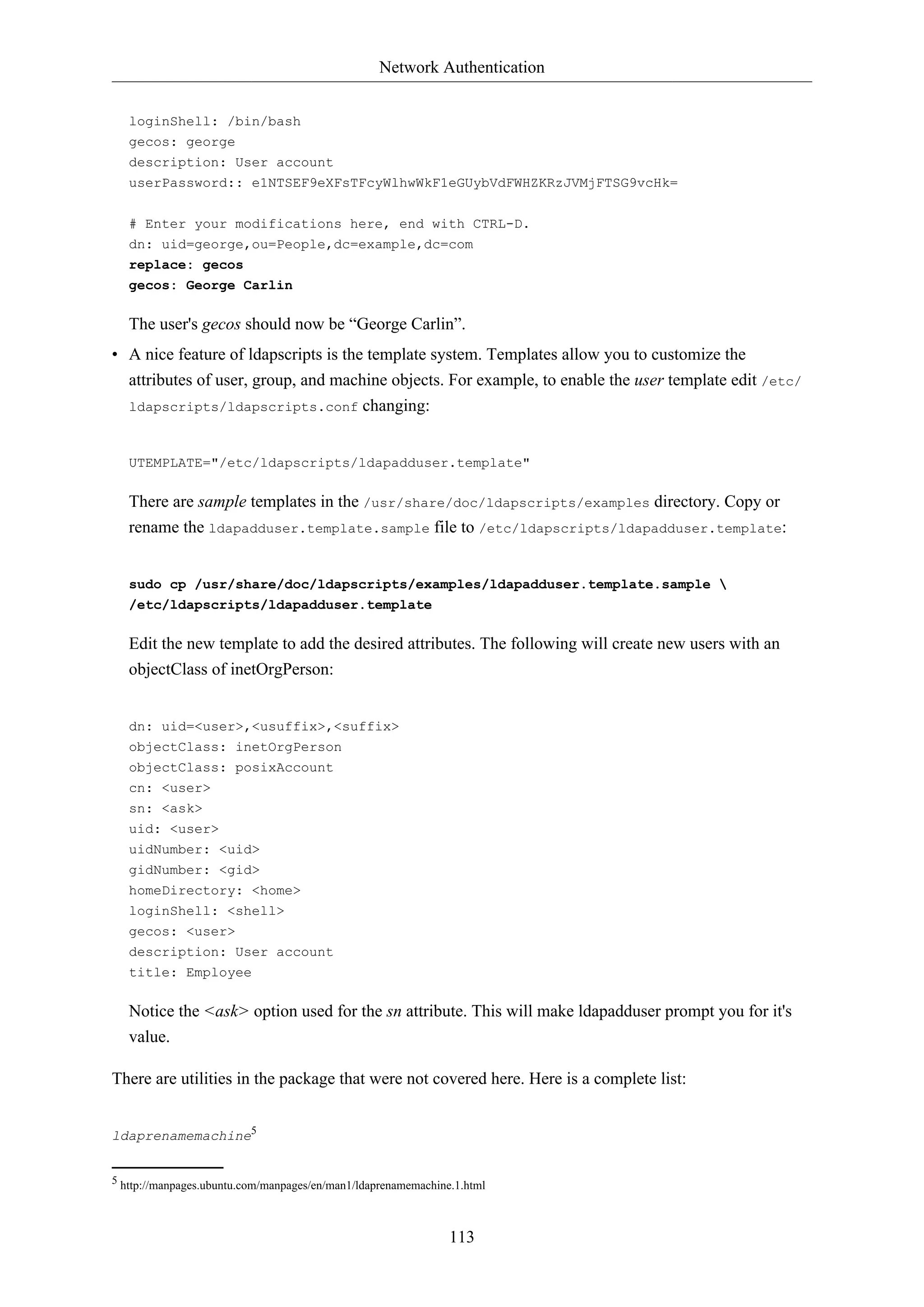 Network Authentication
113
loginShell: /bin/bash
gecos: george
description: User account
userPassword:: e1NTSEF9eXFsTFcyWlhwWkF1eGUybVdFWHZKRzJVMjFTSG9vcHk=
# Enter your modifications here, end with CTRL-D.
dn: uid=george,ou=People,dc=example,dc=com
replace: gecos
gecos: George Carlin
The user's gecos should now be “George Carlin”.
• A nice feature of ldapscripts is the template system. Templates allow you to customize the
attributes of user, group, and machine objects. For example, to enable the user template edit /etc/
ldapscripts/ldapscripts.conf changing:
UTEMPLATE="/etc/ldapscripts/ldapadduser.template"
There are sample templates in the /usr/share/doc/ldapscripts/examples directory. Copy or
rename the ldapadduser.template.sample file to /etc/ldapscripts/ldapadduser.template:
sudo cp /usr/share/doc/ldapscripts/examples/ldapadduser.template.sample 
/etc/ldapscripts/ldapadduser.template
Edit the new template to add the desired attributes. The following will create new users with an
objectClass of inetOrgPerson:
dn: uid=<user>,<usuffix>,<suffix>
objectClass: inetOrgPerson
objectClass: posixAccount
cn: <user>
sn: <ask>
uid: <user>
uidNumber: <uid>
gidNumber: <gid>
homeDirectory: <home>
loginShell: <shell>
gecos: <user>
description: User account
title: Employee
Notice the <ask> option used for the sn attribute. This will make ldapadduser prompt you for it's
value.
There are utilities in the package that were not covered here. Here is a complete list:
ldaprenamemachine5
5 http://manpages.ubuntu.com/manpages/en/man1/ldaprenamemachine.1.html
 