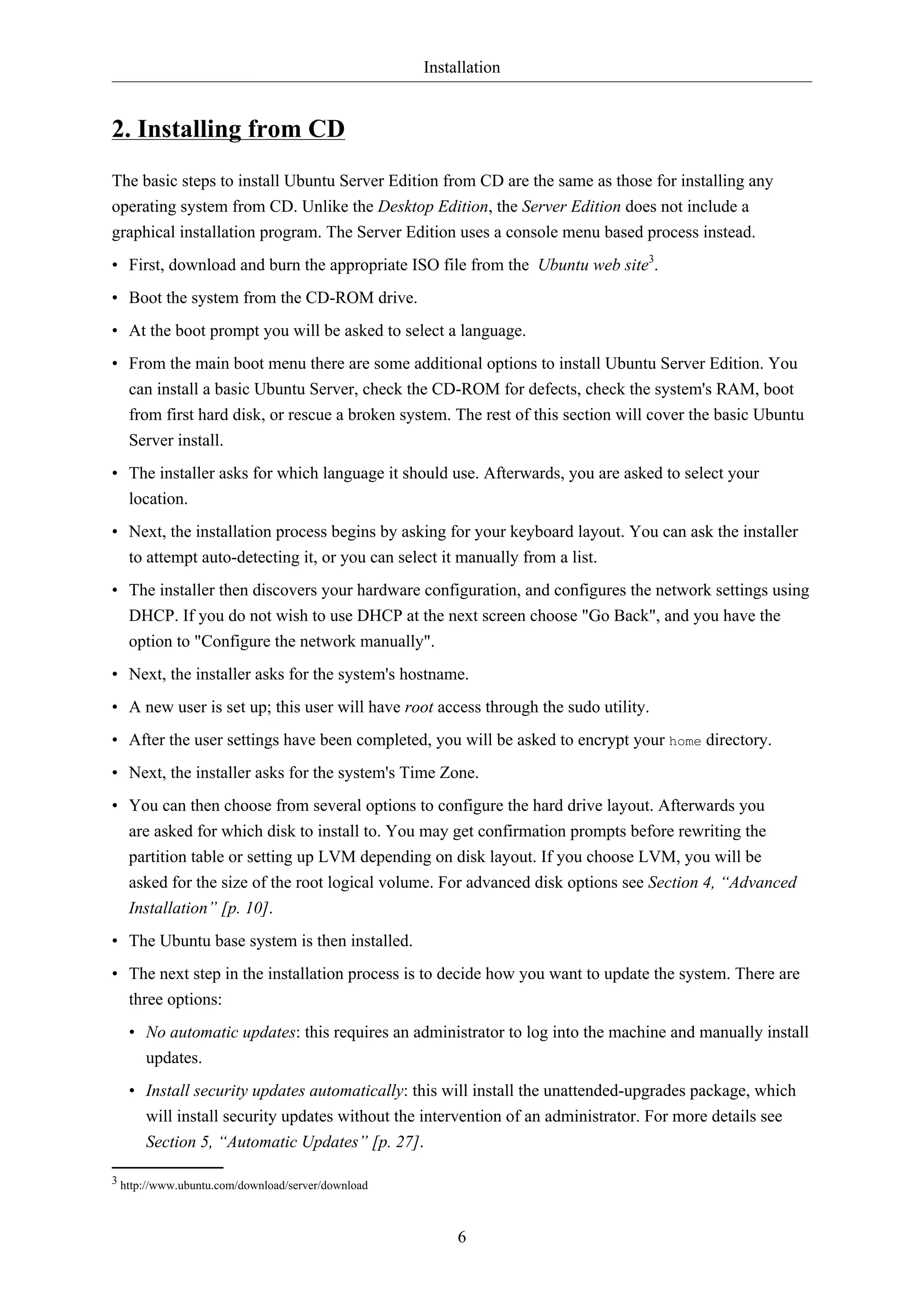 Installation
6
2. Installing from CD
The basic steps to install Ubuntu Server Edition from CD are the same as those for installing any
operating system from CD. Unlike the Desktop Edition, the Server Edition does not include a
graphical installation program. The Server Edition uses a console menu based process instead.
• First, download and burn the appropriate ISO file from the Ubuntu web site3
.
• Boot the system from the CD-ROM drive.
• At the boot prompt you will be asked to select a language.
• From the main boot menu there are some additional options to install Ubuntu Server Edition. You
can install a basic Ubuntu Server, check the CD-ROM for defects, check the system's RAM, boot
from first hard disk, or rescue a broken system. The rest of this section will cover the basic Ubuntu
Server install.
• The installer asks for which language it should use. Afterwards, you are asked to select your
location.
• Next, the installation process begins by asking for your keyboard layout. You can ask the installer
to attempt auto-detecting it, or you can select it manually from a list.
• The installer then discovers your hardware configuration, and configures the network settings using
DHCP. If you do not wish to use DHCP at the next screen choose "Go Back", and you have the
option to "Configure the network manually".
• Next, the installer asks for the system's hostname.
• A new user is set up; this user will have root access through the sudo utility.
• After the user settings have been completed, you will be asked to encrypt your home directory.
• Next, the installer asks for the system's Time Zone.
• You can then choose from several options to configure the hard drive layout. Afterwards you
are asked for which disk to install to. You may get confirmation prompts before rewriting the
partition table or setting up LVM depending on disk layout. If you choose LVM, you will be
asked for the size of the root logical volume. For advanced disk options see Section 4, “Advanced
Installation” [p. 10].
• The Ubuntu base system is then installed.
• The next step in the installation process is to decide how you want to update the system. There are
three options:
• No automatic updates: this requires an administrator to log into the machine and manually install
updates.
• Install security updates automatically: this will install the unattended-upgrades package, which
will install security updates without the intervention of an administrator. For more details see
Section 5, “Automatic Updates” [p. 27].
3 http://www.ubuntu.com/download/server/download
 