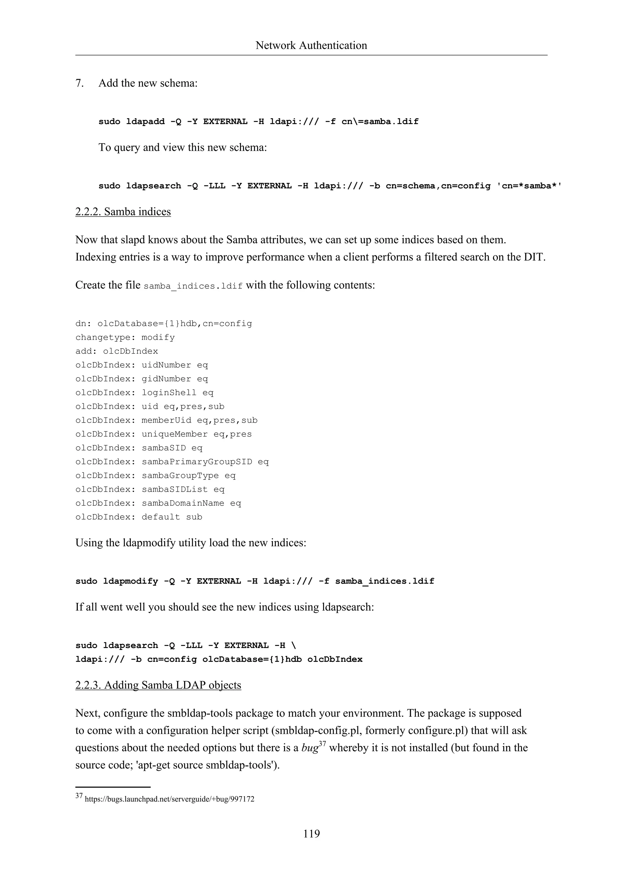 Network Authentication
119
7. Add the new schema:
sudo ldapadd -Q -Y EXTERNAL -H ldapi:/// -f cn=samba.ldif
To query and view this new schema:
sudo ldapsearch -Q -LLL -Y EXTERNAL -H ldapi:/// -b cn=schema,cn=config 'cn=*samba*'
2.2.2. Samba indices
Now that slapd knows about the Samba attributes, we can set up some indices based on them.
Indexing entries is a way to improve performance when a client performs a filtered search on the DIT.
Create the file samba_indices.ldif with the following contents:
dn: olcDatabase={1}hdb,cn=config
changetype: modify
add: olcDbIndex
olcDbIndex: uidNumber eq
olcDbIndex: gidNumber eq
olcDbIndex: loginShell eq
olcDbIndex: uid eq,pres,sub
olcDbIndex: memberUid eq,pres,sub
olcDbIndex: uniqueMember eq,pres
olcDbIndex: sambaSID eq
olcDbIndex: sambaPrimaryGroupSID eq
olcDbIndex: sambaGroupType eq
olcDbIndex: sambaSIDList eq
olcDbIndex: sambaDomainName eq
olcDbIndex: default sub
Using the ldapmodify utility load the new indices:
sudo ldapmodify -Q -Y EXTERNAL -H ldapi:/// -f samba_indices.ldif
If all went well you should see the new indices using ldapsearch:
sudo ldapsearch -Q -LLL -Y EXTERNAL -H 
ldapi:/// -b cn=config olcDatabase={1}hdb olcDbIndex
2.2.3. Adding Samba LDAP objects
Next, configure the smbldap-tools package to match your environment. The package is supposed
to come with a configuration helper script (smbldap-config.pl, formerly configure.pl) that will ask
questions about the needed options but there is a bug37
whereby it is not installed (but found in the
source code; 'apt-get source smbldap-tools').
37 https://bugs.launchpad.net/serverguide/+bug/997172
 