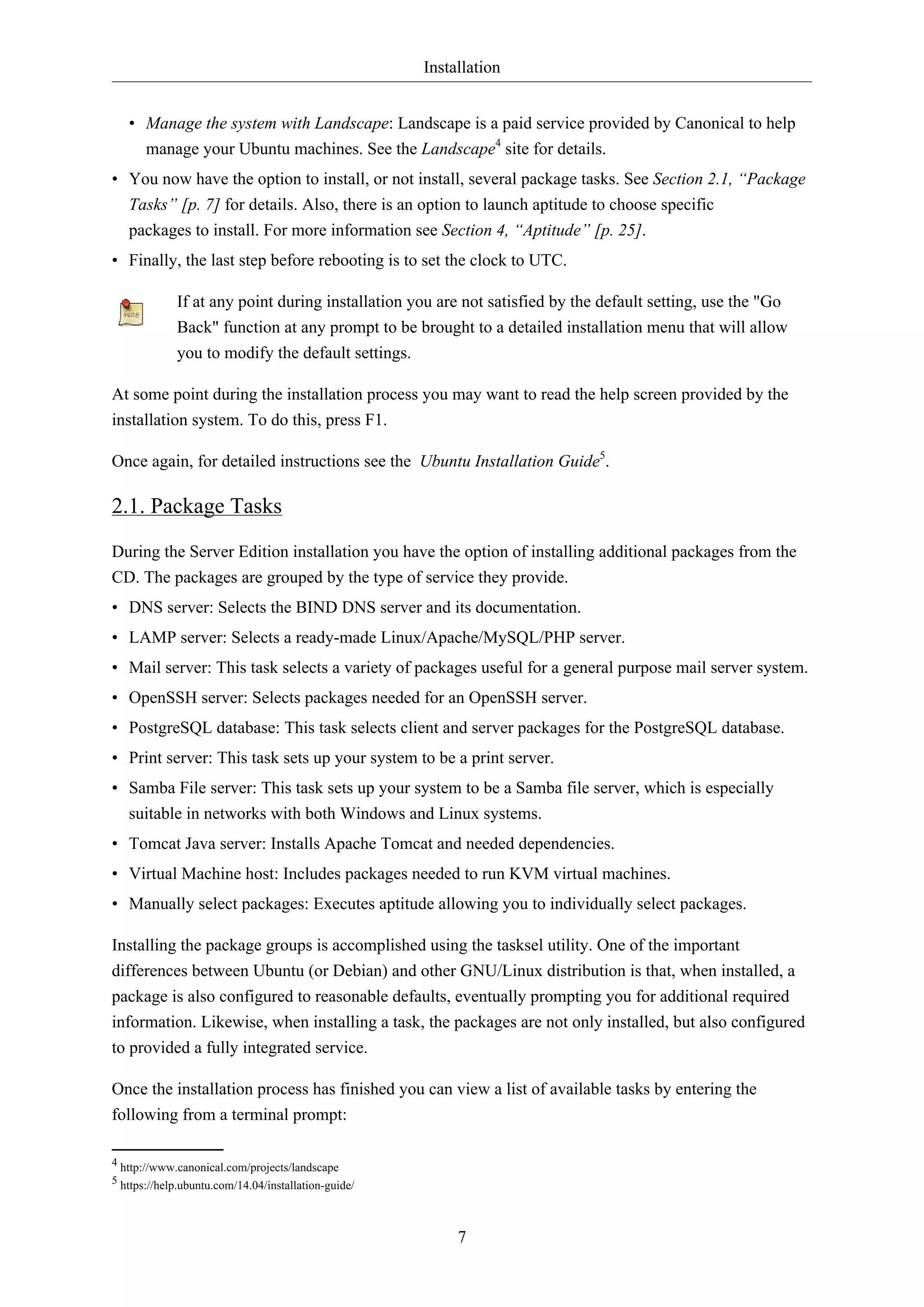 Installation
7
• Manage the system with Landscape: Landscape is a paid service provided by Canonical to help
manage your Ubuntu machines. See the Landscape4
site for details.
• You now have the option to install, or not install, several package tasks. See Section 2.1, “Package
Tasks” [p. 7] for details. Also, there is an option to launch aptitude to choose specific
packages to install. For more information see Section 4, “Aptitude” [p. 25].
• Finally, the last step before rebooting is to set the clock to UTC.
If at any point during installation you are not satisfied by the default setting, use the "Go
Back" function at any prompt to be brought to a detailed installation menu that will allow
you to modify the default settings.
At some point during the installation process you may want to read the help screen provided by the
installation system. To do this, press F1.
Once again, for detailed instructions see the Ubuntu Installation Guide5
.
2.1. Package Tasks
During the Server Edition installation you have the option of installing additional packages from the
CD. The packages are grouped by the type of service they provide.
• DNS server: Selects the BIND DNS server and its documentation.
• LAMP server: Selects a ready-made Linux/Apache/MySQL/PHP server.
• Mail server: This task selects a variety of packages useful for a general purpose mail server system.
• OpenSSH server: Selects packages needed for an OpenSSH server.
• PostgreSQL database: This task selects client and server packages for the PostgreSQL database.
• Print server: This task sets up your system to be a print server.
• Samba File server: This task sets up your system to be a Samba file server, which is especially
suitable in networks with both Windows and Linux systems.
• Tomcat Java server: Installs Apache Tomcat and needed dependencies.
• Virtual Machine host: Includes packages needed to run KVM virtual machines.
• Manually select packages: Executes aptitude allowing you to individually select packages.
Installing the package groups is accomplished using the tasksel utility. One of the important
differences between Ubuntu (or Debian) and other GNU/Linux distribution is that, when installed, a
package is also configured to reasonable defaults, eventually prompting you for additional required
information. Likewise, when installing a task, the packages are not only installed, but also configured
to provided a fully integrated service.
Once the installation process has finished you can view a list of available tasks by entering the
following from a terminal prompt:
4 http://www.canonical.com/projects/landscape
5 https://help.ubuntu.com/14.04/installation-guide/
 