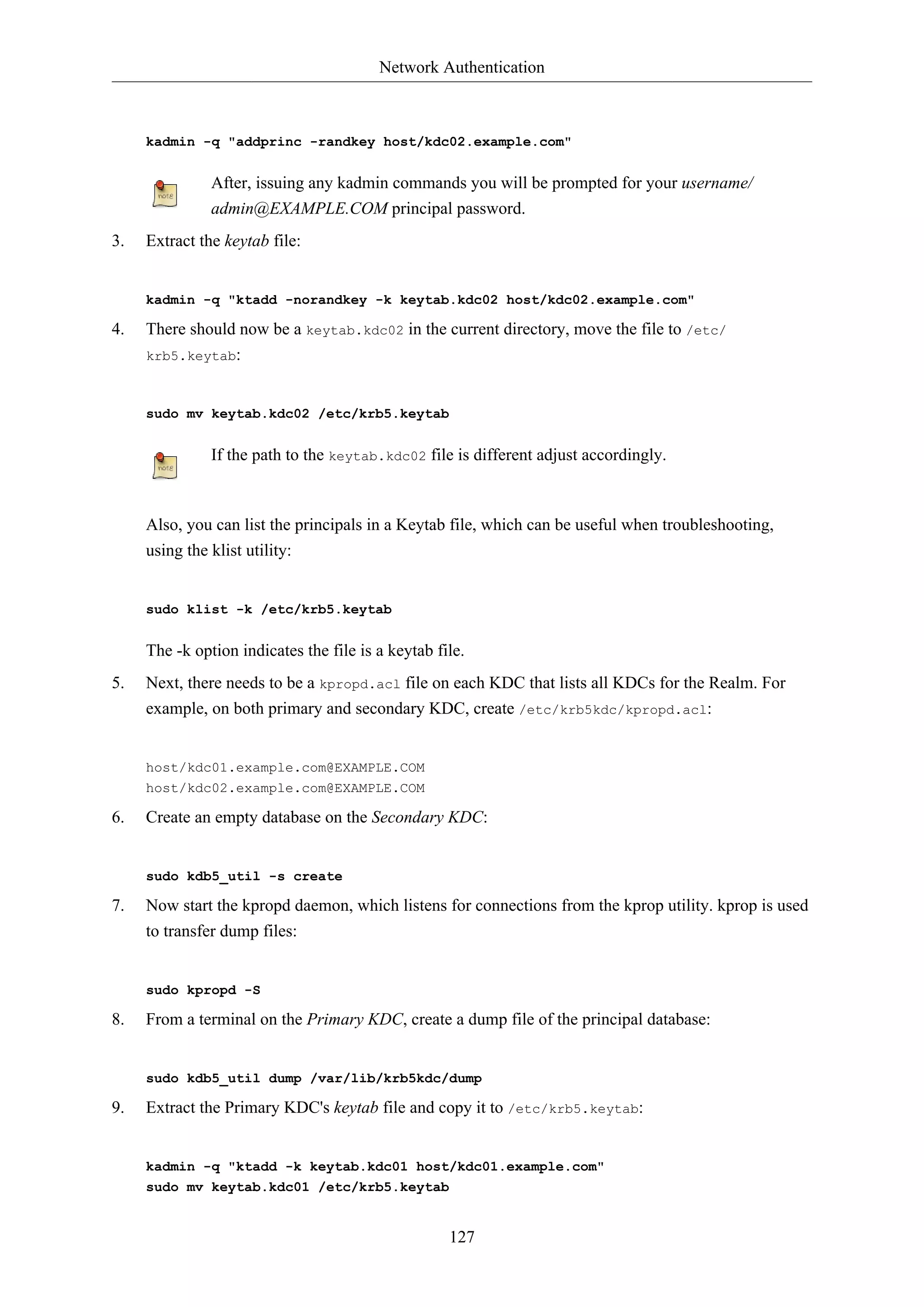 Network Authentication
127
kadmin -q "addprinc -randkey host/kdc02.example.com"
After, issuing any kadmin commands you will be prompted for your username/
admin@EXAMPLE.COM principal password.
3. Extract the keytab file:
kadmin -q "ktadd -norandkey -k keytab.kdc02 host/kdc02.example.com"
4. There should now be a keytab.kdc02 in the current directory, move the file to /etc/
krb5.keytab:
sudo mv keytab.kdc02 /etc/krb5.keytab
If the path to the keytab.kdc02 file is different adjust accordingly.
Also, you can list the principals in a Keytab file, which can be useful when troubleshooting,
using the klist utility:
sudo klist -k /etc/krb5.keytab
The -k option indicates the file is a keytab file.
5. Next, there needs to be a kpropd.acl file on each KDC that lists all KDCs for the Realm. For
example, on both primary and secondary KDC, create /etc/krb5kdc/kpropd.acl:
host/kdc01.example.com@EXAMPLE.COM
host/kdc02.example.com@EXAMPLE.COM
6. Create an empty database on the Secondary KDC:
sudo kdb5_util -s create
7. Now start the kpropd daemon, which listens for connections from the kprop utility. kprop is used
to transfer dump files:
sudo kpropd -S
8. From a terminal on the Primary KDC, create a dump file of the principal database:
sudo kdb5_util dump /var/lib/krb5kdc/dump
9. Extract the Primary KDC's keytab file and copy it to /etc/krb5.keytab:
kadmin -q "ktadd -k keytab.kdc01 host/kdc01.example.com"
sudo mv keytab.kdc01 /etc/krb5.keytab
 