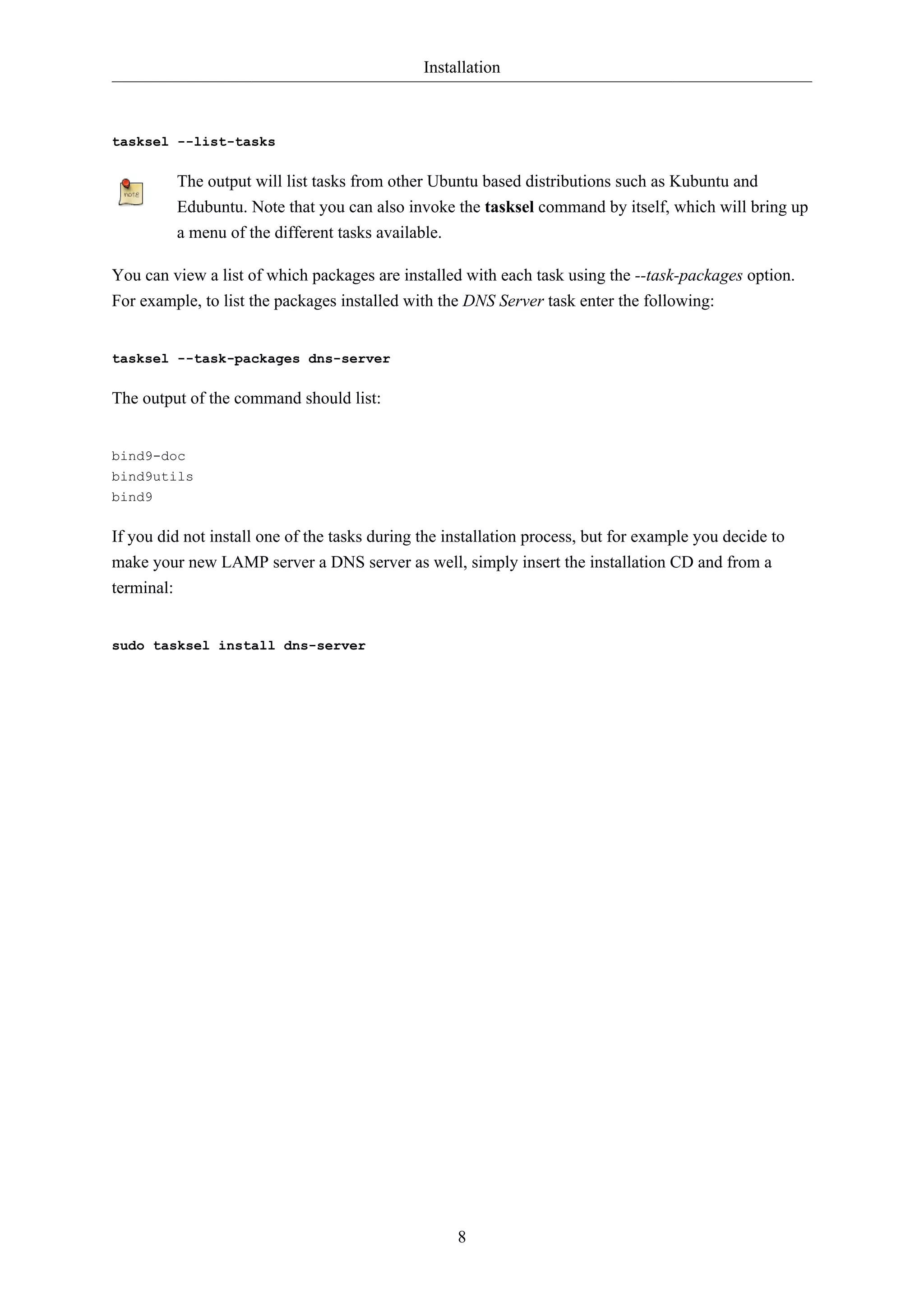 Installation
8
tasksel --list-tasks
The output will list tasks from other Ubuntu based distributions such as Kubuntu and
Edubuntu. Note that you can also invoke the tasksel command by itself, which will bring up
a menu of the different tasks available.
You can view a list of which packages are installed with each task using the --task-packages option.
For example, to list the packages installed with the DNS Server task enter the following:
tasksel --task-packages dns-server
The output of the command should list:
bind9-doc
bind9utils
bind9
If you did not install one of the tasks during the installation process, but for example you decide to
make your new LAMP server a DNS server as well, simply insert the installation CD and from a
terminal:
sudo tasksel install dns-server
 