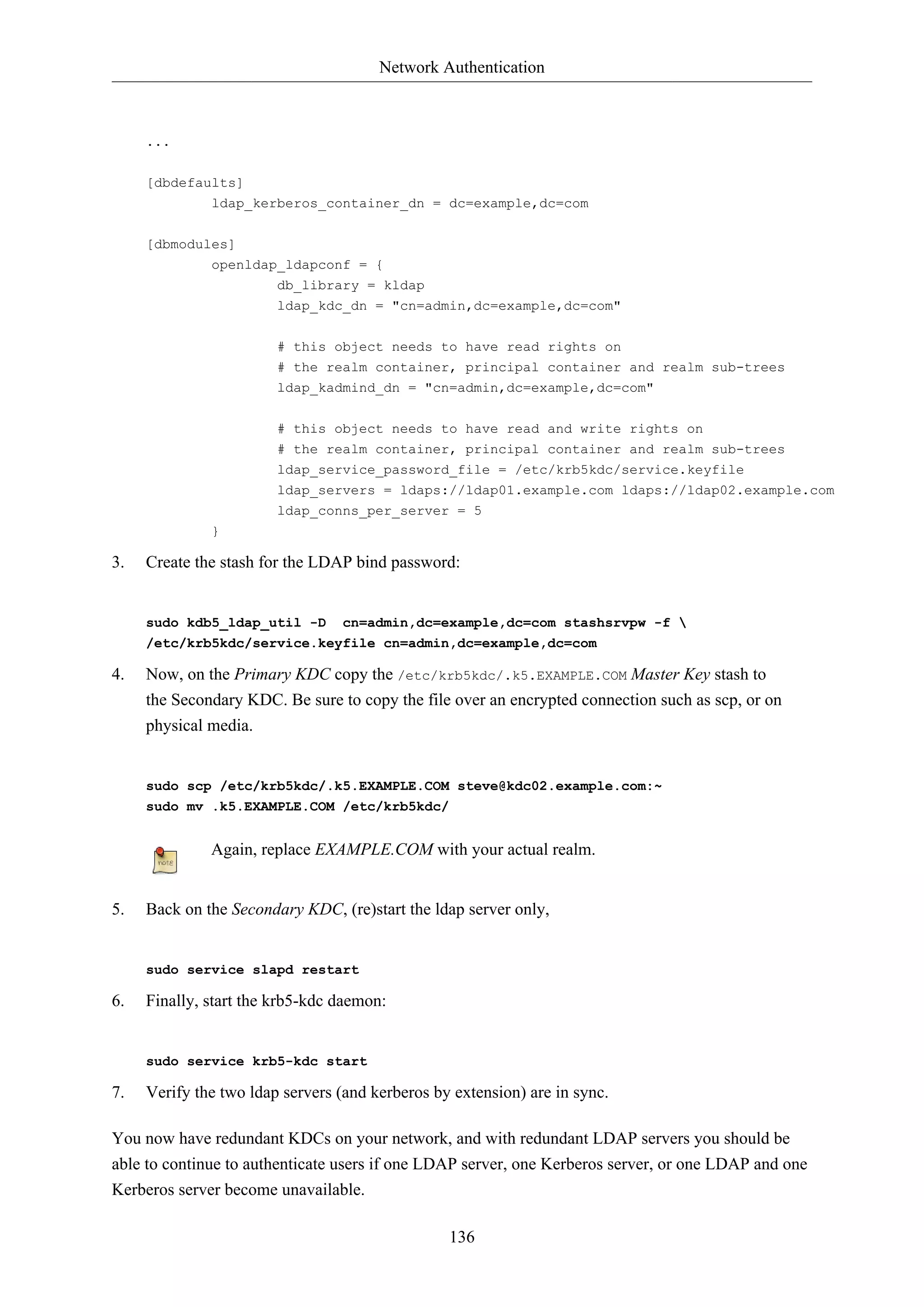 Network Authentication
136
...
[dbdefaults]
ldap_kerberos_container_dn = dc=example,dc=com
[dbmodules]
openldap_ldapconf = {
db_library = kldap
ldap_kdc_dn = "cn=admin,dc=example,dc=com"
# this object needs to have read rights on
# the realm container, principal container and realm sub-trees
ldap_kadmind_dn = "cn=admin,dc=example,dc=com"
# this object needs to have read and write rights on
# the realm container, principal container and realm sub-trees
ldap_service_password_file = /etc/krb5kdc/service.keyfile
ldap_servers = ldaps://ldap01.example.com ldaps://ldap02.example.com
ldap_conns_per_server = 5
}
3. Create the stash for the LDAP bind password:
sudo kdb5_ldap_util -D cn=admin,dc=example,dc=com stashsrvpw -f 
/etc/krb5kdc/service.keyfile cn=admin,dc=example,dc=com
4. Now, on the Primary KDC copy the /etc/krb5kdc/.k5.EXAMPLE.COM Master Key stash to
the Secondary KDC. Be sure to copy the file over an encrypted connection such as scp, or on
physical media.
sudo scp /etc/krb5kdc/.k5.EXAMPLE.COM steve@kdc02.example.com:~
sudo mv .k5.EXAMPLE.COM /etc/krb5kdc/
Again, replace EXAMPLE.COM with your actual realm.
5. Back on the Secondary KDC, (re)start the ldap server only,
sudo service slapd restart
6. Finally, start the krb5-kdc daemon:
sudo service krb5-kdc start
7. Verify the two ldap servers (and kerberos by extension) are in sync.
You now have redundant KDCs on your network, and with redundant LDAP servers you should be
able to continue to authenticate users if one LDAP server, one Kerberos server, or one LDAP and one
Kerberos server become unavailable.
 