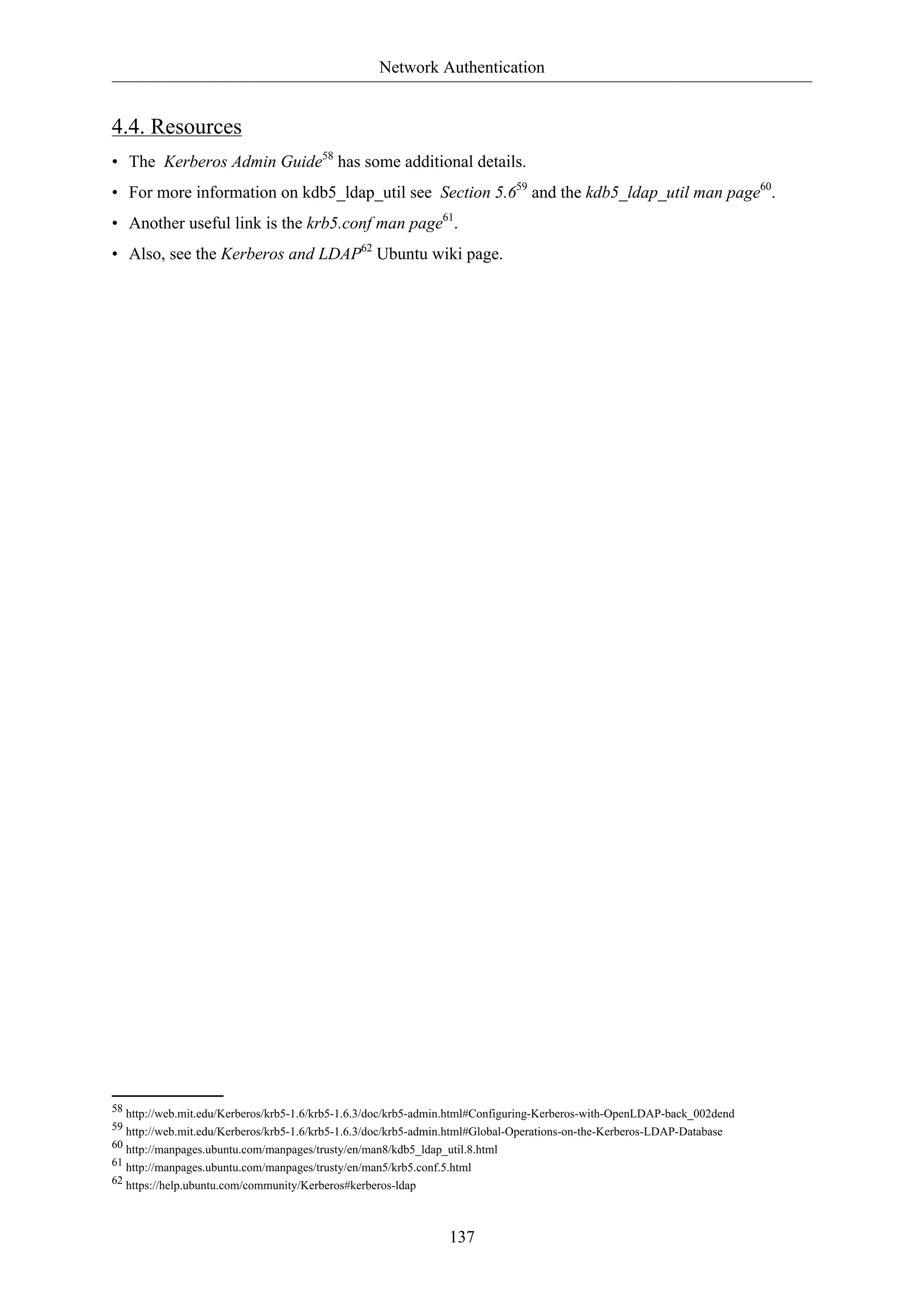 Network Authentication
137
4.4. Resources
• The Kerberos Admin Guide58
has some additional details.
• For more information on kdb5_ldap_util see Section 5.659
and the kdb5_ldap_util man page60
.
• Another useful link is the krb5.conf man page61
.
• Also, see the Kerberos and LDAP62
Ubuntu wiki page.
58 http://web.mit.edu/Kerberos/krb5-1.6/krb5-1.6.3/doc/krb5-admin.html#Configuring-Kerberos-with-OpenLDAP-back_002dend
59 http://web.mit.edu/Kerberos/krb5-1.6/krb5-1.6.3/doc/krb5-admin.html#Global-Operations-on-the-Kerberos-LDAP-Database
60 http://manpages.ubuntu.com/manpages/trusty/en/man8/kdb5_ldap_util.8.html
61 http://manpages.ubuntu.com/manpages/trusty/en/man5/krb5.conf.5.html
62 https://help.ubuntu.com/community/Kerberos#kerberos-ldap
 