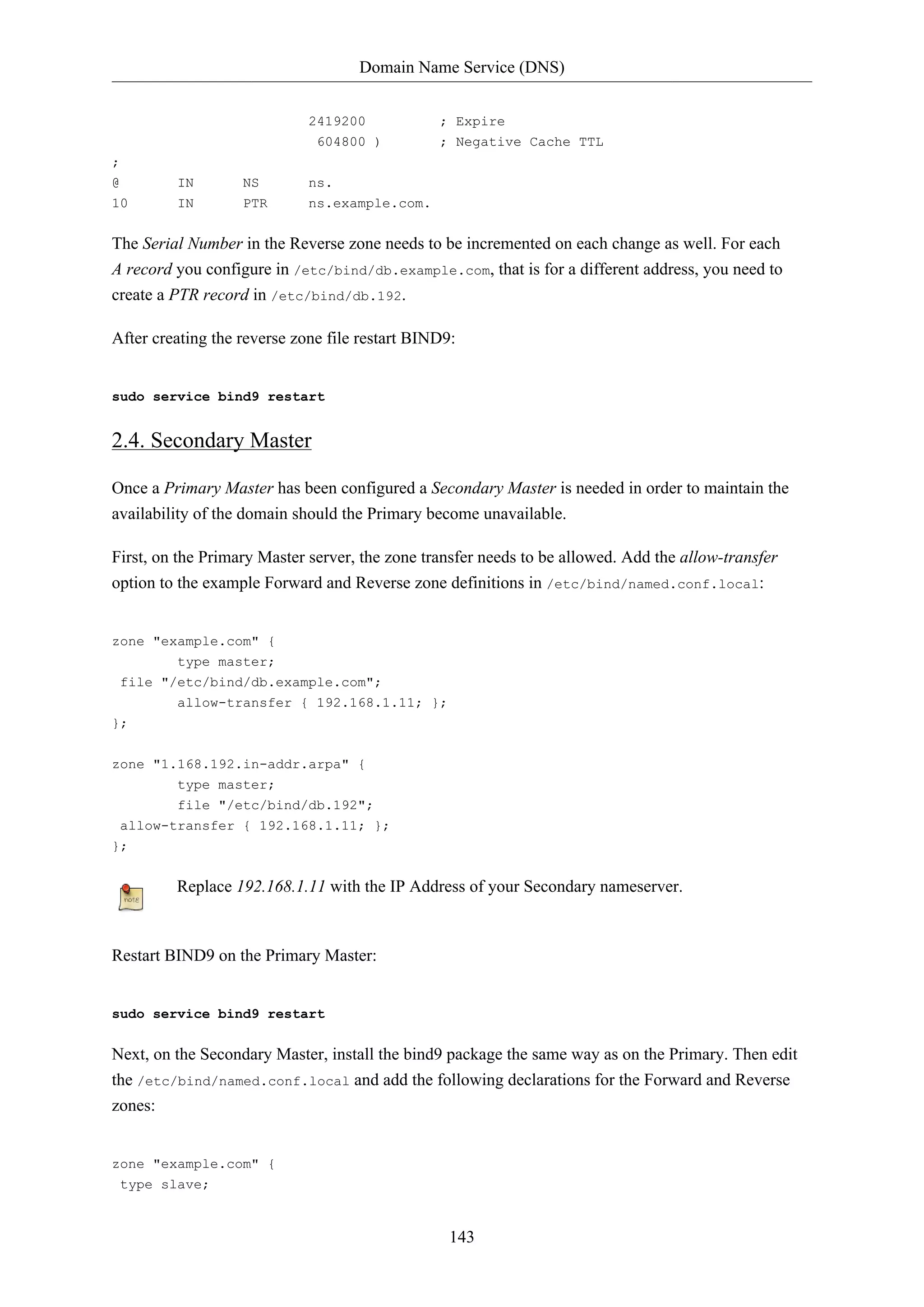 Domain Name Service (DNS)
143
2419200 ; Expire
604800 ) ; Negative Cache TTL
;
@ IN NS ns.
10 IN PTR ns.example.com.
The Serial Number in the Reverse zone needs to be incremented on each change as well. For each
A record you configure in /etc/bind/db.example.com, that is for a different address, you need to
create a PTR record in /etc/bind/db.192.
After creating the reverse zone file restart BIND9:
sudo service bind9 restart
2.4. Secondary Master
Once a Primary Master has been configured a Secondary Master is needed in order to maintain the
availability of the domain should the Primary become unavailable.
First, on the Primary Master server, the zone transfer needs to be allowed. Add the allow-transfer
option to the example Forward and Reverse zone definitions in /etc/bind/named.conf.local:
zone "example.com" {
type master;
file "/etc/bind/db.example.com";
allow-transfer { 192.168.1.11; };
};
zone "1.168.192.in-addr.arpa" {
type master;
file "/etc/bind/db.192";
allow-transfer { 192.168.1.11; };
};
Replace 192.168.1.11 with the IP Address of your Secondary nameserver.
Restart BIND9 on the Primary Master:
sudo service bind9 restart
Next, on the Secondary Master, install the bind9 package the same way as on the Primary. Then edit
the /etc/bind/named.conf.local and add the following declarations for the Forward and Reverse
zones:
zone "example.com" {
type slave;
 