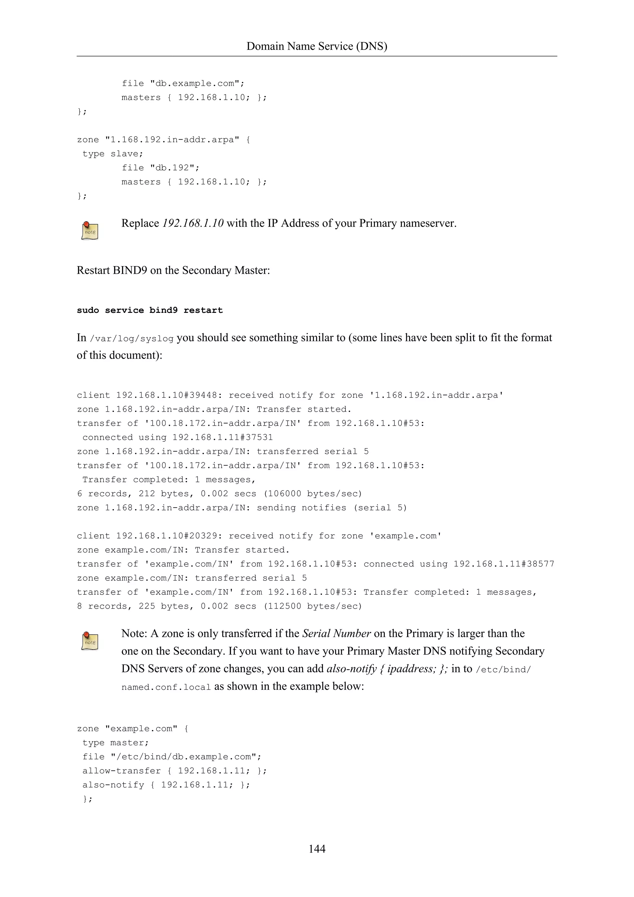 Domain Name Service (DNS)
144
file "db.example.com";
masters { 192.168.1.10; };
};
zone "1.168.192.in-addr.arpa" {
type slave;
file "db.192";
masters { 192.168.1.10; };
};
Replace 192.168.1.10 with the IP Address of your Primary nameserver.
Restart BIND9 on the Secondary Master:
sudo service bind9 restart
In /var/log/syslog you should see something similar to (some lines have been split to fit the format
of this document):
client 192.168.1.10#39448: received notify for zone '1.168.192.in-addr.arpa'
zone 1.168.192.in-addr.arpa/IN: Transfer started.
transfer of '100.18.172.in-addr.arpa/IN' from 192.168.1.10#53:
connected using 192.168.1.11#37531
zone 1.168.192.in-addr.arpa/IN: transferred serial 5
transfer of '100.18.172.in-addr.arpa/IN' from 192.168.1.10#53:
Transfer completed: 1 messages,
6 records, 212 bytes, 0.002 secs (106000 bytes/sec)
zone 1.168.192.in-addr.arpa/IN: sending notifies (serial 5)
client 192.168.1.10#20329: received notify for zone 'example.com'
zone example.com/IN: Transfer started.
transfer of 'example.com/IN' from 192.168.1.10#53: connected using 192.168.1.11#38577
zone example.com/IN: transferred serial 5
transfer of 'example.com/IN' from 192.168.1.10#53: Transfer completed: 1 messages,
8 records, 225 bytes, 0.002 secs (112500 bytes/sec)
Note: A zone is only transferred if the Serial Number on the Primary is larger than the
one on the Secondary. If you want to have your Primary Master DNS notifying Secondary
DNS Servers of zone changes, you can add also-notify { ipaddress; }; in to /etc/bind/
named.conf.local as shown in the example below:
zone "example.com" {
type master;
file "/etc/bind/db.example.com";
allow-transfer { 192.168.1.11; };
also-notify { 192.168.1.11; };
};
 
