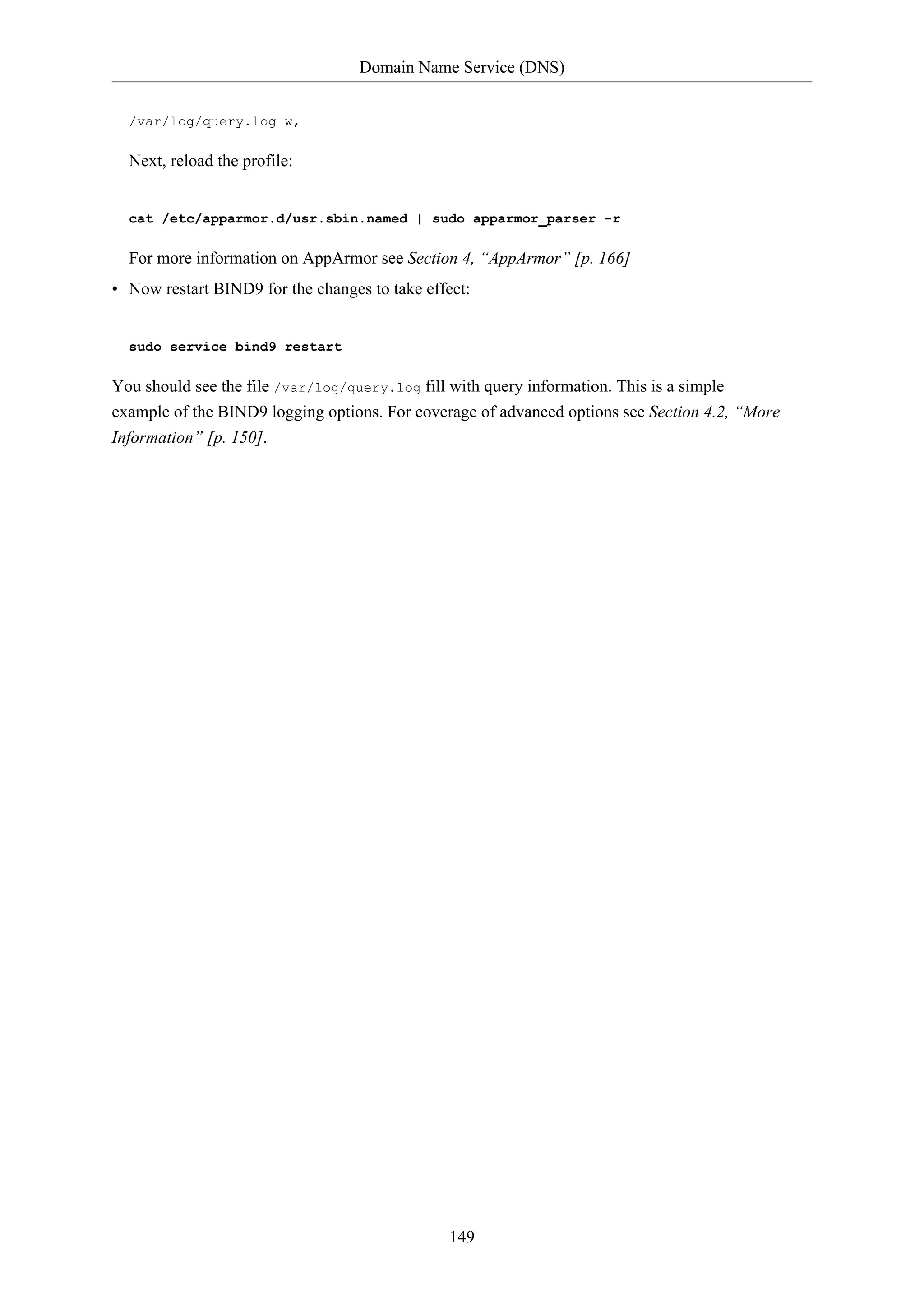 Domain Name Service (DNS)
149
/var/log/query.log w,
Next, reload the profile:
cat /etc/apparmor.d/usr.sbin.named | sudo apparmor_parser -r
For more information on AppArmor see Section 4, “AppArmor” [p. 166]
• Now restart BIND9 for the changes to take effect:
sudo service bind9 restart
You should see the file /var/log/query.log fill with query information. This is a simple
example of the BIND9 logging options. For coverage of advanced options see Section 4.2, “More
Information” [p. 150].
 