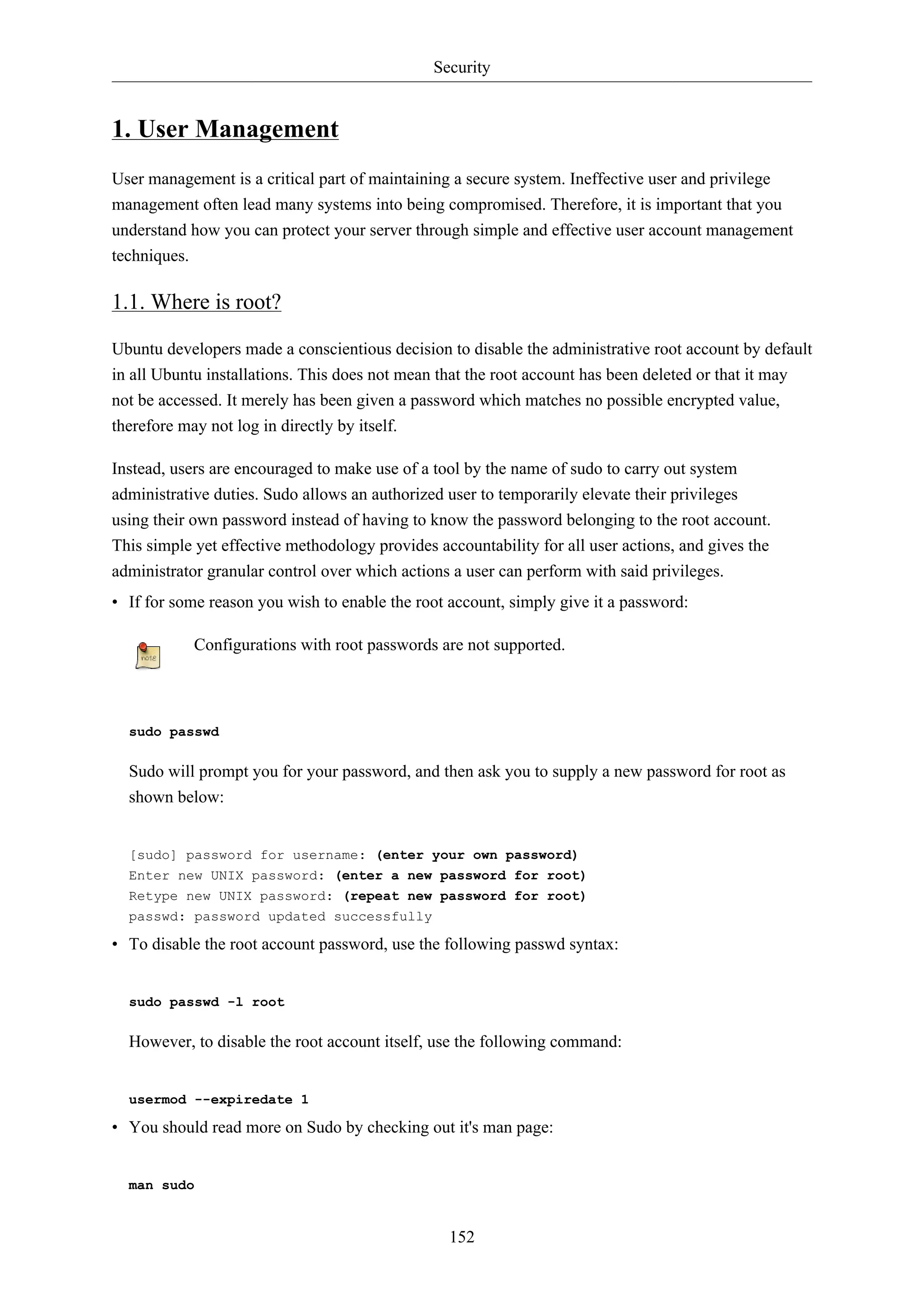 Security
152
1. User Management
User management is a critical part of maintaining a secure system. Ineffective user and privilege
management often lead many systems into being compromised. Therefore, it is important that you
understand how you can protect your server through simple and effective user account management
techniques.
1.1. Where is root?
Ubuntu developers made a conscientious decision to disable the administrative root account by default
in all Ubuntu installations. This does not mean that the root account has been deleted or that it may
not be accessed. It merely has been given a password which matches no possible encrypted value,
therefore may not log in directly by itself.
Instead, users are encouraged to make use of a tool by the name of sudo to carry out system
administrative duties. Sudo allows an authorized user to temporarily elevate their privileges
using their own password instead of having to know the password belonging to the root account.
This simple yet effective methodology provides accountability for all user actions, and gives the
administrator granular control over which actions a user can perform with said privileges.
• If for some reason you wish to enable the root account, simply give it a password:
Configurations with root passwords are not supported.
sudo passwd
Sudo will prompt you for your password, and then ask you to supply a new password for root as
shown below:
[sudo] password for username: (enter your own password)
Enter new UNIX password: (enter a new password for root)
Retype new UNIX password: (repeat new password for root)
passwd: password updated successfully
• To disable the root account password, use the following passwd syntax:
sudo passwd -l root
However, to disable the root account itself, use the following command:
usermod --expiredate 1
• You should read more on Sudo by checking out it's man page:
man sudo
 