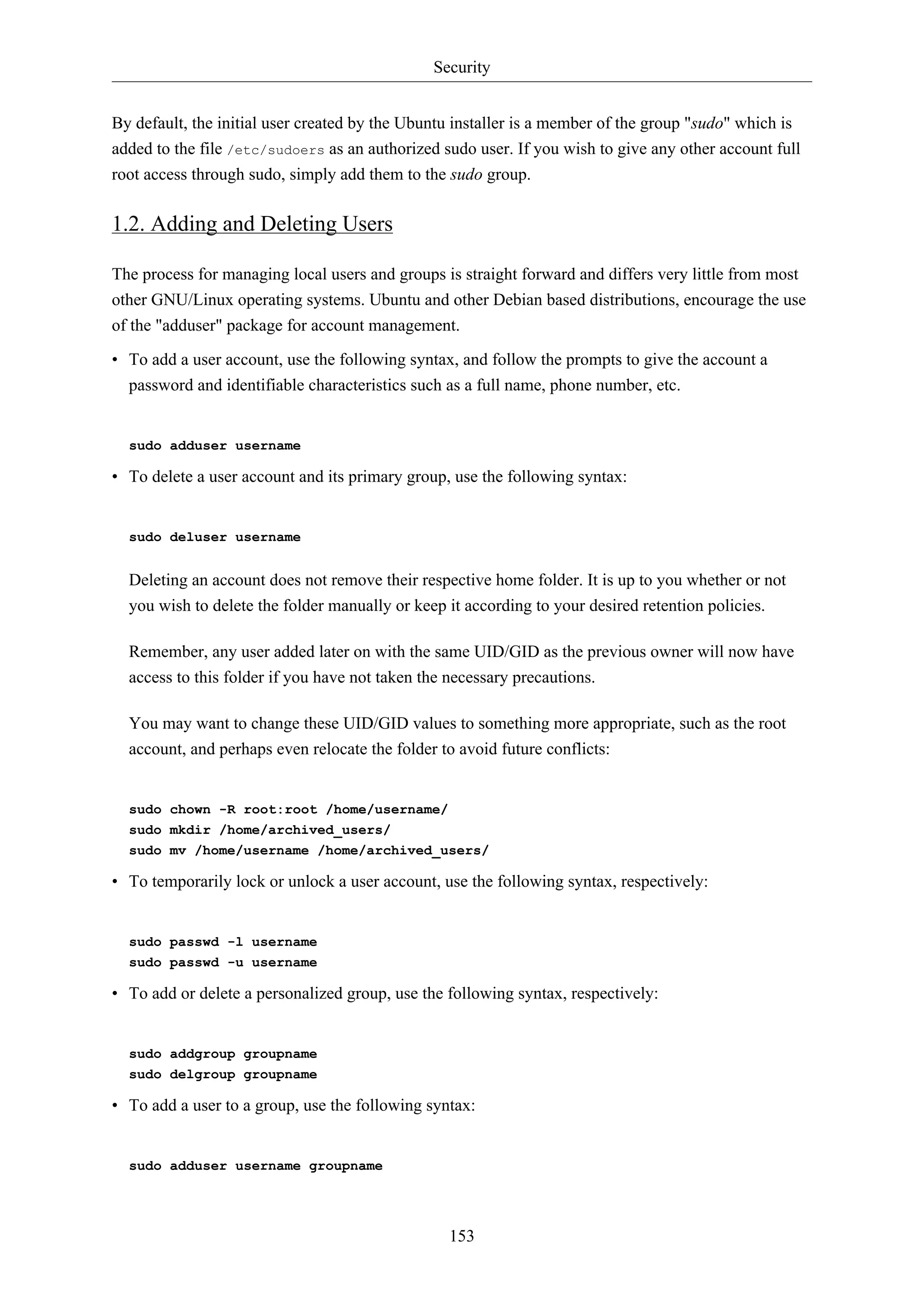 Security
153
By default, the initial user created by the Ubuntu installer is a member of the group "sudo" which is
added to the file /etc/sudoers as an authorized sudo user. If you wish to give any other account full
root access through sudo, simply add them to the sudo group.
1.2. Adding and Deleting Users
The process for managing local users and groups is straight forward and differs very little from most
other GNU/Linux operating systems. Ubuntu and other Debian based distributions, encourage the use
of the "adduser" package for account management.
• To add a user account, use the following syntax, and follow the prompts to give the account a
password and identifiable characteristics such as a full name, phone number, etc.
sudo adduser username
• To delete a user account and its primary group, use the following syntax:
sudo deluser username
Deleting an account does not remove their respective home folder. It is up to you whether or not
you wish to delete the folder manually or keep it according to your desired retention policies.
Remember, any user added later on with the same UID/GID as the previous owner will now have
access to this folder if you have not taken the necessary precautions.
You may want to change these UID/GID values to something more appropriate, such as the root
account, and perhaps even relocate the folder to avoid future conflicts:
sudo chown -R root:root /home/username/
sudo mkdir /home/archived_users/
sudo mv /home/username /home/archived_users/
• To temporarily lock or unlock a user account, use the following syntax, respectively:
sudo passwd -l username
sudo passwd -u username
• To add or delete a personalized group, use the following syntax, respectively:
sudo addgroup groupname
sudo delgroup groupname
• To add a user to a group, use the following syntax:
sudo adduser username groupname
 