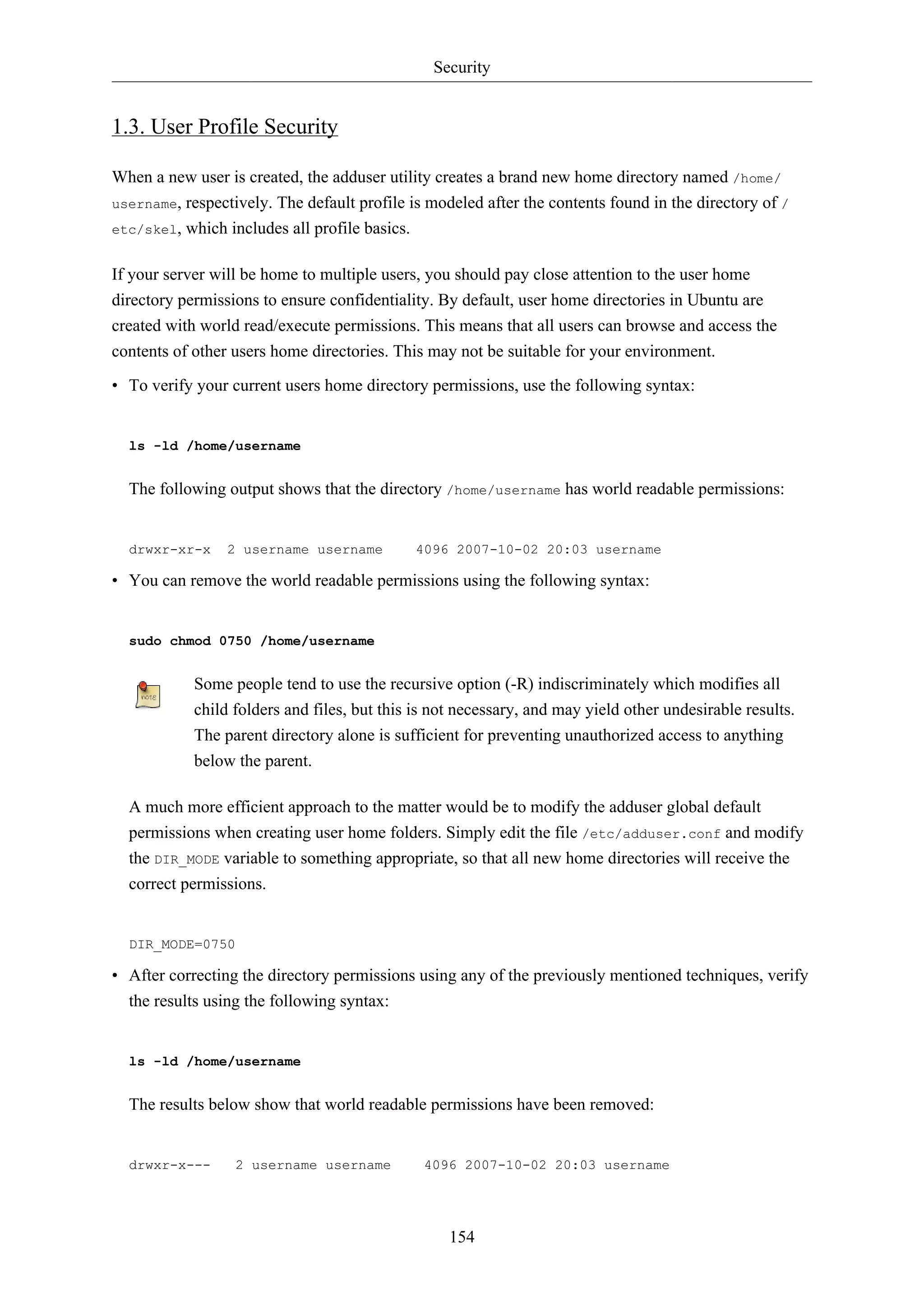 Security
154
1.3. User Profile Security
When a new user is created, the adduser utility creates a brand new home directory named /home/
username, respectively. The default profile is modeled after the contents found in the directory of /
etc/skel, which includes all profile basics.
If your server will be home to multiple users, you should pay close attention to the user home
directory permissions to ensure confidentiality. By default, user home directories in Ubuntu are
created with world read/execute permissions. This means that all users can browse and access the
contents of other users home directories. This may not be suitable for your environment.
• To verify your current users home directory permissions, use the following syntax:
ls -ld /home/username
The following output shows that the directory /home/username has world readable permissions:
drwxr-xr-x 2 username username 4096 2007-10-02 20:03 username
• You can remove the world readable permissions using the following syntax:
sudo chmod 0750 /home/username
Some people tend to use the recursive option (-R) indiscriminately which modifies all
child folders and files, but this is not necessary, and may yield other undesirable results.
The parent directory alone is sufficient for preventing unauthorized access to anything
below the parent.
A much more efficient approach to the matter would be to modify the adduser global default
permissions when creating user home folders. Simply edit the file /etc/adduser.conf and modify
the DIR_MODE variable to something appropriate, so that all new home directories will receive the
correct permissions.
DIR_MODE=0750
• After correcting the directory permissions using any of the previously mentioned techniques, verify
the results using the following syntax:
ls -ld /home/username
The results below show that world readable permissions have been removed:
drwxr-x--- 2 username username 4096 2007-10-02 20:03 username
 