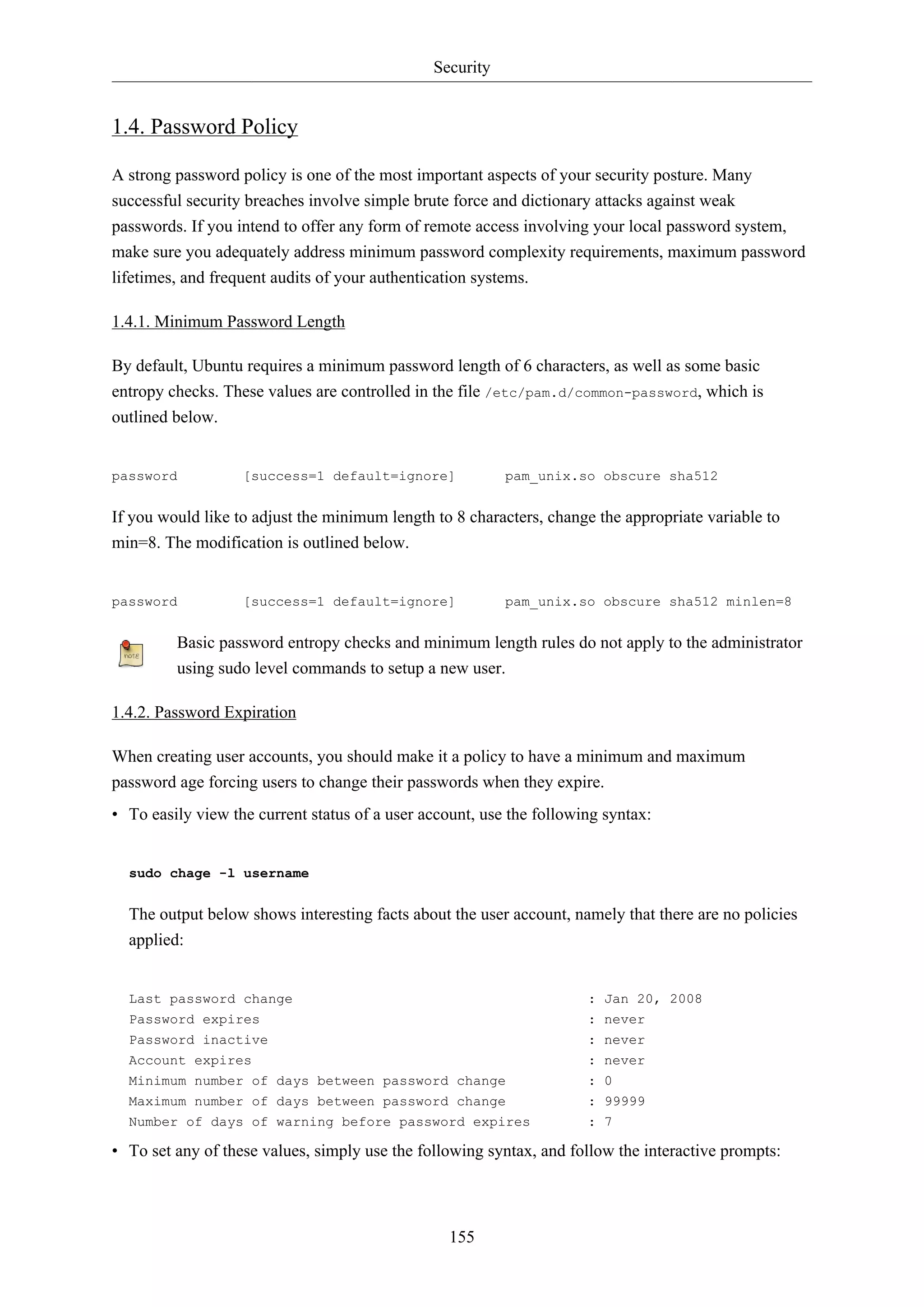 Security
155
1.4. Password Policy
A strong password policy is one of the most important aspects of your security posture. Many
successful security breaches involve simple brute force and dictionary attacks against weak
passwords. If you intend to offer any form of remote access involving your local password system,
make sure you adequately address minimum password complexity requirements, maximum password
lifetimes, and frequent audits of your authentication systems.
1.4.1. Minimum Password Length
By default, Ubuntu requires a minimum password length of 6 characters, as well as some basic
entropy checks. These values are controlled in the file /etc/pam.d/common-password, which is
outlined below.
password [success=1 default=ignore] pam_unix.so obscure sha512
If you would like to adjust the minimum length to 8 characters, change the appropriate variable to
min=8. The modification is outlined below.
password [success=1 default=ignore] pam_unix.so obscure sha512 minlen=8
Basic password entropy checks and minimum length rules do not apply to the administrator
using sudo level commands to setup a new user.
1.4.2. Password Expiration
When creating user accounts, you should make it a policy to have a minimum and maximum
password age forcing users to change their passwords when they expire.
• To easily view the current status of a user account, use the following syntax:
sudo chage -l username
The output below shows interesting facts about the user account, namely that there are no policies
applied:
Last password change : Jan 20, 2008
Password expires : never
Password inactive : never
Account expires : never
Minimum number of days between password change : 0
Maximum number of days between password change : 99999
Number of days of warning before password expires : 7
• To set any of these values, simply use the following syntax, and follow the interactive prompts:
 