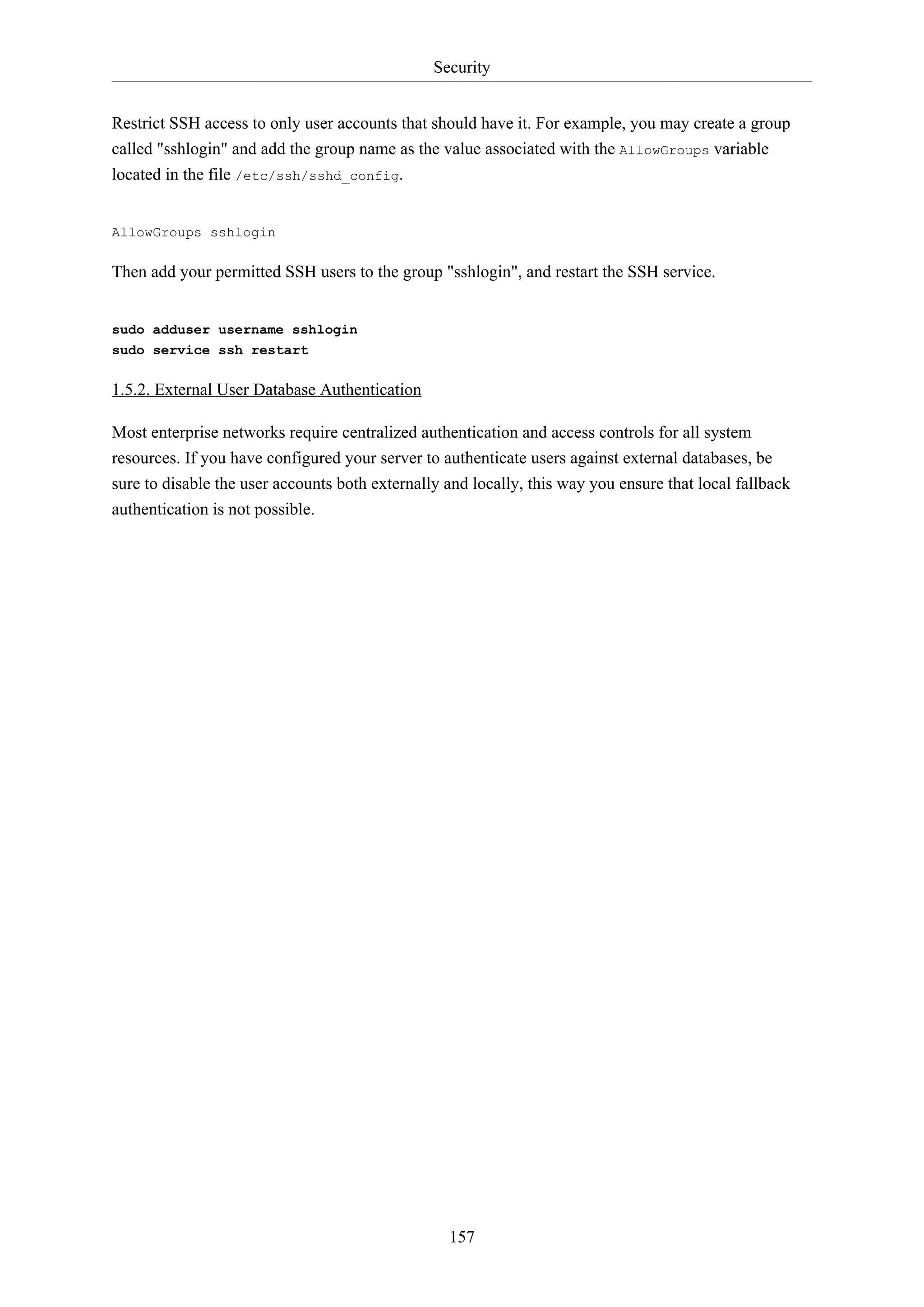 Security
157
Restrict SSH access to only user accounts that should have it. For example, you may create a group
called "sshlogin" and add the group name as the value associated with the AllowGroups variable
located in the file /etc/ssh/sshd_config.
AllowGroups sshlogin
Then add your permitted SSH users to the group "sshlogin", and restart the SSH service.
sudo adduser username sshlogin
sudo service ssh restart
1.5.2. External User Database Authentication
Most enterprise networks require centralized authentication and access controls for all system
resources. If you have configured your server to authenticate users against external databases, be
sure to disable the user accounts both externally and locally, this way you ensure that local fallback
authentication is not possible.
 