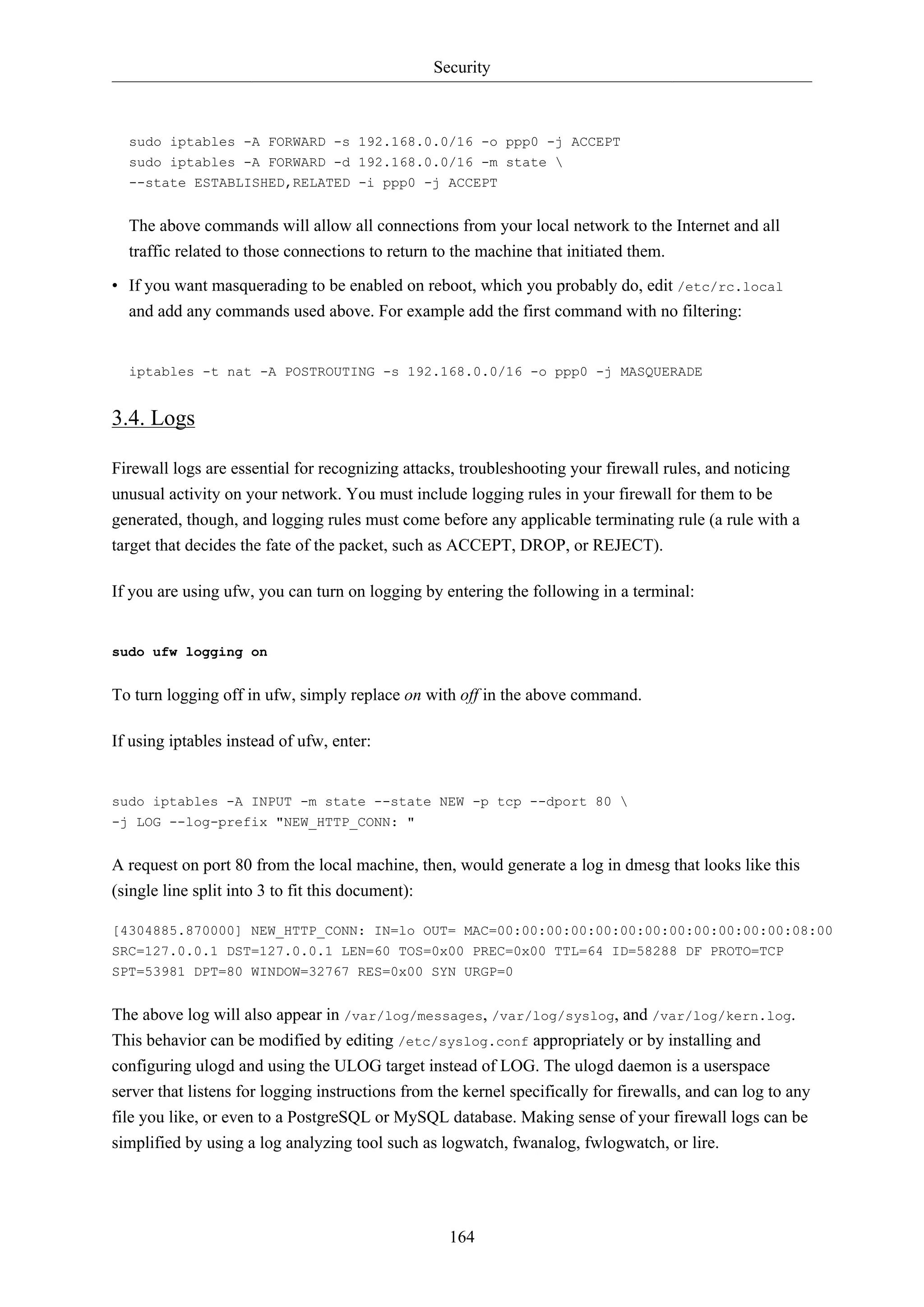 Security
164
sudo iptables -A FORWARD -s 192.168.0.0/16 -o ppp0 -j ACCEPT
sudo iptables -A FORWARD -d 192.168.0.0/16 -m state 
--state ESTABLISHED,RELATED -i ppp0 -j ACCEPT
The above commands will allow all connections from your local network to the Internet and all
traffic related to those connections to return to the machine that initiated them.
• If you want masquerading to be enabled on reboot, which you probably do, edit /etc/rc.local
and add any commands used above. For example add the first command with no filtering:
iptables -t nat -A POSTROUTING -s 192.168.0.0/16 -o ppp0 -j MASQUERADE
3.4. Logs
Firewall logs are essential for recognizing attacks, troubleshooting your firewall rules, and noticing
unusual activity on your network. You must include logging rules in your firewall for them to be
generated, though, and logging rules must come before any applicable terminating rule (a rule with a
target that decides the fate of the packet, such as ACCEPT, DROP, or REJECT).
If you are using ufw, you can turn on logging by entering the following in a terminal:
sudo ufw logging on
To turn logging off in ufw, simply replace on with off in the above command.
If using iptables instead of ufw, enter:
sudo iptables -A INPUT -m state --state NEW -p tcp --dport 80 
-j LOG --log-prefix "NEW_HTTP_CONN: "
A request on port 80 from the local machine, then, would generate a log in dmesg that looks like this
(single line split into 3 to fit this document):
[4304885.870000] NEW_HTTP_CONN: IN=lo OUT= MAC=00:00:00:00:00:00:00:00:00:00:00:00:08:00
SRC=127.0.0.1 DST=127.0.0.1 LEN=60 TOS=0x00 PREC=0x00 TTL=64 ID=58288 DF PROTO=TCP
SPT=53981 DPT=80 WINDOW=32767 RES=0x00 SYN URGP=0
The above log will also appear in /var/log/messages, /var/log/syslog, and /var/log/kern.log.
This behavior can be modified by editing /etc/syslog.conf appropriately or by installing and
configuring ulogd and using the ULOG target instead of LOG. The ulogd daemon is a userspace
server that listens for logging instructions from the kernel specifically for firewalls, and can log to any
file you like, or even to a PostgreSQL or MySQL database. Making sense of your firewall logs can be
simplified by using a log analyzing tool such as logwatch, fwanalog, fwlogwatch, or lire.
 
