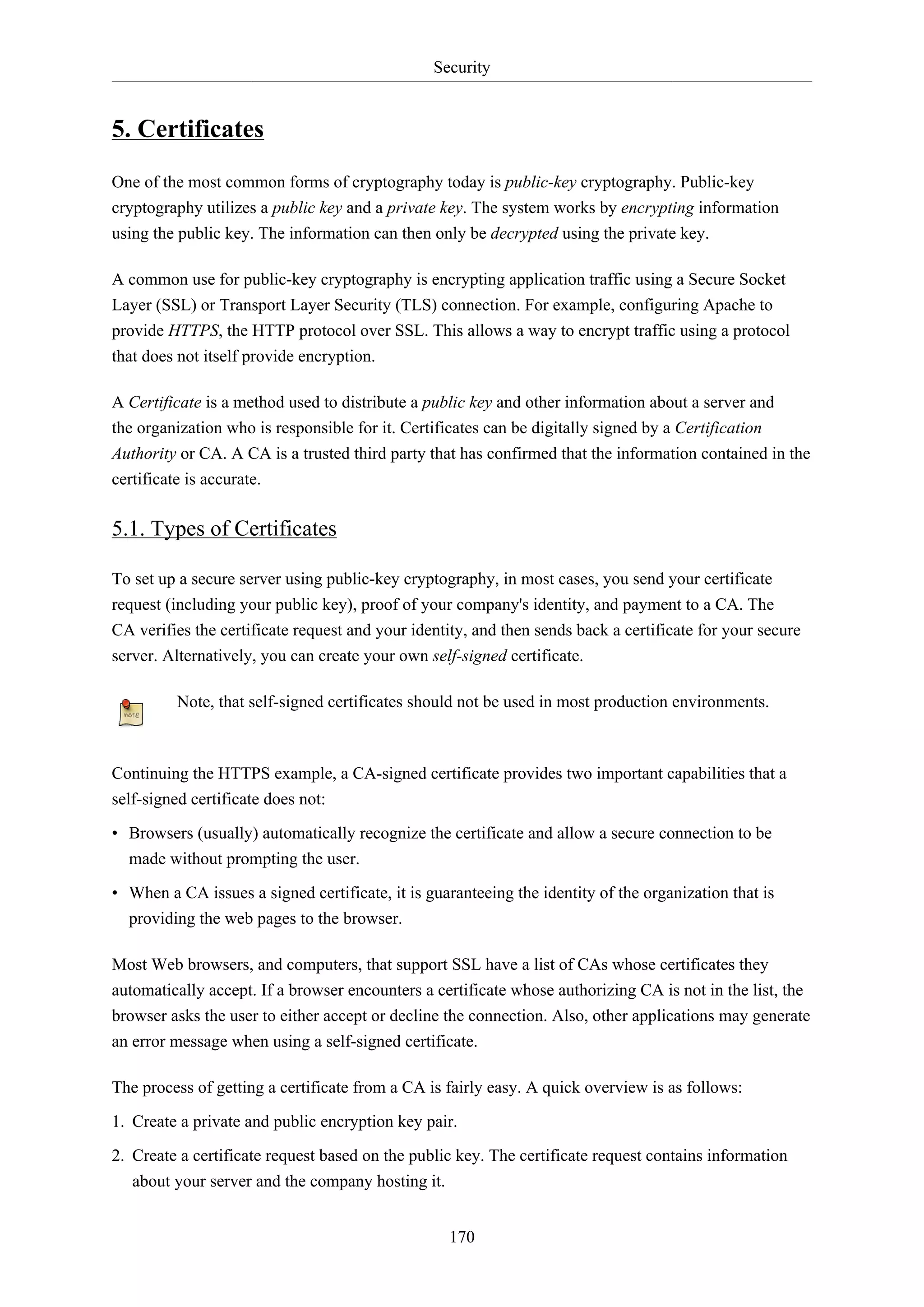 Security
170
5. Certificates
One of the most common forms of cryptography today is public-key cryptography. Public-key
cryptography utilizes a public key and a private key. The system works by encrypting information
using the public key. The information can then only be decrypted using the private key.
A common use for public-key cryptography is encrypting application traffic using a Secure Socket
Layer (SSL) or Transport Layer Security (TLS) connection. For example, configuring Apache to
provide HTTPS, the HTTP protocol over SSL. This allows a way to encrypt traffic using a protocol
that does not itself provide encryption.
A Certificate is a method used to distribute a public key and other information about a server and
the organization who is responsible for it. Certificates can be digitally signed by a Certification
Authority or CA. A CA is a trusted third party that has confirmed that the information contained in the
certificate is accurate.
5.1. Types of Certificates
To set up a secure server using public-key cryptography, in most cases, you send your certificate
request (including your public key), proof of your company's identity, and payment to a CA. The
CA verifies the certificate request and your identity, and then sends back a certificate for your secure
server. Alternatively, you can create your own self-signed certificate.
Note, that self-signed certificates should not be used in most production environments.
Continuing the HTTPS example, a CA-signed certificate provides two important capabilities that a
self-signed certificate does not:
• Browsers (usually) automatically recognize the certificate and allow a secure connection to be
made without prompting the user.
• When a CA issues a signed certificate, it is guaranteeing the identity of the organization that is
providing the web pages to the browser.
Most Web browsers, and computers, that support SSL have a list of CAs whose certificates they
automatically accept. If a browser encounters a certificate whose authorizing CA is not in the list, the
browser asks the user to either accept or decline the connection. Also, other applications may generate
an error message when using a self-signed certificate.
The process of getting a certificate from a CA is fairly easy. A quick overview is as follows:
1. Create a private and public encryption key pair.
2. Create a certificate request based on the public key. The certificate request contains information
about your server and the company hosting it.
 