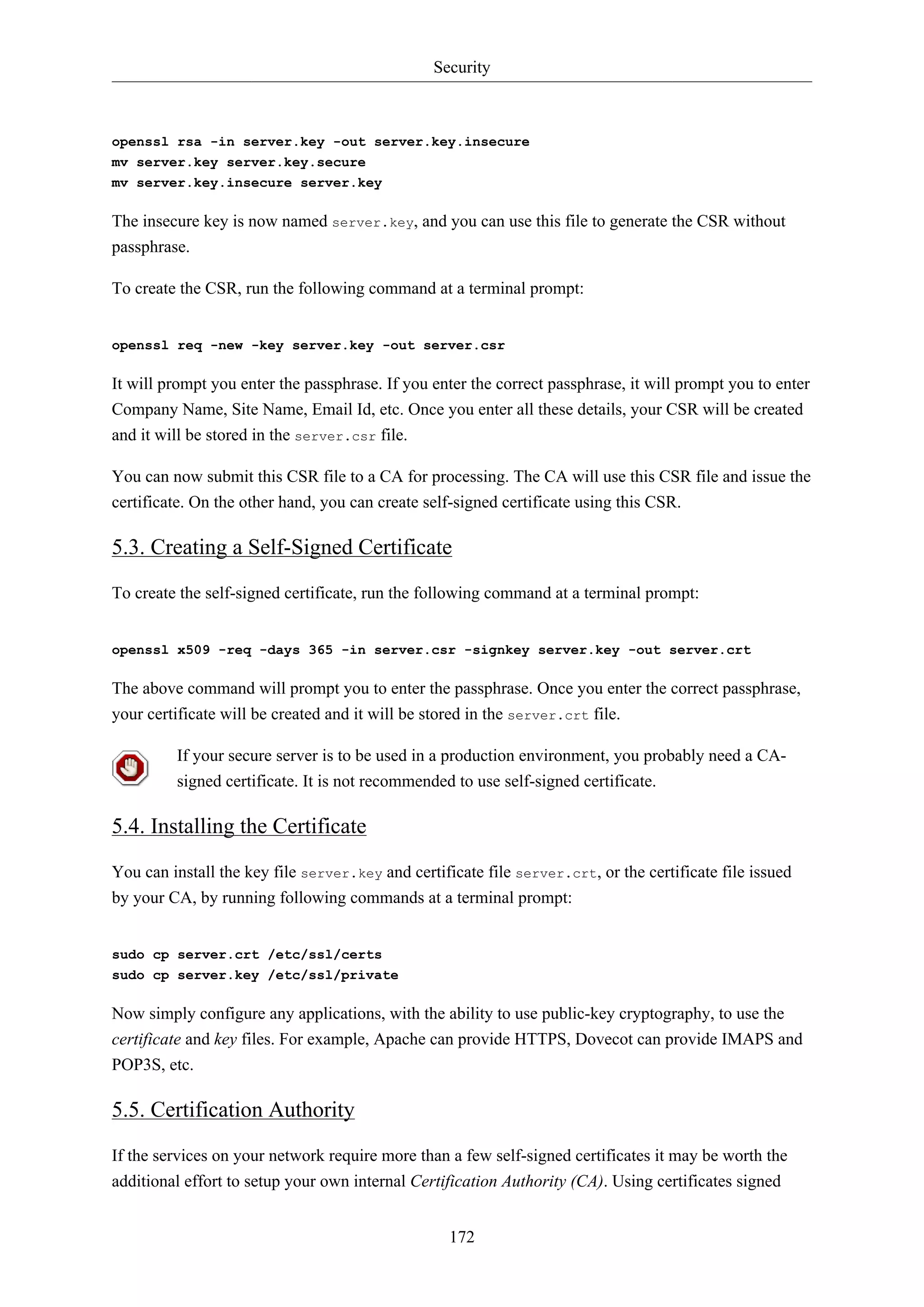Security
172
openssl rsa -in server.key -out server.key.insecure
mv server.key server.key.secure
mv server.key.insecure server.key
The insecure key is now named server.key, and you can use this file to generate the CSR without
passphrase.
To create the CSR, run the following command at a terminal prompt:
openssl req -new -key server.key -out server.csr
It will prompt you enter the passphrase. If you enter the correct passphrase, it will prompt you to enter
Company Name, Site Name, Email Id, etc. Once you enter all these details, your CSR will be created
and it will be stored in the server.csr file.
You can now submit this CSR file to a CA for processing. The CA will use this CSR file and issue the
certificate. On the other hand, you can create self-signed certificate using this CSR.
5.3. Creating a Self-Signed Certificate
To create the self-signed certificate, run the following command at a terminal prompt:
openssl x509 -req -days 365 -in server.csr -signkey server.key -out server.crt
The above command will prompt you to enter the passphrase. Once you enter the correct passphrase,
your certificate will be created and it will be stored in the server.crt file.
If your secure server is to be used in a production environment, you probably need a CA-
signed certificate. It is not recommended to use self-signed certificate.
5.4. Installing the Certificate
You can install the key file server.key and certificate file server.crt, or the certificate file issued
by your CA, by running following commands at a terminal prompt:
sudo cp server.crt /etc/ssl/certs
sudo cp server.key /etc/ssl/private
Now simply configure any applications, with the ability to use public-key cryptography, to use the
certificate and key files. For example, Apache can provide HTTPS, Dovecot can provide IMAPS and
POP3S, etc.
5.5. Certification Authority
If the services on your network require more than a few self-signed certificates it may be worth the
additional effort to setup your own internal Certification Authority (CA). Using certificates signed
 