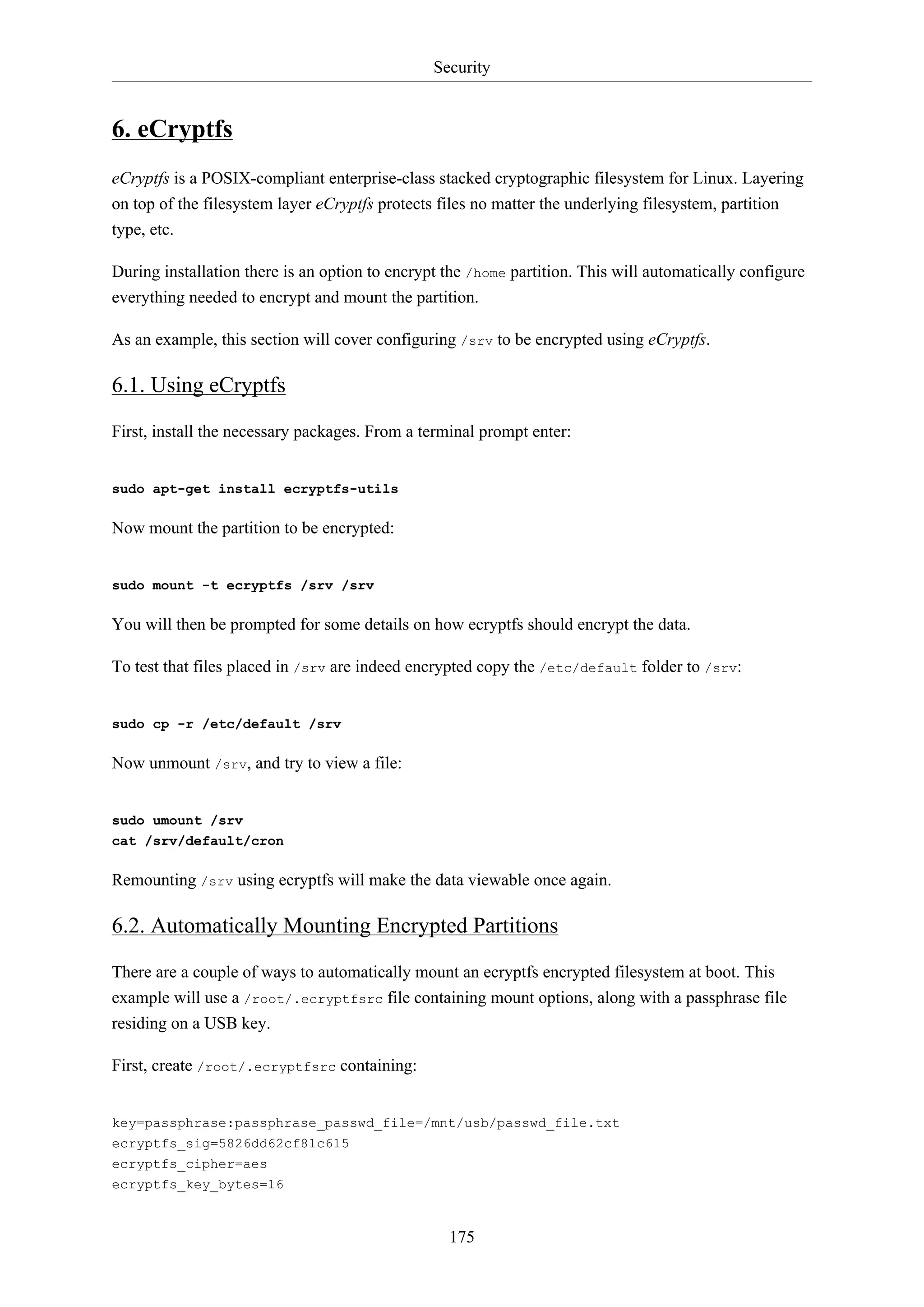 Security
175
6. eCryptfs
eCryptfs is a POSIX-compliant enterprise-class stacked cryptographic filesystem for Linux. Layering
on top of the filesystem layer eCryptfs protects files no matter the underlying filesystem, partition
type, etc.
During installation there is an option to encrypt the /home partition. This will automatically configure
everything needed to encrypt and mount the partition.
As an example, this section will cover configuring /srv to be encrypted using eCryptfs.
6.1. Using eCryptfs
First, install the necessary packages. From a terminal prompt enter:
sudo apt-get install ecryptfs-utils
Now mount the partition to be encrypted:
sudo mount -t ecryptfs /srv /srv
You will then be prompted for some details on how ecryptfs should encrypt the data.
To test that files placed in /srv are indeed encrypted copy the /etc/default folder to /srv:
sudo cp -r /etc/default /srv
Now unmount /srv, and try to view a file:
sudo umount /srv
cat /srv/default/cron
Remounting /srv using ecryptfs will make the data viewable once again.
6.2. Automatically Mounting Encrypted Partitions
There are a couple of ways to automatically mount an ecryptfs encrypted filesystem at boot. This
example will use a /root/.ecryptfsrc file containing mount options, along with a passphrase file
residing on a USB key.
First, create /root/.ecryptfsrc containing:
key=passphrase:passphrase_passwd_file=/mnt/usb/passwd_file.txt
ecryptfs_sig=5826dd62cf81c615
ecryptfs_cipher=aes
ecryptfs_key_bytes=16
 