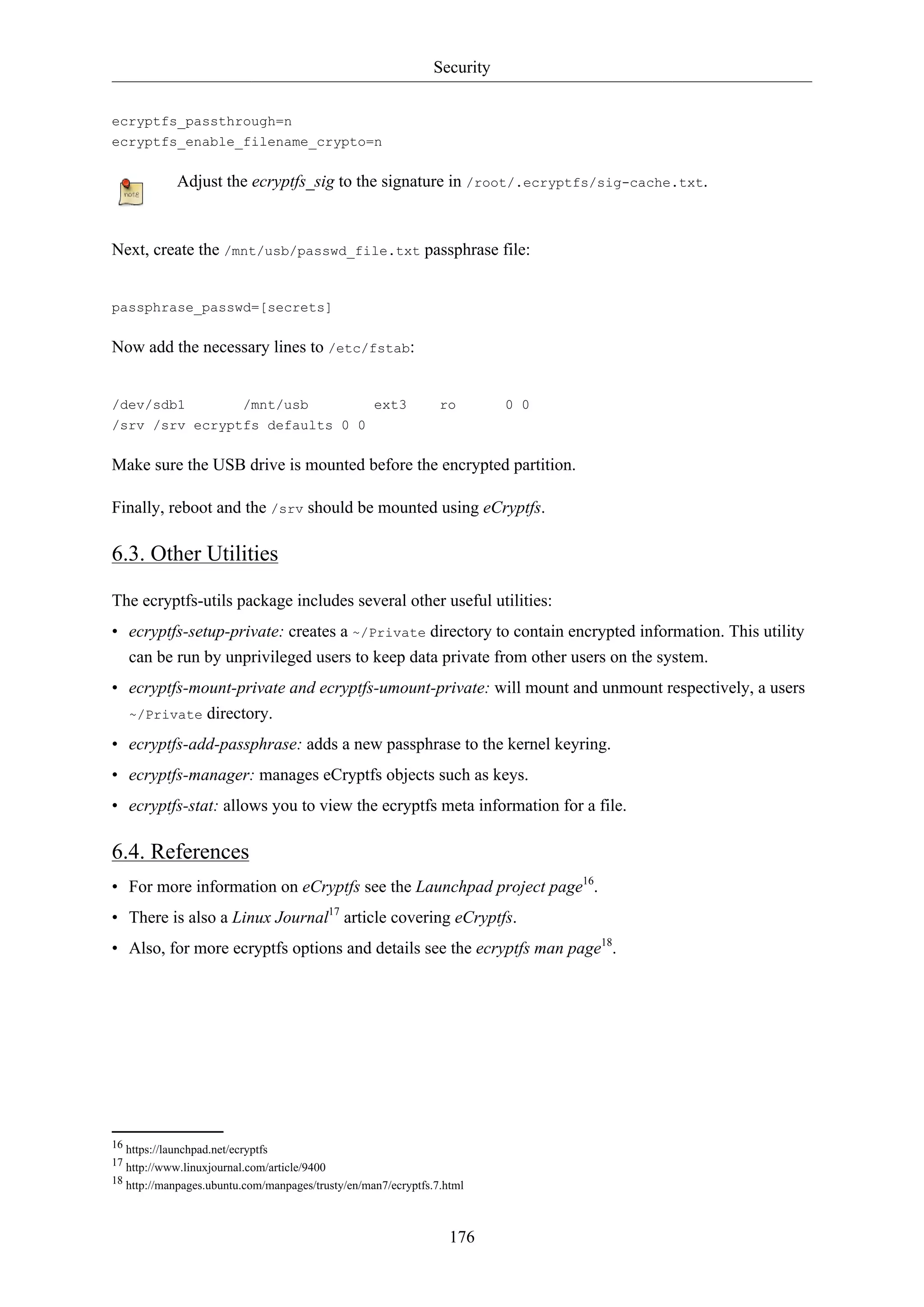 Security
176
ecryptfs_passthrough=n
ecryptfs_enable_filename_crypto=n
Adjust the ecryptfs_sig to the signature in /root/.ecryptfs/sig-cache.txt.
Next, create the /mnt/usb/passwd_file.txt passphrase file:
passphrase_passwd=[secrets]
Now add the necessary lines to /etc/fstab:
/dev/sdb1 /mnt/usb ext3 ro 0 0
/srv /srv ecryptfs defaults 0 0
Make sure the USB drive is mounted before the encrypted partition.
Finally, reboot and the /srv should be mounted using eCryptfs.
6.3. Other Utilities
The ecryptfs-utils package includes several other useful utilities:
• ecryptfs-setup-private: creates a ~/Private directory to contain encrypted information. This utility
can be run by unprivileged users to keep data private from other users on the system.
• ecryptfs-mount-private and ecryptfs-umount-private: will mount and unmount respectively, a users
~/Private directory.
• ecryptfs-add-passphrase: adds a new passphrase to the kernel keyring.
• ecryptfs-manager: manages eCryptfs objects such as keys.
• ecryptfs-stat: allows you to view the ecryptfs meta information for a file.
6.4. References
• For more information on eCryptfs see the Launchpad project page16
.
• There is also a Linux Journal17
article covering eCryptfs.
• Also, for more ecryptfs options and details see the ecryptfs man page18
.
16 https://launchpad.net/ecryptfs
17 http://www.linuxjournal.com/article/9400
18 http://manpages.ubuntu.com/manpages/trusty/en/man7/ecryptfs.7.html
 