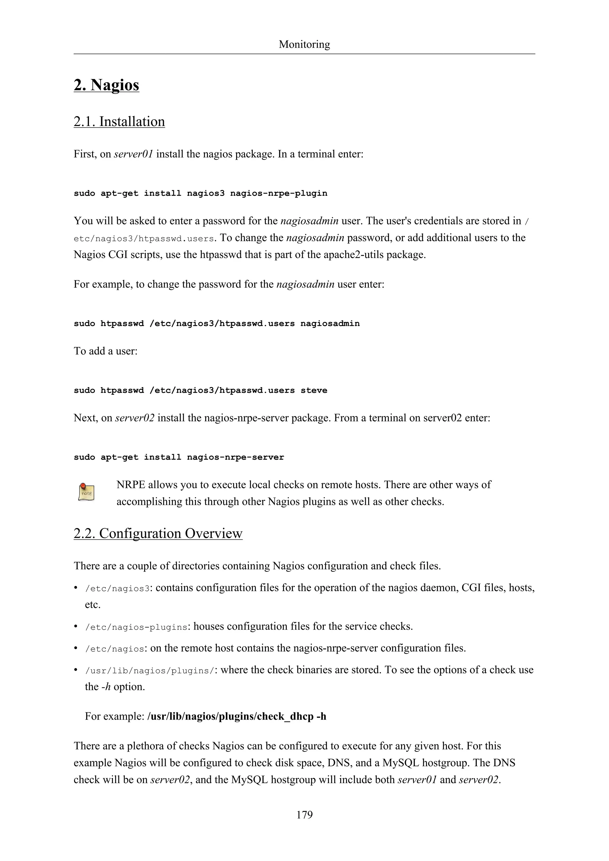 Monitoring
179
2. Nagios
2.1. Installation
First, on server01 install the nagios package. In a terminal enter:
sudo apt-get install nagios3 nagios-nrpe-plugin
You will be asked to enter a password for the nagiosadmin user. The user's credentials are stored in /
etc/nagios3/htpasswd.users. To change the nagiosadmin password, or add additional users to the
Nagios CGI scripts, use the htpasswd that is part of the apache2-utils package.
For example, to change the password for the nagiosadmin user enter:
sudo htpasswd /etc/nagios3/htpasswd.users nagiosadmin
To add a user:
sudo htpasswd /etc/nagios3/htpasswd.users steve
Next, on server02 install the nagios-nrpe-server package. From a terminal on server02 enter:
sudo apt-get install nagios-nrpe-server
NRPE allows you to execute local checks on remote hosts. There are other ways of
accomplishing this through other Nagios plugins as well as other checks.
2.2. Configuration Overview
There are a couple of directories containing Nagios configuration and check files.
• /etc/nagios3: contains configuration files for the operation of the nagios daemon, CGI files, hosts,
etc.
• /etc/nagios-plugins: houses configuration files for the service checks.
• /etc/nagios: on the remote host contains the nagios-nrpe-server configuration files.
• /usr/lib/nagios/plugins/: where the check binaries are stored. To see the options of a check use
the -h option.
For example: /usr/lib/nagios/plugins/check_dhcp -h
There are a plethora of checks Nagios can be configured to execute for any given host. For this
example Nagios will be configured to check disk space, DNS, and a MySQL hostgroup. The DNS
check will be on server02, and the MySQL hostgroup will include both server01 and server02.
 