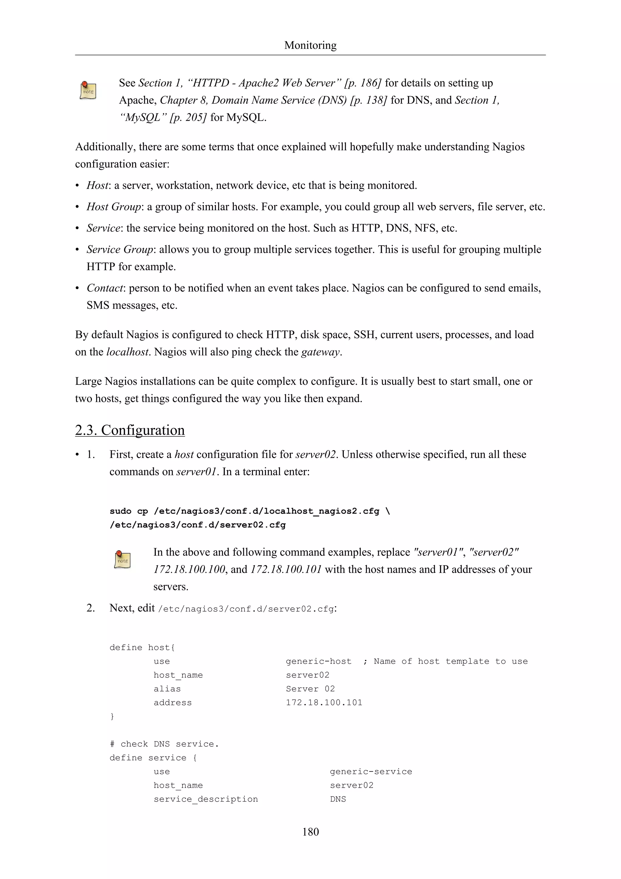Monitoring
180
See Section 1, “HTTPD - Apache2 Web Server” [p. 186] for details on setting up
Apache, Chapter 8, Domain Name Service (DNS) [p. 138] for DNS, and Section 1,
“MySQL” [p. 205] for MySQL.
Additionally, there are some terms that once explained will hopefully make understanding Nagios
configuration easier:
• Host: a server, workstation, network device, etc that is being monitored.
• Host Group: a group of similar hosts. For example, you could group all web servers, file server, etc.
• Service: the service being monitored on the host. Such as HTTP, DNS, NFS, etc.
• Service Group: allows you to group multiple services together. This is useful for grouping multiple
HTTP for example.
• Contact: person to be notified when an event takes place. Nagios can be configured to send emails,
SMS messages, etc.
By default Nagios is configured to check HTTP, disk space, SSH, current users, processes, and load
on the localhost. Nagios will also ping check the gateway.
Large Nagios installations can be quite complex to configure. It is usually best to start small, one or
two hosts, get things configured the way you like then expand.
2.3. Configuration
• 1. First, create a host configuration file for server02. Unless otherwise specified, run all these
commands on server01. In a terminal enter:
sudo cp /etc/nagios3/conf.d/localhost_nagios2.cfg 
/etc/nagios3/conf.d/server02.cfg
In the above and following command examples, replace "server01", "server02"
172.18.100.100, and 172.18.100.101 with the host names and IP addresses of your
servers.
2. Next, edit /etc/nagios3/conf.d/server02.cfg:
define host{
use generic-host ; Name of host template to use
host_name server02
alias Server 02
address 172.18.100.101
}
# check DNS service.
define service {
use generic-service
host_name server02
service_description DNS
 