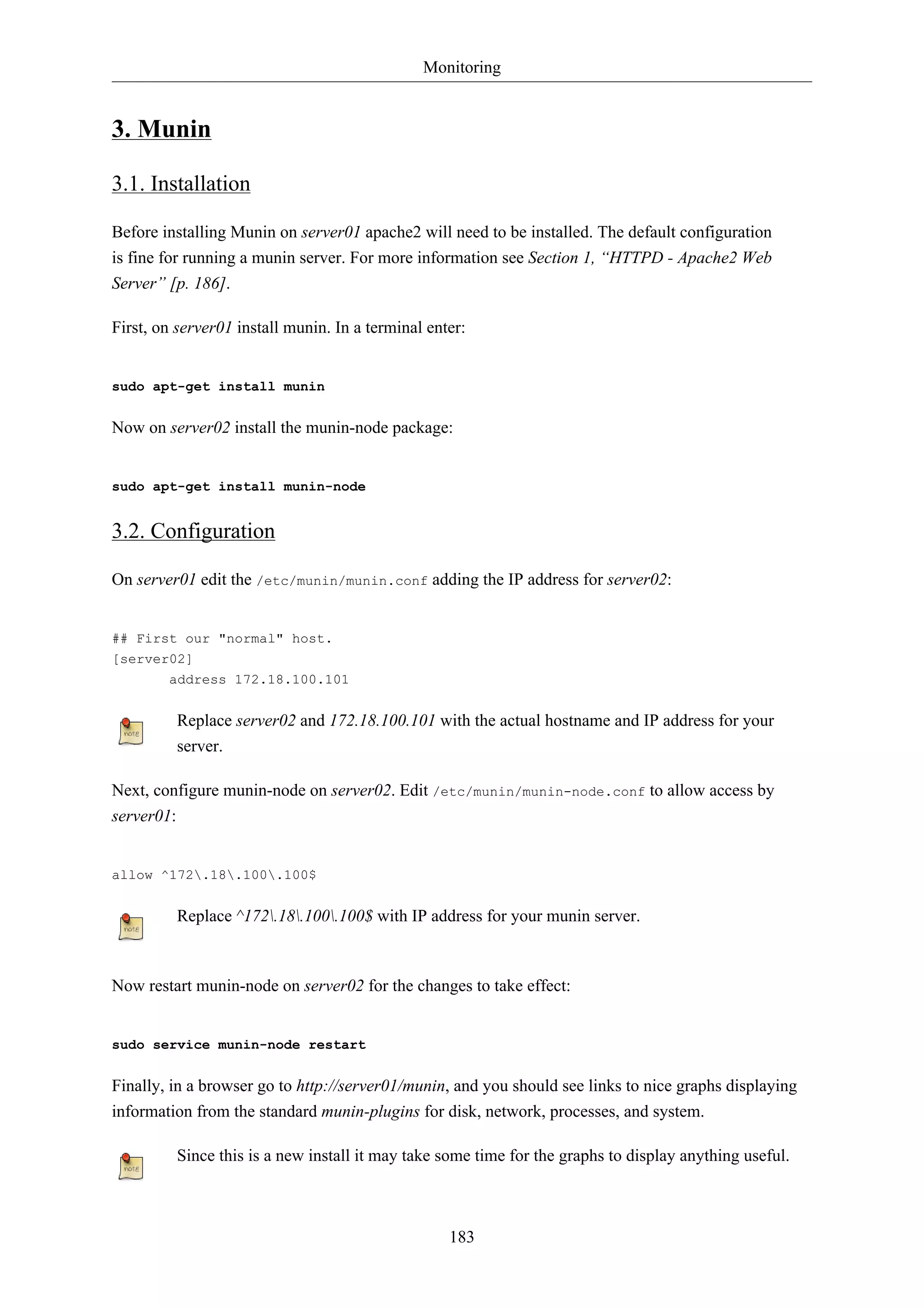 Monitoring
183
3. Munin
3.1. Installation
Before installing Munin on server01 apache2 will need to be installed. The default configuration
is fine for running a munin server. For more information see Section 1, “HTTPD - Apache2 Web
Server” [p. 186].
First, on server01 install munin. In a terminal enter:
sudo apt-get install munin
Now on server02 install the munin-node package:
sudo apt-get install munin-node
3.2. Configuration
On server01 edit the /etc/munin/munin.conf adding the IP address for server02:
## First our "normal" host.
[server02]
address 172.18.100.101
Replace server02 and 172.18.100.101 with the actual hostname and IP address for your
server.
Next, configure munin-node on server02. Edit /etc/munin/munin-node.conf to allow access by
server01:
allow ^172.18.100.100$
Replace ^172.18.100.100$ with IP address for your munin server.
Now restart munin-node on server02 for the changes to take effect:
sudo service munin-node restart
Finally, in a browser go to http://server01/munin, and you should see links to nice graphs displaying
information from the standard munin-plugins for disk, network, processes, and system.
Since this is a new install it may take some time for the graphs to display anything useful.
 