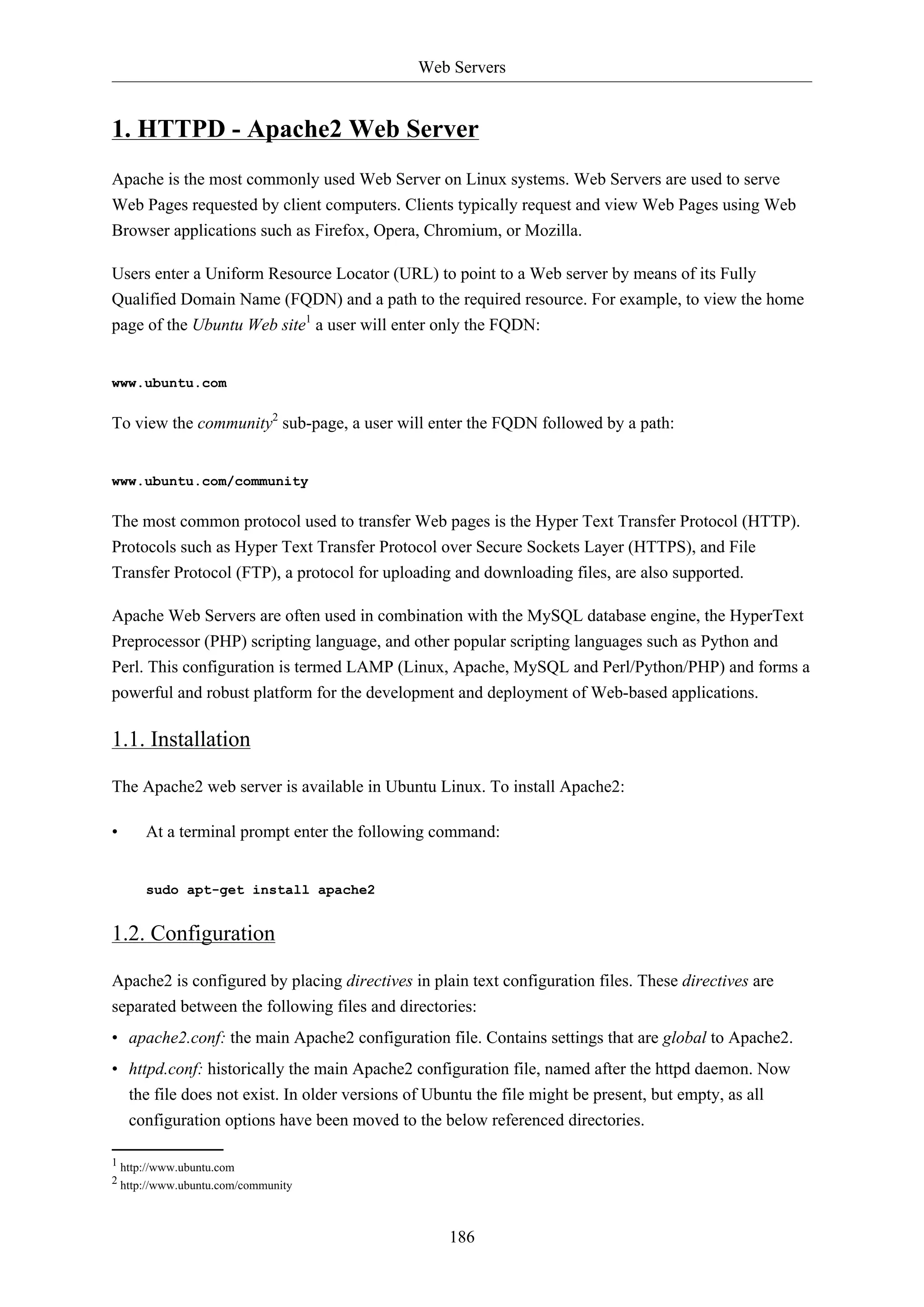 Web Servers
186
1. HTTPD - Apache2 Web Server
Apache is the most commonly used Web Server on Linux systems. Web Servers are used to serve
Web Pages requested by client computers. Clients typically request and view Web Pages using Web
Browser applications such as Firefox, Opera, Chromium, or Mozilla.
Users enter a Uniform Resource Locator (URL) to point to a Web server by means of its Fully
Qualified Domain Name (FQDN) and a path to the required resource. For example, to view the home
page of the Ubuntu Web site1
a user will enter only the FQDN:
www.ubuntu.com
To view the community2
sub-page, a user will enter the FQDN followed by a path:
www.ubuntu.com/community
The most common protocol used to transfer Web pages is the Hyper Text Transfer Protocol (HTTP).
Protocols such as Hyper Text Transfer Protocol over Secure Sockets Layer (HTTPS), and File
Transfer Protocol (FTP), a protocol for uploading and downloading files, are also supported.
Apache Web Servers are often used in combination with the MySQL database engine, the HyperText
Preprocessor (PHP) scripting language, and other popular scripting languages such as Python and
Perl. This configuration is termed LAMP (Linux, Apache, MySQL and Perl/Python/PHP) and forms a
powerful and robust platform for the development and deployment of Web-based applications.
1.1. Installation
The Apache2 web server is available in Ubuntu Linux. To install Apache2:
• At a terminal prompt enter the following command:
sudo apt-get install apache2
1.2. Configuration
Apache2 is configured by placing directives in plain text configuration files. These directives are
separated between the following files and directories:
• apache2.conf: the main Apache2 configuration file. Contains settings that are global to Apache2.
• httpd.conf: historically the main Apache2 configuration file, named after the httpd daemon. Now
the file does not exist. In older versions of Ubuntu the file might be present, but empty, as all
configuration options have been moved to the below referenced directories.
1 http://www.ubuntu.com
2 http://www.ubuntu.com/community
 