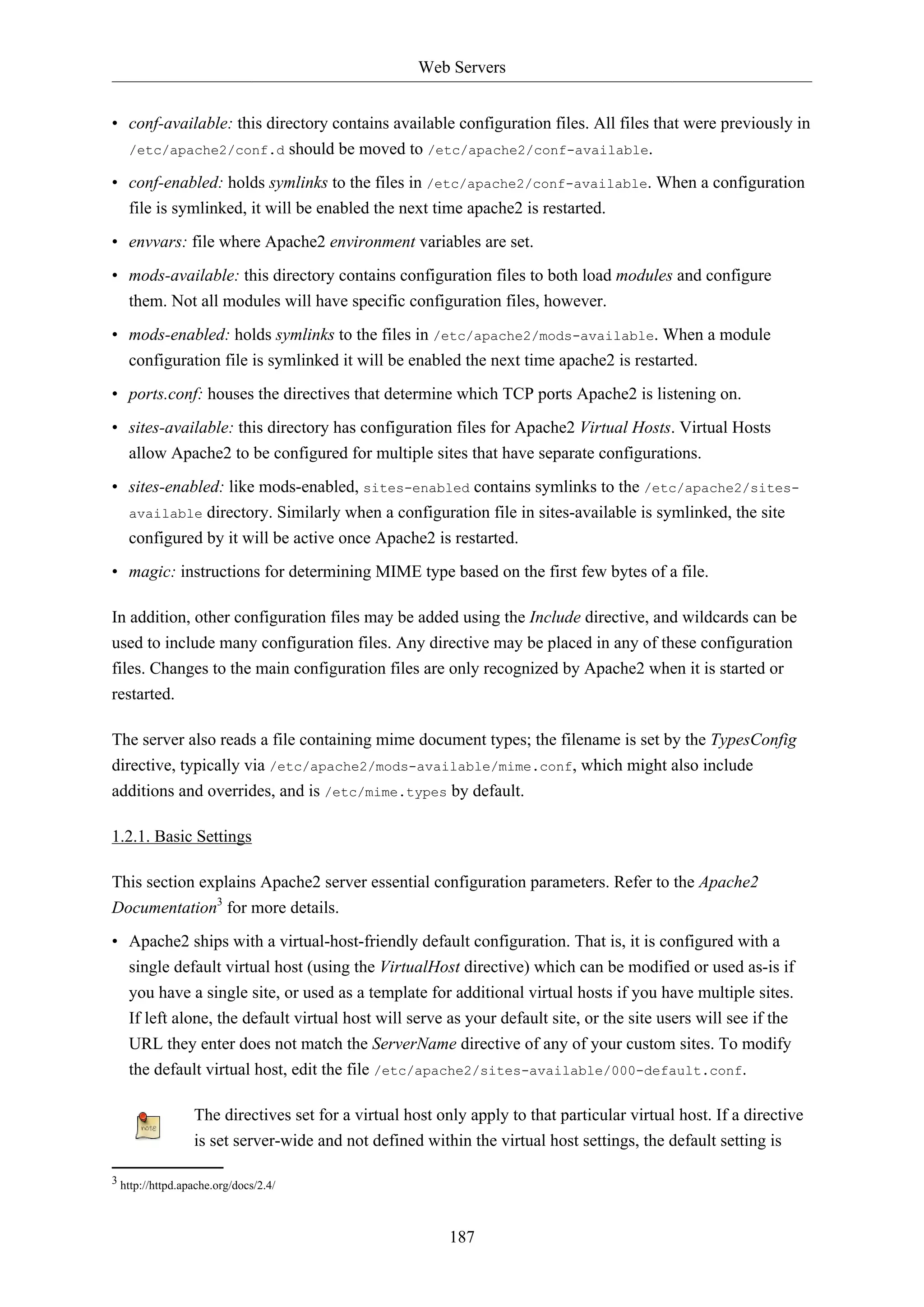 Web Servers
187
• conf-available: this directory contains available configuration files. All files that were previously in
/etc/apache2/conf.d should be moved to /etc/apache2/conf-available.
• conf-enabled: holds symlinks to the files in /etc/apache2/conf-available. When a configuration
file is symlinked, it will be enabled the next time apache2 is restarted.
• envvars: file where Apache2 environment variables are set.
• mods-available: this directory contains configuration files to both load modules and configure
them. Not all modules will have specific configuration files, however.
• mods-enabled: holds symlinks to the files in /etc/apache2/mods-available. When a module
configuration file is symlinked it will be enabled the next time apache2 is restarted.
• ports.conf: houses the directives that determine which TCP ports Apache2 is listening on.
• sites-available: this directory has configuration files for Apache2 Virtual Hosts. Virtual Hosts
allow Apache2 to be configured for multiple sites that have separate configurations.
• sites-enabled: like mods-enabled, sites-enabled contains symlinks to the /etc/apache2/sites-
available directory. Similarly when a configuration file in sites-available is symlinked, the site
configured by it will be active once Apache2 is restarted.
• magic: instructions for determining MIME type based on the first few bytes of a file.
In addition, other configuration files may be added using the Include directive, and wildcards can be
used to include many configuration files. Any directive may be placed in any of these configuration
files. Changes to the main configuration files are only recognized by Apache2 when it is started or
restarted.
The server also reads a file containing mime document types; the filename is set by the TypesConfig
directive, typically via /etc/apache2/mods-available/mime.conf, which might also include
additions and overrides, and is /etc/mime.types by default.
1.2.1. Basic Settings
This section explains Apache2 server essential configuration parameters. Refer to the Apache2
Documentation3
for more details.
• Apache2 ships with a virtual-host-friendly default configuration. That is, it is configured with a
single default virtual host (using the VirtualHost directive) which can be modified or used as-is if
you have a single site, or used as a template for additional virtual hosts if you have multiple sites.
If left alone, the default virtual host will serve as your default site, or the site users will see if the
URL they enter does not match the ServerName directive of any of your custom sites. To modify
the default virtual host, edit the file /etc/apache2/sites-available/000-default.conf.
The directives set for a virtual host only apply to that particular virtual host. If a directive
is set server-wide and not defined within the virtual host settings, the default setting is
3 http://httpd.apache.org/docs/2.4/
 