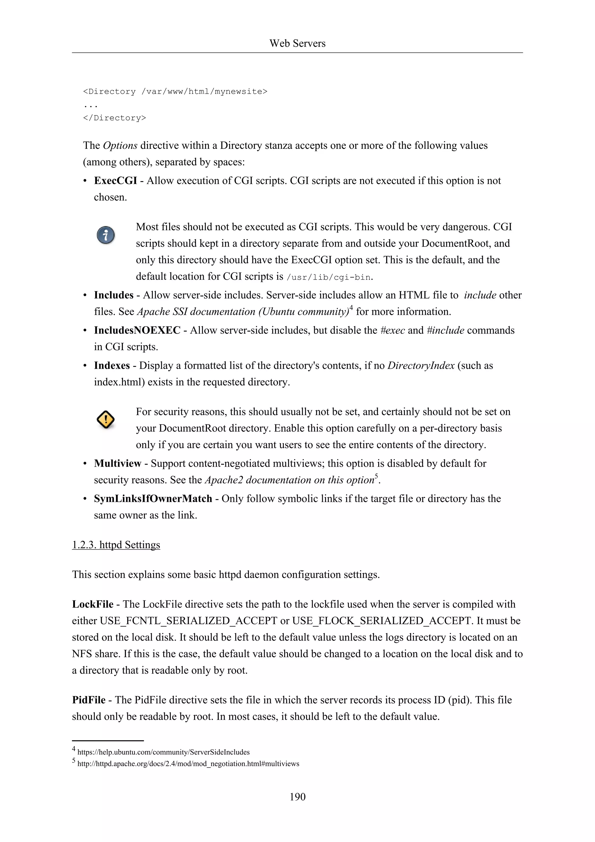 Web Servers
190
<Directory /var/www/html/mynewsite>
...
</Directory>
The Options directive within a Directory stanza accepts one or more of the following values
(among others), separated by spaces:
• ExecCGI - Allow execution of CGI scripts. CGI scripts are not executed if this option is not
chosen.
Most files should not be executed as CGI scripts. This would be very dangerous. CGI
scripts should kept in a directory separate from and outside your DocumentRoot, and
only this directory should have the ExecCGI option set. This is the default, and the
default location for CGI scripts is /usr/lib/cgi-bin.
• Includes - Allow server-side includes. Server-side includes allow an HTML file to include other
files. See Apache SSI documentation (Ubuntu community)4
for more information.
• IncludesNOEXEC - Allow server-side includes, but disable the #exec and #include commands
in CGI scripts.
• Indexes - Display a formatted list of the directory's contents, if no DirectoryIndex (such as
index.html) exists in the requested directory.
For security reasons, this should usually not be set, and certainly should not be set on
your DocumentRoot directory. Enable this option carefully on a per-directory basis
only if you are certain you want users to see the entire contents of the directory.
• Multiview - Support content-negotiated multiviews; this option is disabled by default for
security reasons. See the Apache2 documentation on this option5
.
• SymLinksIfOwnerMatch - Only follow symbolic links if the target file or directory has the
same owner as the link.
1.2.3. httpd Settings
This section explains some basic httpd daemon configuration settings.
LockFile - The LockFile directive sets the path to the lockfile used when the server is compiled with
either USE_FCNTL_SERIALIZED_ACCEPT or USE_FLOCK_SERIALIZED_ACCEPT. It must be
stored on the local disk. It should be left to the default value unless the logs directory is located on an
NFS share. If this is the case, the default value should be changed to a location on the local disk and to
a directory that is readable only by root.
PidFile - The PidFile directive sets the file in which the server records its process ID (pid). This file
should only be readable by root. In most cases, it should be left to the default value.
4 https://help.ubuntu.com/community/ServerSideIncludes
5 http://httpd.apache.org/docs/2.4/mod/mod_negotiation.html#multiviews
 