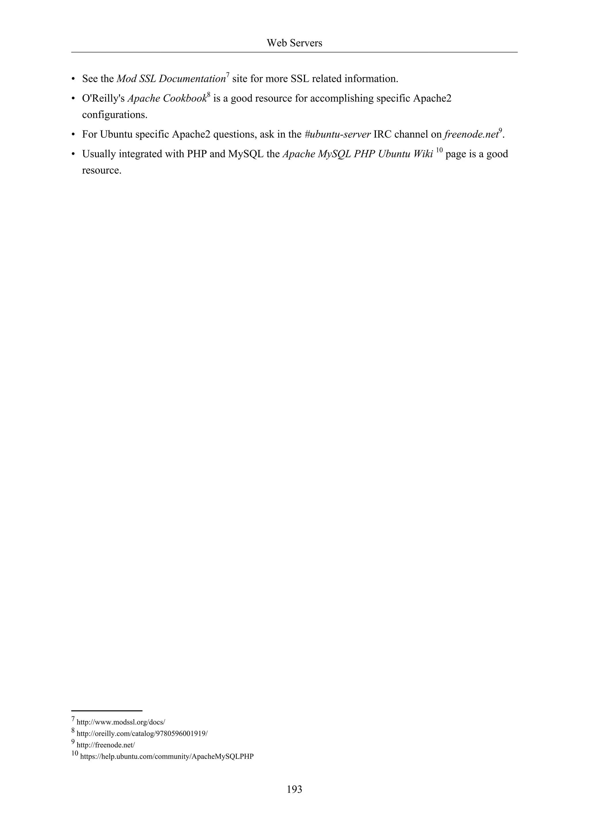 Web Servers
193
• See the Mod SSL Documentation7
site for more SSL related information.
• O'Reilly's Apache Cookbook8
is a good resource for accomplishing specific Apache2
configurations.
• For Ubuntu specific Apache2 questions, ask in the #ubuntu-server IRC channel on freenode.net9
.
• Usually integrated with PHP and MySQL the Apache MySQL PHP Ubuntu Wiki 10
page is a good
resource.
7 http://www.modssl.org/docs/
8 http://oreilly.com/catalog/9780596001919/
9 http://freenode.net/
10 https://help.ubuntu.com/community/ApacheMySQLPHP
 