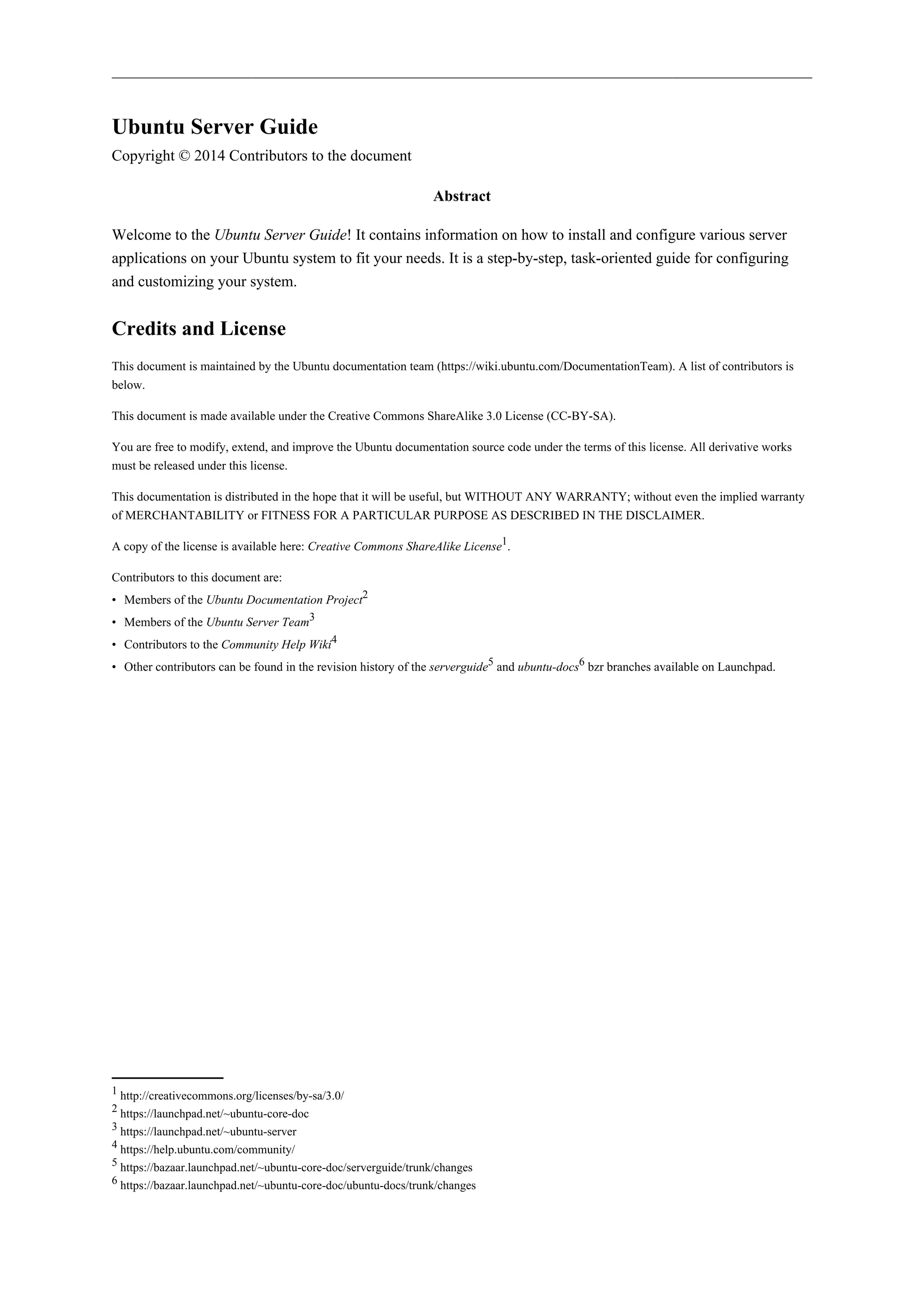 Ubuntu Server Guide
Copyright © 2014 Contributors to the document
Abstract
Welcome to the Ubuntu Server Guide! It contains information on how to install and configure various server
applications on your Ubuntu system to fit your needs. It is a step-by-step, task-oriented guide for configuring
and customizing your system.
Credits and License
This document is maintained by the Ubuntu documentation team (https://wiki.ubuntu.com/DocumentationTeam). A list of contributors is
below.
This document is made available under the Creative Commons ShareAlike 3.0 License (CC-BY-SA).
You are free to modify, extend, and improve the Ubuntu documentation source code under the terms of this license. All derivative works
must be released under this license.
This documentation is distributed in the hope that it will be useful, but WITHOUT ANY WARRANTY; without even the implied warranty
of MERCHANTABILITY or FITNESS FOR A PARTICULAR PURPOSE AS DESCRIBED IN THE DISCLAIMER.
A copy of the license is available here: Creative Commons ShareAlike License1
.
Contributors to this document are:
• Members of the Ubuntu Documentation Project2
• Members of the Ubuntu Server Team3
• Contributors to the Community Help Wiki4
• Other contributors can be found in the revision history of the serverguide5
and ubuntu-docs6
bzr branches available on Launchpad.
1 http://creativecommons.org/licenses/by-sa/3.0/
2 https://launchpad.net/~ubuntu-core-doc
3 https://launchpad.net/~ubuntu-server
4 https://help.ubuntu.com/community/
5 https://bazaar.launchpad.net/~ubuntu-core-doc/serverguide/trunk/changes
6 https://bazaar.launchpad.net/~ubuntu-core-doc/ubuntu-docs/trunk/changes
 
