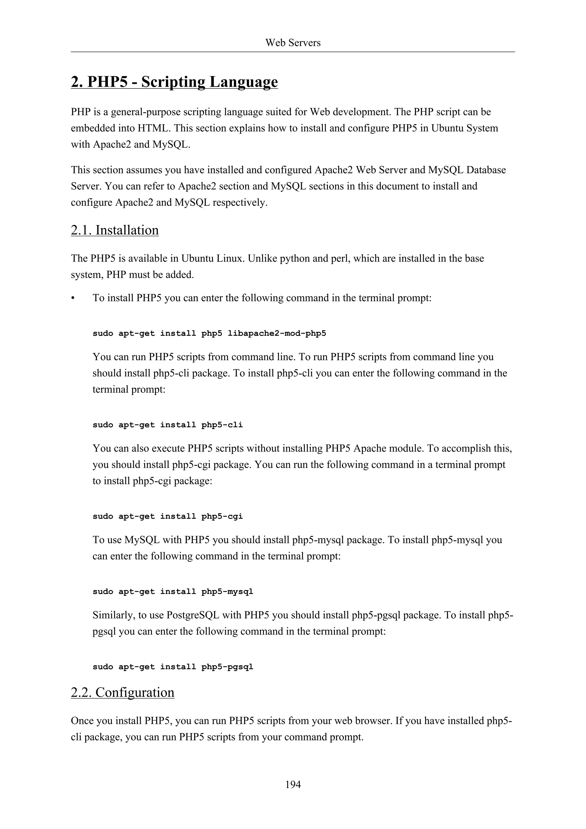 Web Servers
194
2. PHP5 - Scripting Language
PHP is a general-purpose scripting language suited for Web development. The PHP script can be
embedded into HTML. This section explains how to install and configure PHP5 in Ubuntu System
with Apache2 and MySQL.
This section assumes you have installed and configured Apache2 Web Server and MySQL Database
Server. You can refer to Apache2 section and MySQL sections in this document to install and
configure Apache2 and MySQL respectively.
2.1. Installation
The PHP5 is available in Ubuntu Linux. Unlike python and perl, which are installed in the base
system, PHP must be added.
• To install PHP5 you can enter the following command in the terminal prompt:
sudo apt-get install php5 libapache2-mod-php5
You can run PHP5 scripts from command line. To run PHP5 scripts from command line you
should install php5-cli package. To install php5-cli you can enter the following command in the
terminal prompt:
sudo apt-get install php5-cli
You can also execute PHP5 scripts without installing PHP5 Apache module. To accomplish this,
you should install php5-cgi package. You can run the following command in a terminal prompt
to install php5-cgi package:
sudo apt-get install php5-cgi
To use MySQL with PHP5 you should install php5-mysql package. To install php5-mysql you
can enter the following command in the terminal prompt:
sudo apt-get install php5-mysql
Similarly, to use PostgreSQL with PHP5 you should install php5-pgsql package. To install php5-
pgsql you can enter the following command in the terminal prompt:
sudo apt-get install php5-pgsql
2.2. Configuration
Once you install PHP5, you can run PHP5 scripts from your web browser. If you have installed php5-
cli package, you can run PHP5 scripts from your command prompt.
 