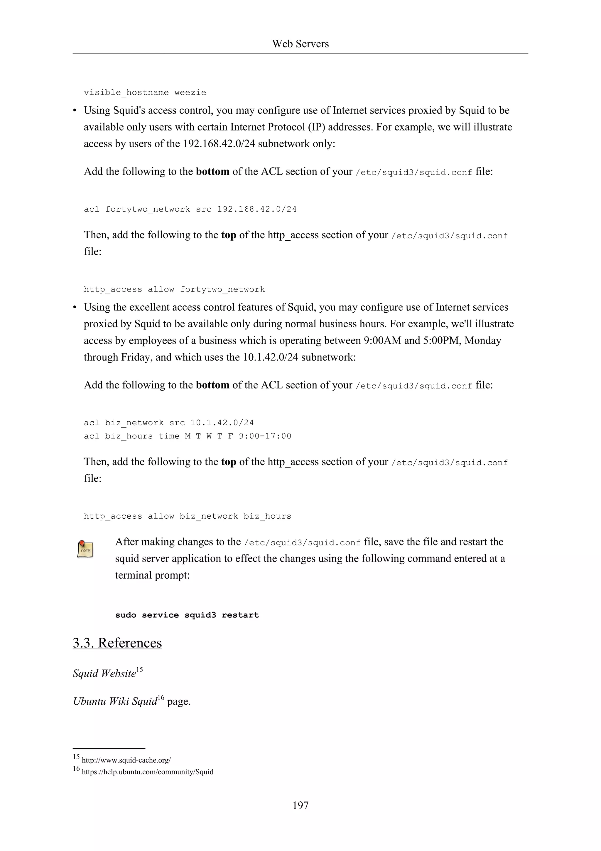 Web Servers
197
visible_hostname weezie
• Using Squid's access control, you may configure use of Internet services proxied by Squid to be
available only users with certain Internet Protocol (IP) addresses. For example, we will illustrate
access by users of the 192.168.42.0/24 subnetwork only:
Add the following to the bottom of the ACL section of your /etc/squid3/squid.conf file:
acl fortytwo_network src 192.168.42.0/24
Then, add the following to the top of the http_access section of your /etc/squid3/squid.conf
file:
http_access allow fortytwo_network
• Using the excellent access control features of Squid, you may configure use of Internet services
proxied by Squid to be available only during normal business hours. For example, we'll illustrate
access by employees of a business which is operating between 9:00AM and 5:00PM, Monday
through Friday, and which uses the 10.1.42.0/24 subnetwork:
Add the following to the bottom of the ACL section of your /etc/squid3/squid.conf file:
acl biz_network src 10.1.42.0/24
acl biz_hours time M T W T F 9:00-17:00
Then, add the following to the top of the http_access section of your /etc/squid3/squid.conf
file:
http_access allow biz_network biz_hours
After making changes to the /etc/squid3/squid.conf file, save the file and restart the
squid server application to effect the changes using the following command entered at a
terminal prompt:
sudo service squid3 restart
3.3. References
Squid Website15
Ubuntu Wiki Squid16
page.
15 http://www.squid-cache.org/
16 https://help.ubuntu.com/community/Squid
 