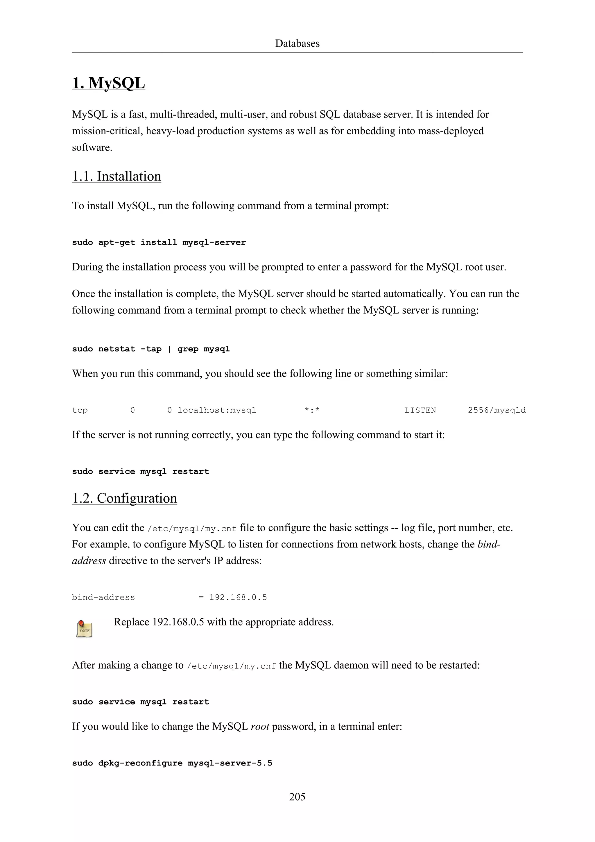 Databases
205
1. MySQL
MySQL is a fast, multi-threaded, multi-user, and robust SQL database server. It is intended for
mission-critical, heavy-load production systems as well as for embedding into mass-deployed
software.
1.1. Installation
To install MySQL, run the following command from a terminal prompt:
sudo apt-get install mysql-server
During the installation process you will be prompted to enter a password for the MySQL root user.
Once the installation is complete, the MySQL server should be started automatically. You can run the
following command from a terminal prompt to check whether the MySQL server is running:
sudo netstat -tap | grep mysql
When you run this command, you should see the following line or something similar:
tcp 0 0 localhost:mysql *:* LISTEN 2556/mysqld
If the server is not running correctly, you can type the following command to start it:
sudo service mysql restart
1.2. Configuration
You can edit the /etc/mysql/my.cnf file to configure the basic settings -- log file, port number, etc.
For example, to configure MySQL to listen for connections from network hosts, change the bind-
address directive to the server's IP address:
bind-address = 192.168.0.5
Replace 192.168.0.5 with the appropriate address.
After making a change to /etc/mysql/my.cnf the MySQL daemon will need to be restarted:
sudo service mysql restart
If you would like to change the MySQL root password, in a terminal enter:
sudo dpkg-reconfigure mysql-server-5.5
 