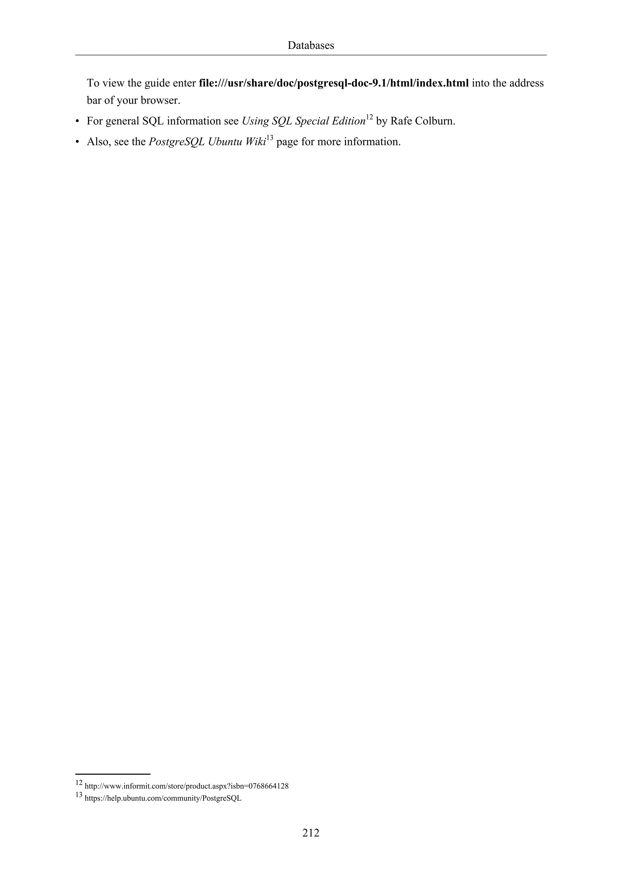 Databases
212
To view the guide enter file:///usr/share/doc/postgresql-doc-9.1/html/index.html into the address
bar of your browser.
• For general SQL information see Using SQL Special Edition12
by Rafe Colburn.
• Also, see the PostgreSQL Ubuntu Wiki13
page for more information.
12 http://www.informit.com/store/product.aspx?isbn=0768664128
13 https://help.ubuntu.com/community/PostgreSQL
 