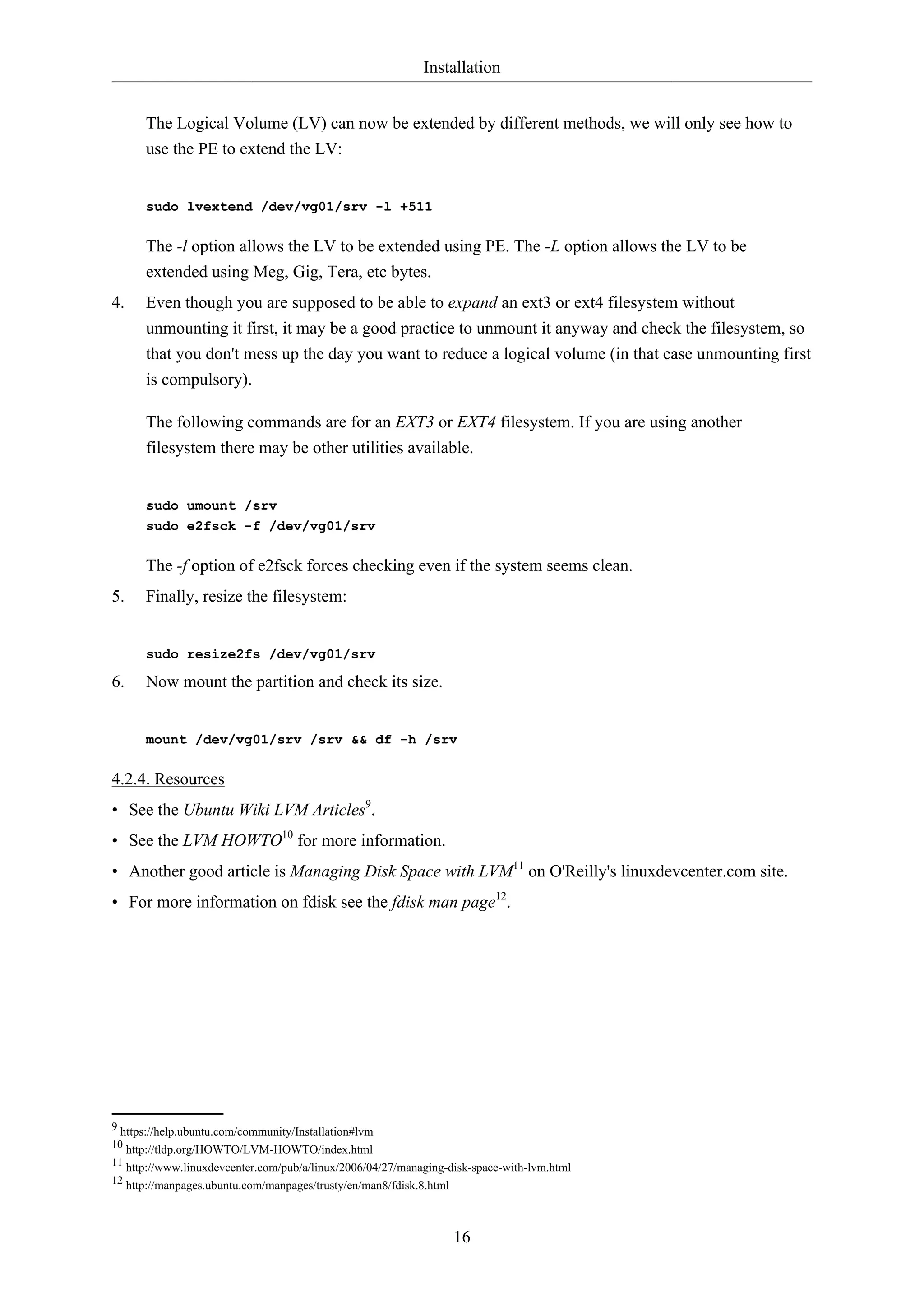 Installation
16
The Logical Volume (LV) can now be extended by different methods, we will only see how to
use the PE to extend the LV:
sudo lvextend /dev/vg01/srv -l +511
The -l option allows the LV to be extended using PE. The -L option allows the LV to be
extended using Meg, Gig, Tera, etc bytes.
4. Even though you are supposed to be able to expand an ext3 or ext4 filesystem without
unmounting it first, it may be a good practice to unmount it anyway and check the filesystem, so
that you don't mess up the day you want to reduce a logical volume (in that case unmounting first
is compulsory).
The following commands are for an EXT3 or EXT4 filesystem. If you are using another
filesystem there may be other utilities available.
sudo umount /srv
sudo e2fsck -f /dev/vg01/srv
The -f option of e2fsck forces checking even if the system seems clean.
5. Finally, resize the filesystem:
sudo resize2fs /dev/vg01/srv
6. Now mount the partition and check its size.
mount /dev/vg01/srv /srv && df -h /srv
4.2.4. Resources
• See the Ubuntu Wiki LVM Articles9
.
• See the LVM HOWTO10
for more information.
• Another good article is Managing Disk Space with LVM11
on O'Reilly's linuxdevcenter.com site.
• For more information on fdisk see the fdisk man page12
.
9 https://help.ubuntu.com/community/Installation#lvm
10 http://tldp.org/HOWTO/LVM-HOWTO/index.html
11 http://www.linuxdevcenter.com/pub/a/linux/2006/04/27/managing-disk-space-with-lvm.html
12 http://manpages.ubuntu.com/manpages/trusty/en/man8/fdisk.8.html
 