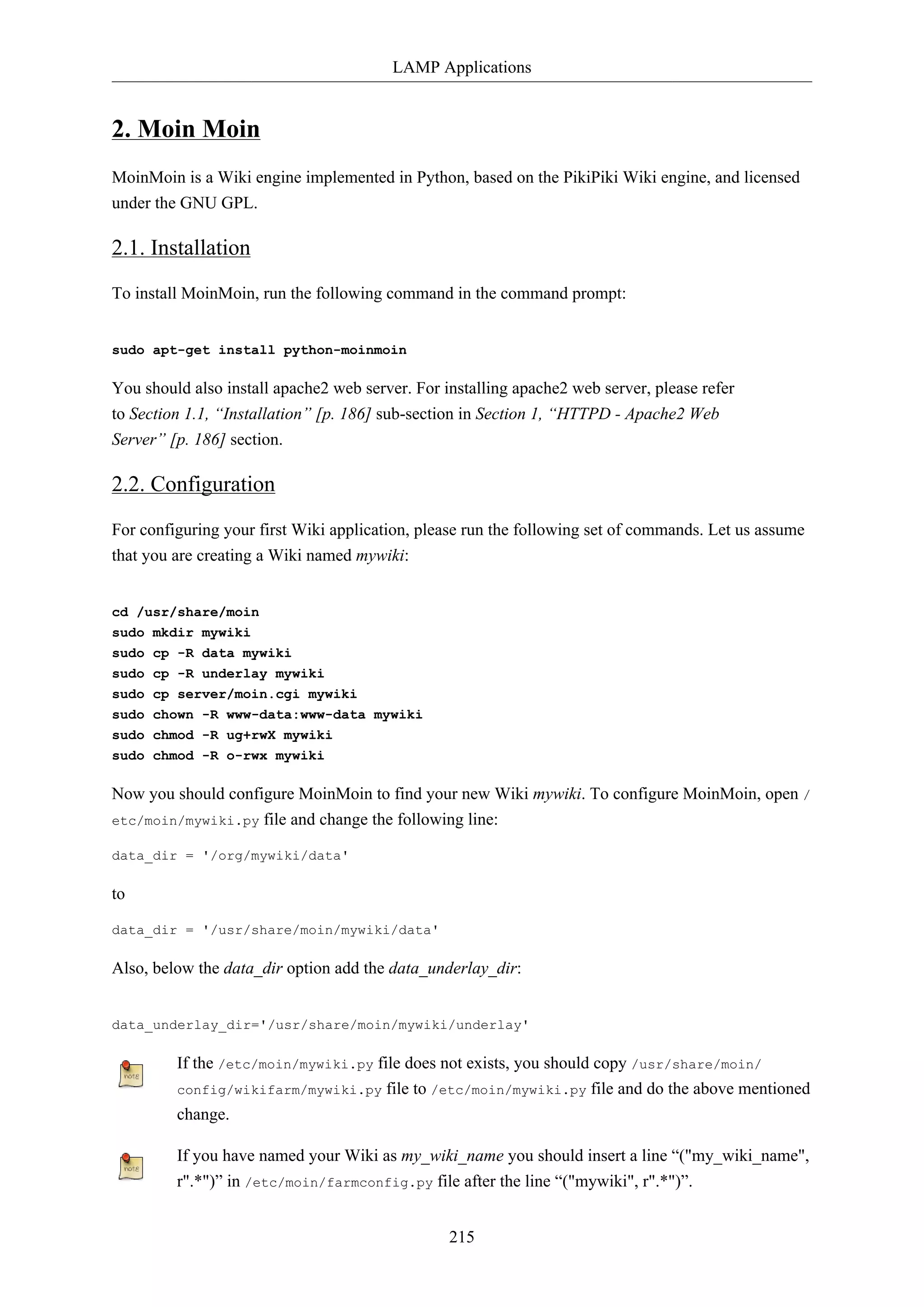 LAMP Applications
215
2. Moin Moin
MoinMoin is a Wiki engine implemented in Python, based on the PikiPiki Wiki engine, and licensed
under the GNU GPL.
2.1. Installation
To install MoinMoin, run the following command in the command prompt:
sudo apt-get install python-moinmoin
You should also install apache2 web server. For installing apache2 web server, please refer
to Section 1.1, “Installation” [p. 186] sub-section in Section 1, “HTTPD - Apache2 Web
Server” [p. 186] section.
2.2. Configuration
For configuring your first Wiki application, please run the following set of commands. Let us assume
that you are creating a Wiki named mywiki:
cd /usr/share/moin
sudo mkdir mywiki
sudo cp -R data mywiki
sudo cp -R underlay mywiki
sudo cp server/moin.cgi mywiki
sudo chown -R www-data:www-data mywiki
sudo chmod -R ug+rwX mywiki
sudo chmod -R o-rwx mywiki
Now you should configure MoinMoin to find your new Wiki mywiki. To configure MoinMoin, open /
etc/moin/mywiki.py file and change the following line:
data_dir = '/org/mywiki/data'
to
data_dir = '/usr/share/moin/mywiki/data'
Also, below the data_dir option add the data_underlay_dir:
data_underlay_dir='/usr/share/moin/mywiki/underlay'
If the /etc/moin/mywiki.py file does not exists, you should copy /usr/share/moin/
config/wikifarm/mywiki.py file to /etc/moin/mywiki.py file and do the above mentioned
change.
If you have named your Wiki as my_wiki_name you should insert a line “("my_wiki_name",
r".*")” in /etc/moin/farmconfig.py file after the line “("mywiki", r".*")”.
 