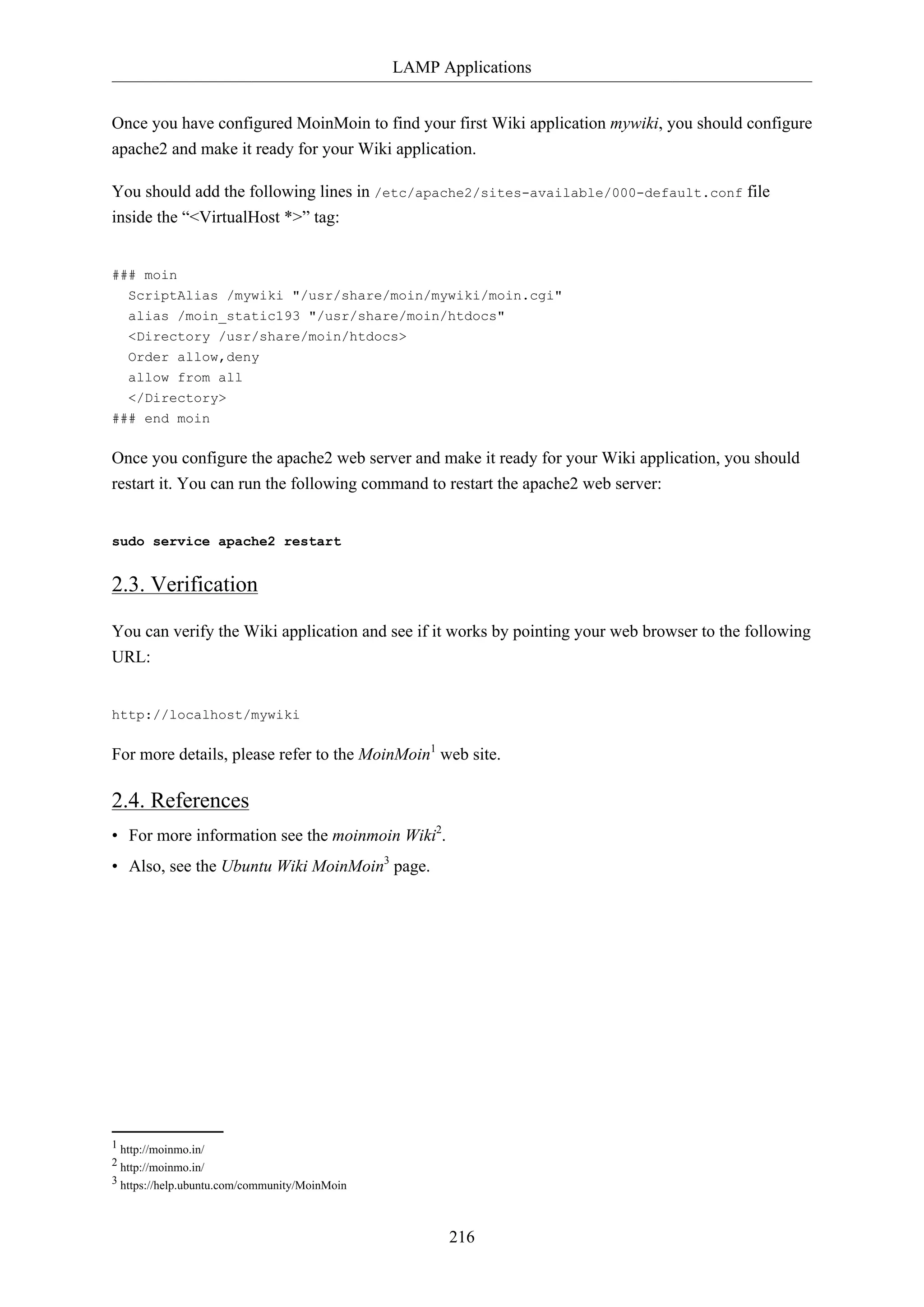 LAMP Applications
216
Once you have configured MoinMoin to find your first Wiki application mywiki, you should configure
apache2 and make it ready for your Wiki application.
You should add the following lines in /etc/apache2/sites-available/000-default.conf file
inside the “<VirtualHost *>” tag:
### moin
ScriptAlias /mywiki "/usr/share/moin/mywiki/moin.cgi"
alias /moin_static193 "/usr/share/moin/htdocs"
<Directory /usr/share/moin/htdocs>
Order allow,deny
allow from all
</Directory>
### end moin
Once you configure the apache2 web server and make it ready for your Wiki application, you should
restart it. You can run the following command to restart the apache2 web server:
sudo service apache2 restart
2.3. Verification
You can verify the Wiki application and see if it works by pointing your web browser to the following
URL:
http://localhost/mywiki
For more details, please refer to the MoinMoin1
web site.
2.4. References
• For more information see the moinmoin Wiki2
.
• Also, see the Ubuntu Wiki MoinMoin3
page.
1 http://moinmo.in/
2 http://moinmo.in/
3 https://help.ubuntu.com/community/MoinMoin
 