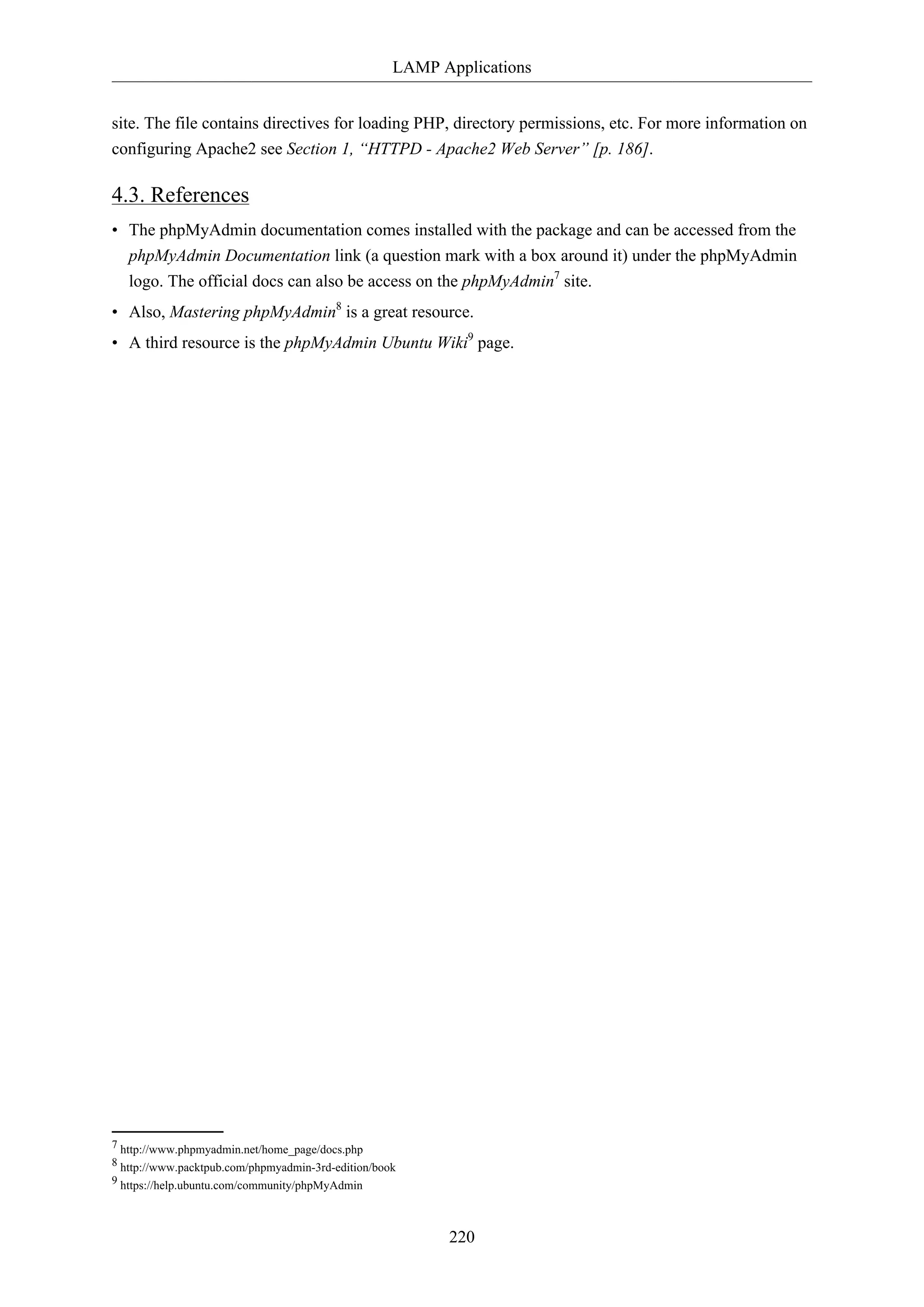 LAMP Applications
220
site. The file contains directives for loading PHP, directory permissions, etc. For more information on
configuring Apache2 see Section 1, “HTTPD - Apache2 Web Server” [p. 186].
4.3. References
• The phpMyAdmin documentation comes installed with the package and can be accessed from the
phpMyAdmin Documentation link (a question mark with a box around it) under the phpMyAdmin
logo. The official docs can also be access on the phpMyAdmin7
site.
• Also, Mastering phpMyAdmin8
is a great resource.
• A third resource is the phpMyAdmin Ubuntu Wiki9
page.
7 http://www.phpmyadmin.net/home_page/docs.php
8 http://www.packtpub.com/phpmyadmin-3rd-edition/book
9 https://help.ubuntu.com/community/phpMyAdmin
 