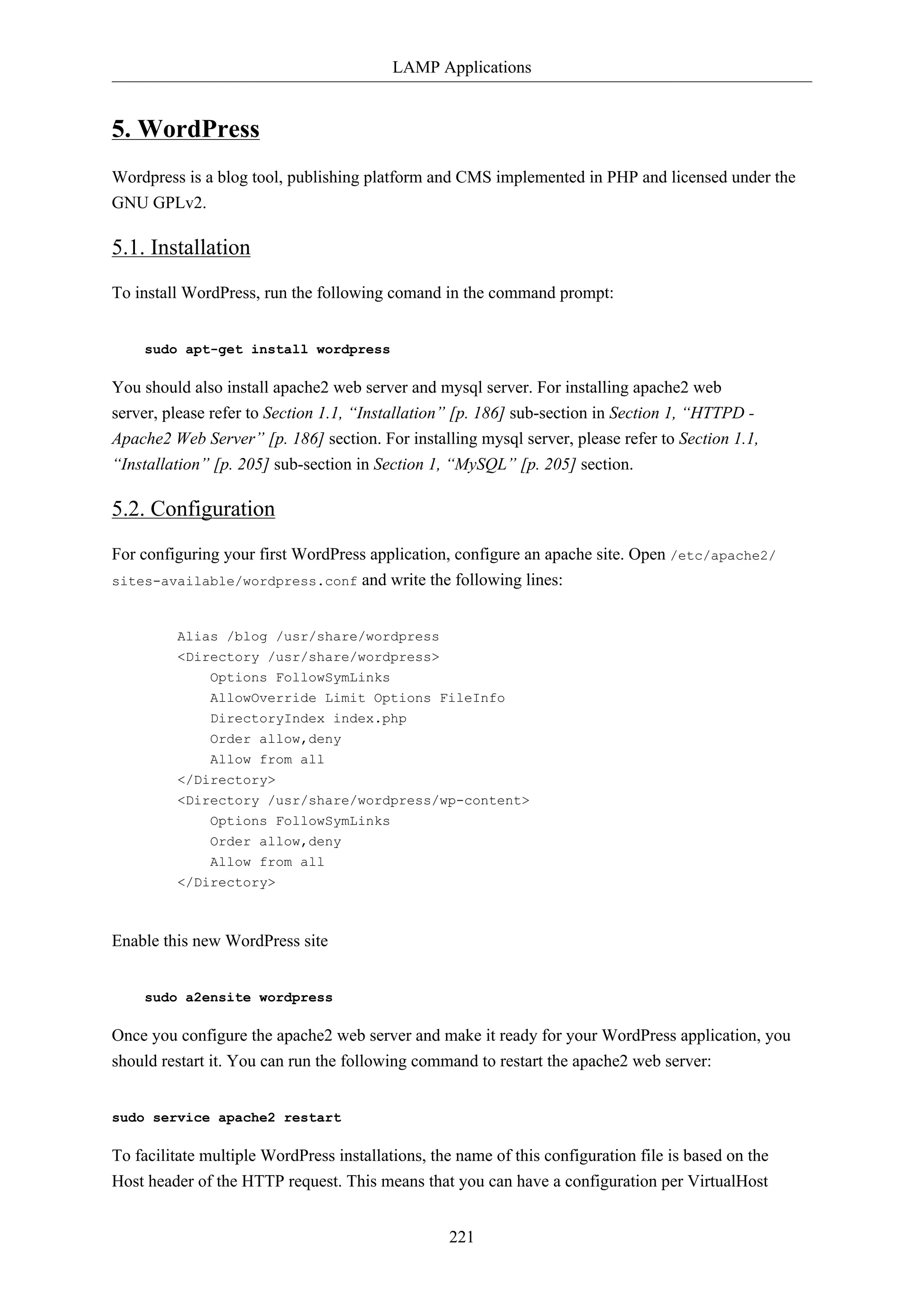 LAMP Applications
221
5. WordPress
Wordpress is a blog tool, publishing platform and CMS implemented in PHP and licensed under the
GNU GPLv2.
5.1. Installation
To install WordPress, run the following comand in the command prompt:
sudo apt-get install wordpress
You should also install apache2 web server and mysql server. For installing apache2 web
server, please refer to Section 1.1, “Installation” [p. 186] sub-section in Section 1, “HTTPD -
Apache2 Web Server” [p. 186] section. For installing mysql server, please refer to Section 1.1,
“Installation” [p. 205] sub-section in Section 1, “MySQL” [p. 205] section.
5.2. Configuration
For configuring your first WordPress application, configure an apache site. Open /etc/apache2/
sites-available/wordpress.conf and write the following lines:
Alias /blog /usr/share/wordpress
<Directory /usr/share/wordpress>
Options FollowSymLinks
AllowOverride Limit Options FileInfo
DirectoryIndex index.php
Order allow,deny
Allow from all
</Directory>
<Directory /usr/share/wordpress/wp-content>
Options FollowSymLinks
Order allow,deny
Allow from all
</Directory>
Enable this new WordPress site
sudo a2ensite wordpress
Once you configure the apache2 web server and make it ready for your WordPress application, you
should restart it. You can run the following command to restart the apache2 web server:
sudo service apache2 restart
To facilitate multiple WordPress installations, the name of this configuration file is based on the
Host header of the HTTP request. This means that you can have a configuration per VirtualHost
 