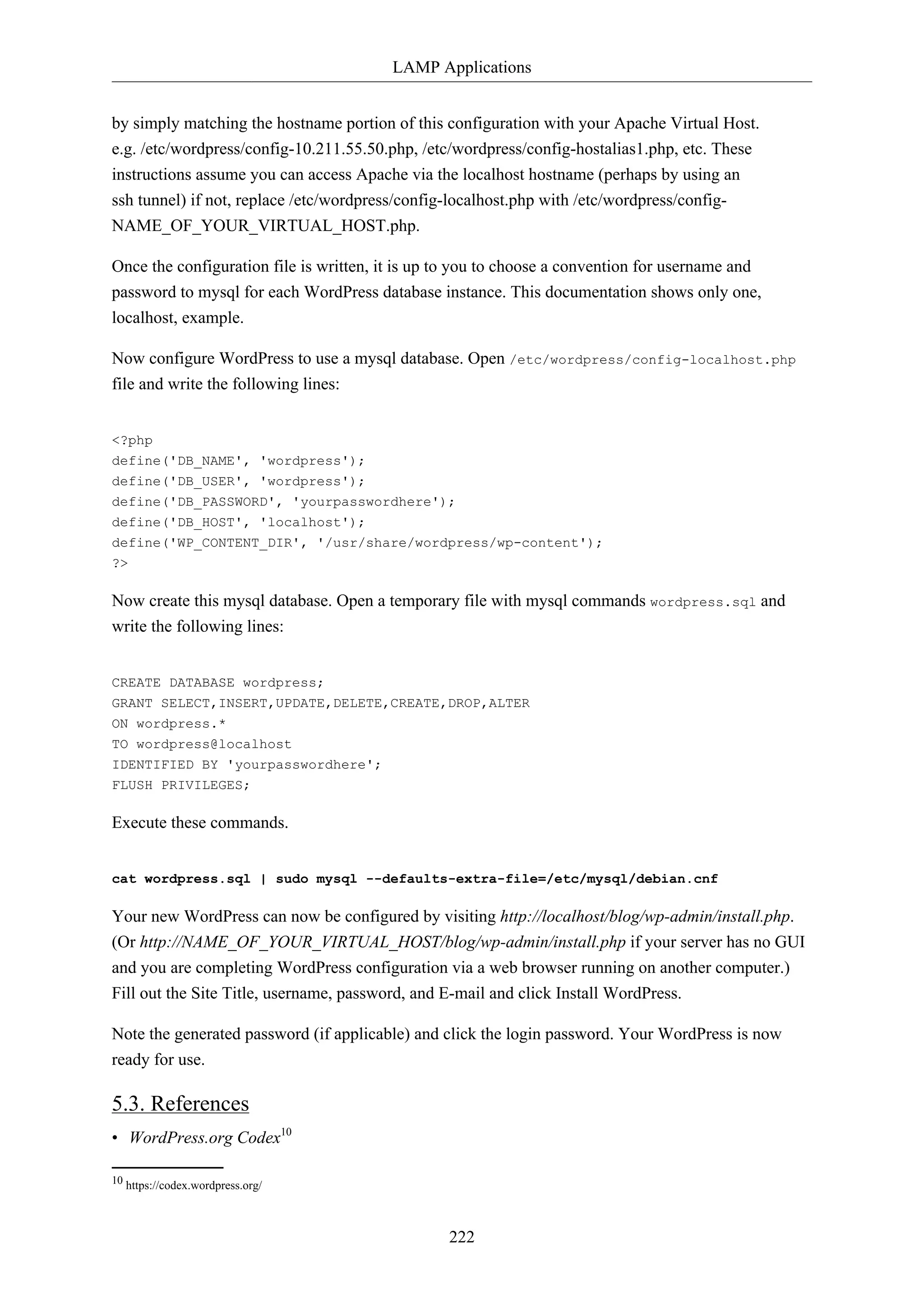 LAMP Applications
222
by simply matching the hostname portion of this configuration with your Apache Virtual Host.
e.g. /etc/wordpress/config-10.211.55.50.php, /etc/wordpress/config-hostalias1.php, etc. These
instructions assume you can access Apache via the localhost hostname (perhaps by using an
ssh tunnel) if not, replace /etc/wordpress/config-localhost.php with /etc/wordpress/config-
NAME_OF_YOUR_VIRTUAL_HOST.php.
Once the configuration file is written, it is up to you to choose a convention for username and
password to mysql for each WordPress database instance. This documentation shows only one,
localhost, example.
Now configure WordPress to use a mysql database. Open /etc/wordpress/config-localhost.php
file and write the following lines:
<?php
define('DB_NAME', 'wordpress');
define('DB_USER', 'wordpress');
define('DB_PASSWORD', 'yourpasswordhere');
define('DB_HOST', 'localhost');
define('WP_CONTENT_DIR', '/usr/share/wordpress/wp-content');
?>
Now create this mysql database. Open a temporary file with mysql commands wordpress.sql and
write the following lines:
CREATE DATABASE wordpress;
GRANT SELECT,INSERT,UPDATE,DELETE,CREATE,DROP,ALTER
ON wordpress.*
TO wordpress@localhost
IDENTIFIED BY 'yourpasswordhere';
FLUSH PRIVILEGES;
Execute these commands.
cat wordpress.sql | sudo mysql --defaults-extra-file=/etc/mysql/debian.cnf
Your new WordPress can now be configured by visiting http://localhost/blog/wp-admin/install.php.
(Or http://NAME_OF_YOUR_VIRTUAL_HOST/blog/wp-admin/install.php if your server has no GUI
and you are completing WordPress configuration via a web browser running on another computer.)
Fill out the Site Title, username, password, and E-mail and click Install WordPress.
Note the generated password (if applicable) and click the login password. Your WordPress is now
ready for use.
5.3. References
• WordPress.org Codex10
10 https://codex.wordpress.org/
 