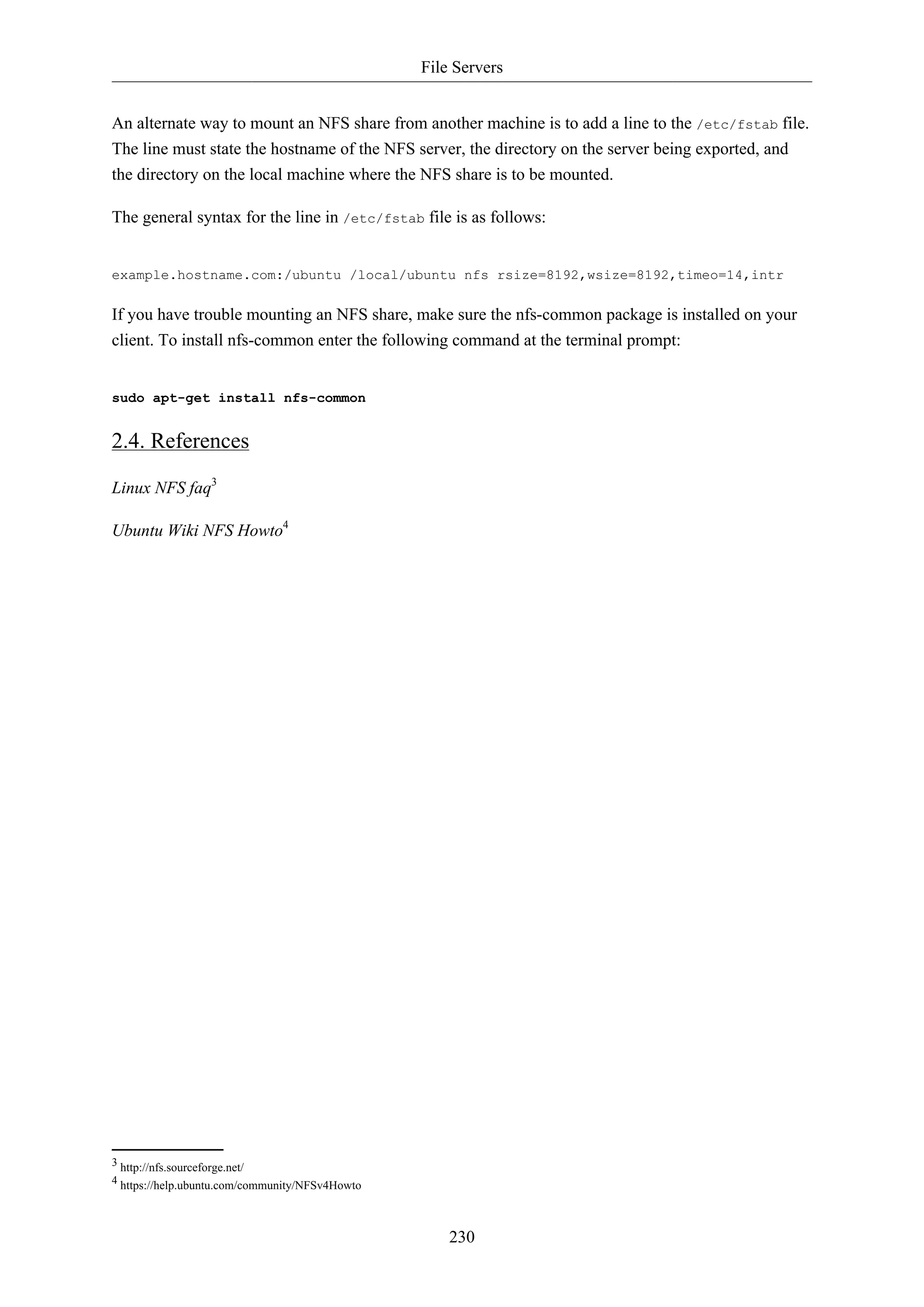 File Servers
230
An alternate way to mount an NFS share from another machine is to add a line to the /etc/fstab file.
The line must state the hostname of the NFS server, the directory on the server being exported, and
the directory on the local machine where the NFS share is to be mounted.
The general syntax for the line in /etc/fstab file is as follows:
example.hostname.com:/ubuntu /local/ubuntu nfs rsize=8192,wsize=8192,timeo=14,intr
If you have trouble mounting an NFS share, make sure the nfs-common package is installed on your
client. To install nfs-common enter the following command at the terminal prompt:
sudo apt-get install nfs-common
2.4. References
Linux NFS faq3
Ubuntu Wiki NFS Howto4
3 http://nfs.sourceforge.net/
4 https://help.ubuntu.com/community/NFSv4Howto
 