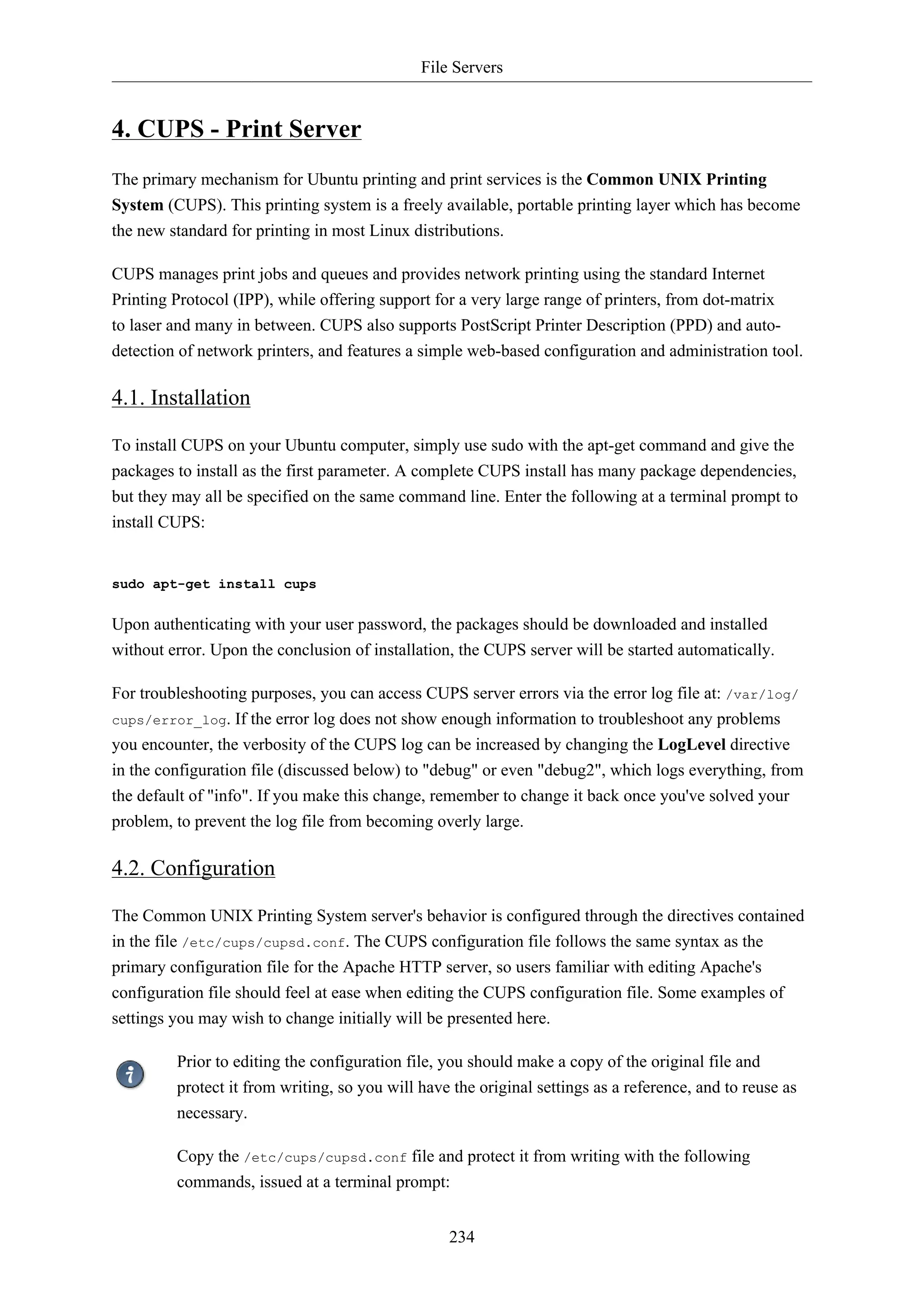 File Servers
234
4. CUPS - Print Server
The primary mechanism for Ubuntu printing and print services is the Common UNIX Printing
System (CUPS). This printing system is a freely available, portable printing layer which has become
the new standard for printing in most Linux distributions.
CUPS manages print jobs and queues and provides network printing using the standard Internet
Printing Protocol (IPP), while offering support for a very large range of printers, from dot-matrix
to laser and many in between. CUPS also supports PostScript Printer Description (PPD) and auto-
detection of network printers, and features a simple web-based configuration and administration tool.
4.1. Installation
To install CUPS on your Ubuntu computer, simply use sudo with the apt-get command and give the
packages to install as the first parameter. A complete CUPS install has many package dependencies,
but they may all be specified on the same command line. Enter the following at a terminal prompt to
install CUPS:
sudo apt-get install cups
Upon authenticating with your user password, the packages should be downloaded and installed
without error. Upon the conclusion of installation, the CUPS server will be started automatically.
For troubleshooting purposes, you can access CUPS server errors via the error log file at: /var/log/
cups/error_log. If the error log does not show enough information to troubleshoot any problems
you encounter, the verbosity of the CUPS log can be increased by changing the LogLevel directive
in the configuration file (discussed below) to "debug" or even "debug2", which logs everything, from
the default of "info". If you make this change, remember to change it back once you've solved your
problem, to prevent the log file from becoming overly large.
4.2. Configuration
The Common UNIX Printing System server's behavior is configured through the directives contained
in the file /etc/cups/cupsd.conf. The CUPS configuration file follows the same syntax as the
primary configuration file for the Apache HTTP server, so users familiar with editing Apache's
configuration file should feel at ease when editing the CUPS configuration file. Some examples of
settings you may wish to change initially will be presented here.
Prior to editing the configuration file, you should make a copy of the original file and
protect it from writing, so you will have the original settings as a reference, and to reuse as
necessary.
Copy the /etc/cups/cupsd.conf file and protect it from writing with the following
commands, issued at a terminal prompt:
 