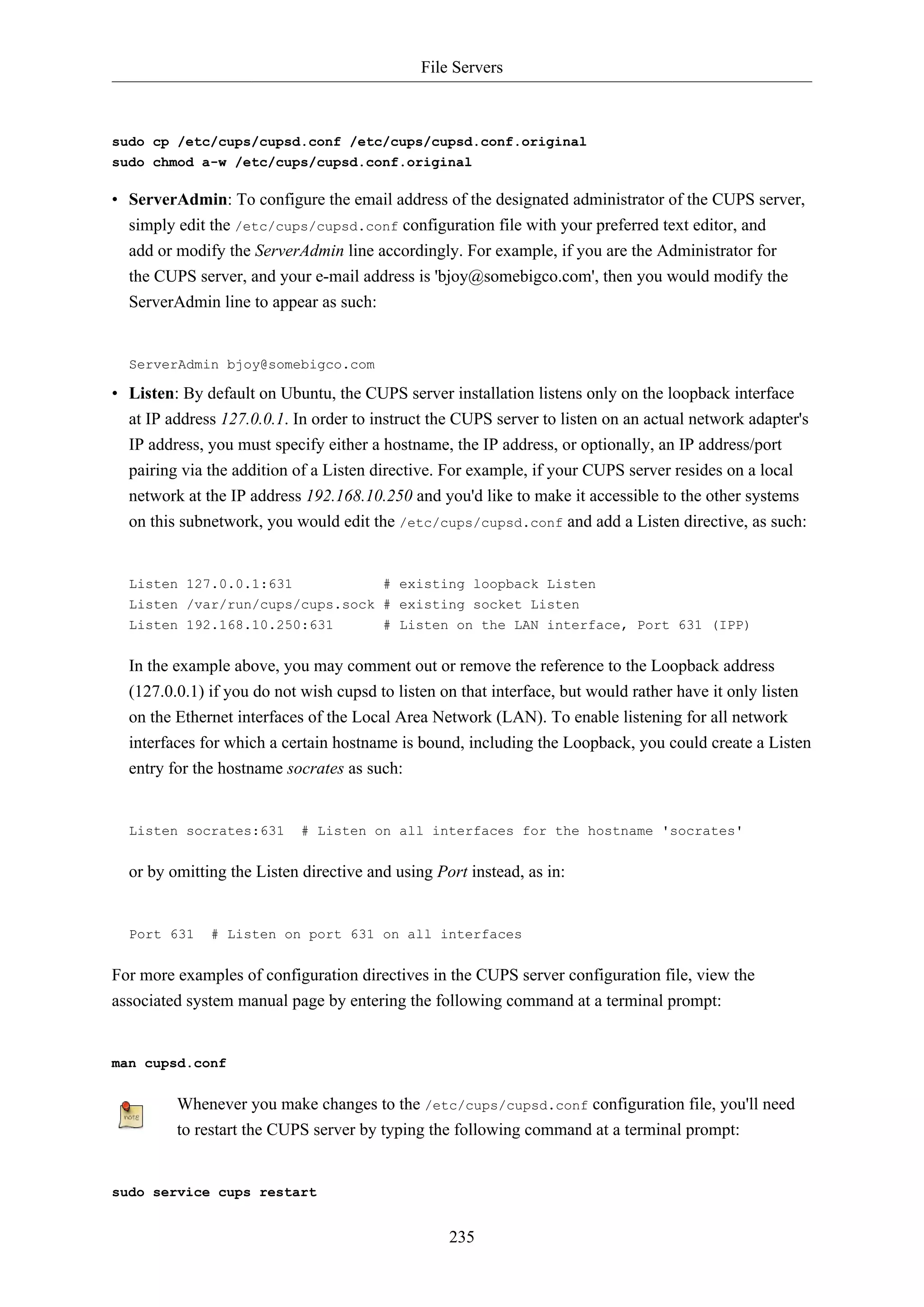 File Servers
235
sudo cp /etc/cups/cupsd.conf /etc/cups/cupsd.conf.original
sudo chmod a-w /etc/cups/cupsd.conf.original
• ServerAdmin: To configure the email address of the designated administrator of the CUPS server,
simply edit the /etc/cups/cupsd.conf configuration file with your preferred text editor, and
add or modify the ServerAdmin line accordingly. For example, if you are the Administrator for
the CUPS server, and your e-mail address is 'bjoy@somebigco.com', then you would modify the
ServerAdmin line to appear as such:
ServerAdmin bjoy@somebigco.com
• Listen: By default on Ubuntu, the CUPS server installation listens only on the loopback interface
at IP address 127.0.0.1. In order to instruct the CUPS server to listen on an actual network adapter's
IP address, you must specify either a hostname, the IP address, or optionally, an IP address/port
pairing via the addition of a Listen directive. For example, if your CUPS server resides on a local
network at the IP address 192.168.10.250 and you'd like to make it accessible to the other systems
on this subnetwork, you would edit the /etc/cups/cupsd.conf and add a Listen directive, as such:
Listen 127.0.0.1:631 # existing loopback Listen
Listen /var/run/cups/cups.sock # existing socket Listen
Listen 192.168.10.250:631 # Listen on the LAN interface, Port 631 (IPP)
In the example above, you may comment out or remove the reference to the Loopback address
(127.0.0.1) if you do not wish cupsd to listen on that interface, but would rather have it only listen
on the Ethernet interfaces of the Local Area Network (LAN). To enable listening for all network
interfaces for which a certain hostname is bound, including the Loopback, you could create a Listen
entry for the hostname socrates as such:
Listen socrates:631 # Listen on all interfaces for the hostname 'socrates'
or by omitting the Listen directive and using Port instead, as in:
Port 631 # Listen on port 631 on all interfaces
For more examples of configuration directives in the CUPS server configuration file, view the
associated system manual page by entering the following command at a terminal prompt:
man cupsd.conf
Whenever you make changes to the /etc/cups/cupsd.conf configuration file, you'll need
to restart the CUPS server by typing the following command at a terminal prompt:
sudo service cups restart
 