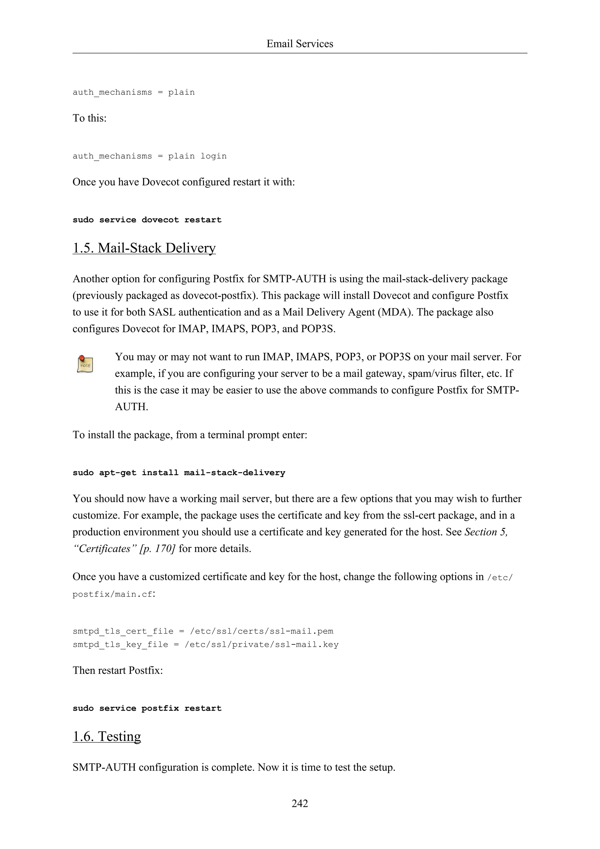 Email Services
242
auth_mechanisms = plain
To this:
auth_mechanisms = plain login
Once you have Dovecot configured restart it with:
sudo service dovecot restart
1.5. Mail-Stack Delivery
Another option for configuring Postfix for SMTP-AUTH is using the mail-stack-delivery package
(previously packaged as dovecot-postfix). This package will install Dovecot and configure Postfix
to use it for both SASL authentication and as a Mail Delivery Agent (MDA). The package also
configures Dovecot for IMAP, IMAPS, POP3, and POP3S.
You may or may not want to run IMAP, IMAPS, POP3, or POP3S on your mail server. For
example, if you are configuring your server to be a mail gateway, spam/virus filter, etc. If
this is the case it may be easier to use the above commands to configure Postfix for SMTP-
AUTH.
To install the package, from a terminal prompt enter:
sudo apt-get install mail-stack-delivery
You should now have a working mail server, but there are a few options that you may wish to further
customize. For example, the package uses the certificate and key from the ssl-cert package, and in a
production environment you should use a certificate and key generated for the host. See Section 5,
“Certificates” [p. 170] for more details.
Once you have a customized certificate and key for the host, change the following options in /etc/
postfix/main.cf:
smtpd_tls_cert_file = /etc/ssl/certs/ssl-mail.pem
smtpd_tls_key_file = /etc/ssl/private/ssl-mail.key
Then restart Postfix:
sudo service postfix restart
1.6. Testing
SMTP-AUTH configuration is complete. Now it is time to test the setup.
 