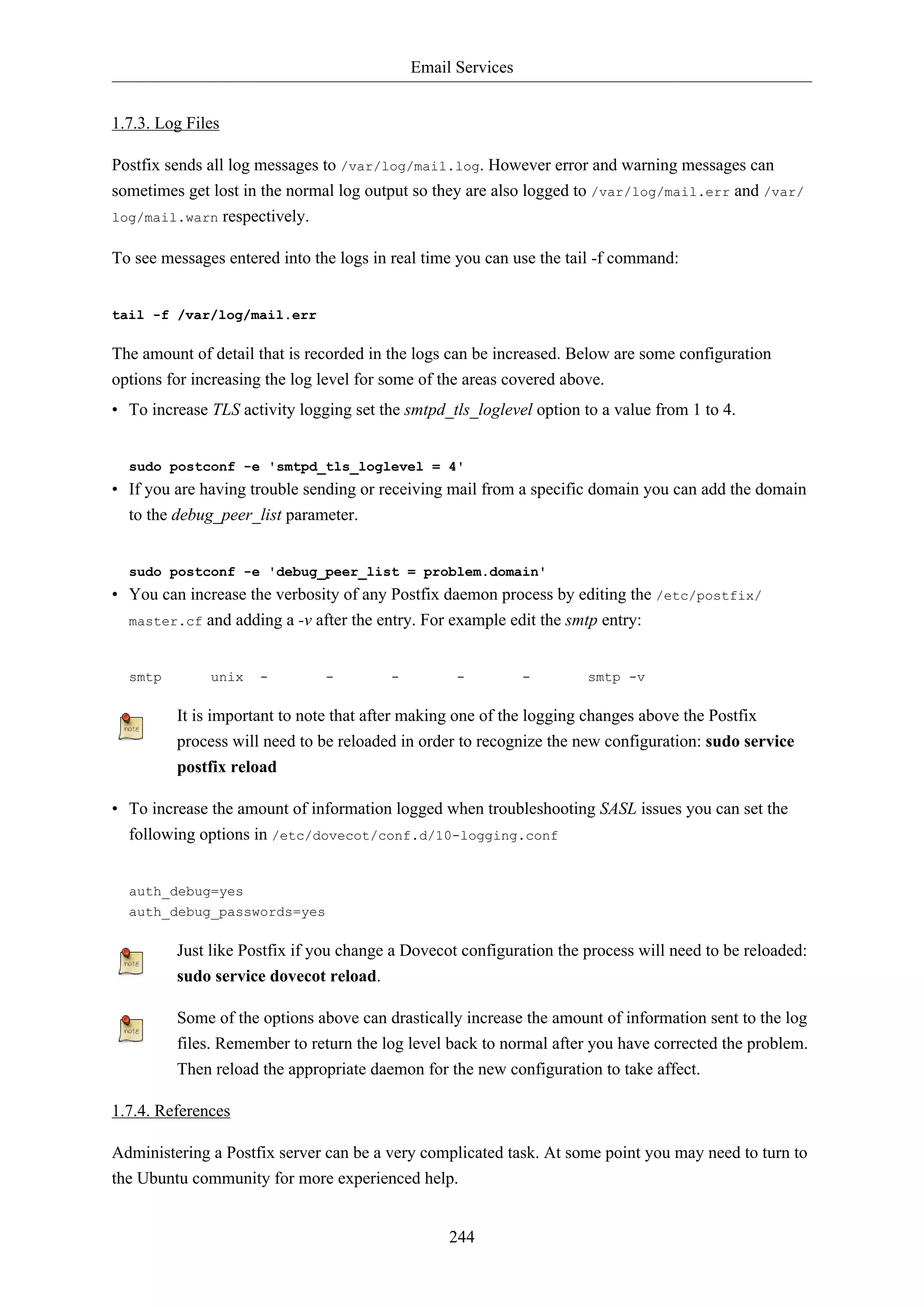 Email Services
244
1.7.3. Log Files
Postfix sends all log messages to /var/log/mail.log. However error and warning messages can
sometimes get lost in the normal log output so they are also logged to /var/log/mail.err and /var/
log/mail.warn respectively.
To see messages entered into the logs in real time you can use the tail -f command:
tail -f /var/log/mail.err
The amount of detail that is recorded in the logs can be increased. Below are some configuration
options for increasing the log level for some of the areas covered above.
• To increase TLS activity logging set the smtpd_tls_loglevel option to a value from 1 to 4.
sudo postconf -e 'smtpd_tls_loglevel = 4'
• If you are having trouble sending or receiving mail from a specific domain you can add the domain
to the debug_peer_list parameter.
sudo postconf -e 'debug_peer_list = problem.domain'
• You can increase the verbosity of any Postfix daemon process by editing the /etc/postfix/
master.cf and adding a -v after the entry. For example edit the smtp entry:
smtp unix - - - - - smtp -v
It is important to note that after making one of the logging changes above the Postfix
process will need to be reloaded in order to recognize the new configuration: sudo service
postfix reload
• To increase the amount of information logged when troubleshooting SASL issues you can set the
following options in /etc/dovecot/conf.d/10-logging.conf
auth_debug=yes
auth_debug_passwords=yes
Just like Postfix if you change a Dovecot configuration the process will need to be reloaded:
sudo service dovecot reload.
Some of the options above can drastically increase the amount of information sent to the log
files. Remember to return the log level back to normal after you have corrected the problem.
Then reload the appropriate daemon for the new configuration to take affect.
1.7.4. References
Administering a Postfix server can be a very complicated task. At some point you may need to turn to
the Ubuntu community for more experienced help.
 